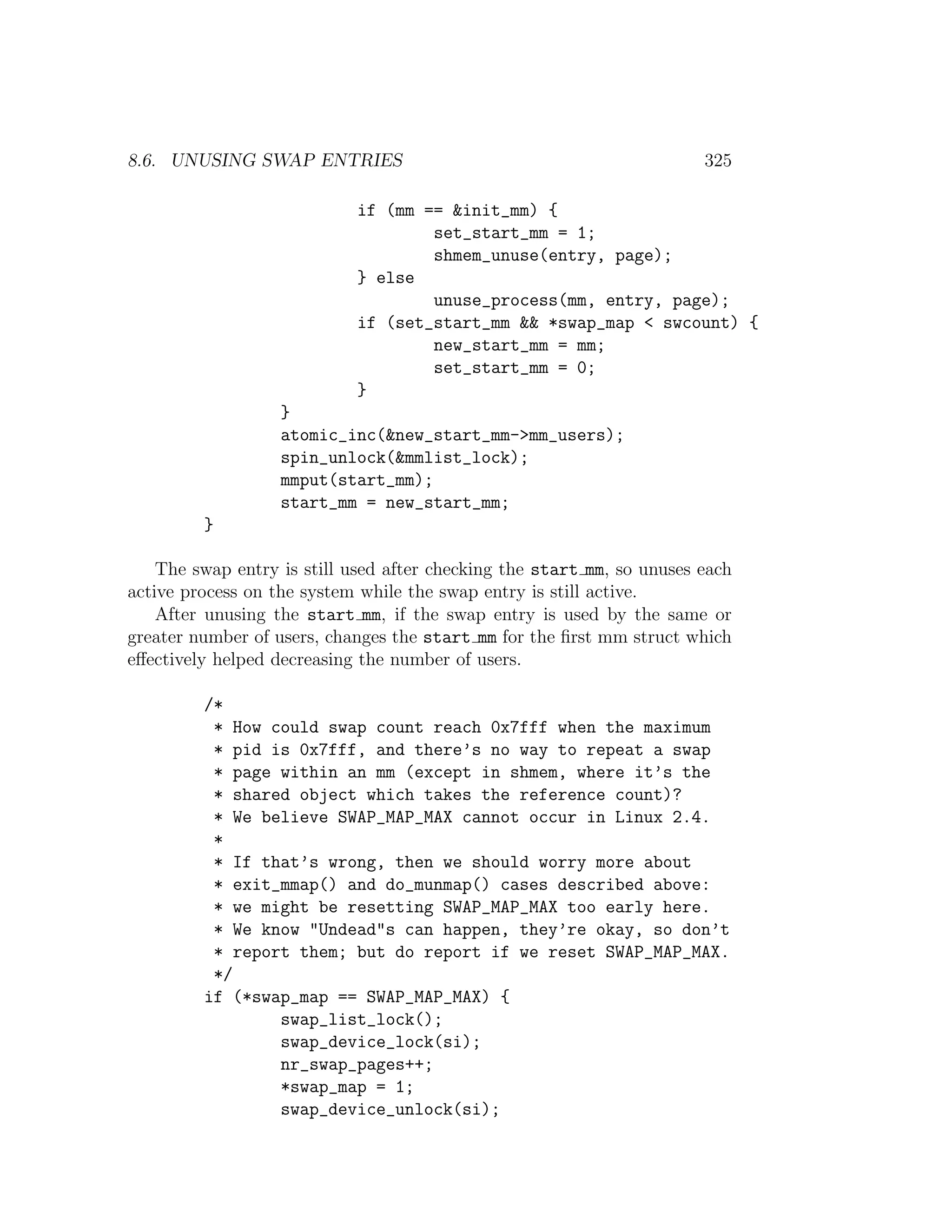 8.6. UNUSING SWAP ENTRIES                                               325

                            if (mm == &init_mm) {
                                    set_start_mm = 1;
                                    shmem_unuse(entry, page);
                            } else
                                    unuse_process(mm, entry, page);
                            if (set_start_mm && *swap_map < swcount) {
                                    new_start_mm = mm;
                                    set_start_mm = 0;
                            }
                   }
                   atomic_inc(&new_start_mm->mm_users);
                   spin_unlock(&mmlist_lock);
                   mmput(start_mm);
                   start_mm = new_start_mm;
         }

    The swap entry is still used after checking the start mm, so unuses each
active process on the system while the swap entry is still active.
    After unusing the start mm, if the swap entry is used by the same or
greater number of users, changes the start mm for the ﬁrst mm struct which
eﬀectively helped decreasing the number of users.

         /*
          * How could swap count reach 0x7fff when the maximum
          * pid is 0x7fff, and there’s no way to repeat a swap
          * page within an mm (except in shmem, where it’s the
          * shared object which takes the reference count)?
          * We believe SWAP_MAP_MAX cannot occur in Linux 2.4.
          *
          * If that’s wrong, then we should worry more about
          * exit_mmap() and do_munmap() cases described above:
          * we might be resetting SWAP_MAP_MAX too early here.
          * We know "Undead"s can happen, they’re okay, so don’t
          * report them; but do report if we reset SWAP_MAP_MAX.
          */
         if (*swap_map == SWAP_MAP_MAX) {
                 swap_list_lock();
                 swap_device_lock(si);
                 nr_swap_pages++;
                 *swap_map = 1;
                 swap_device_unlock(si);
 