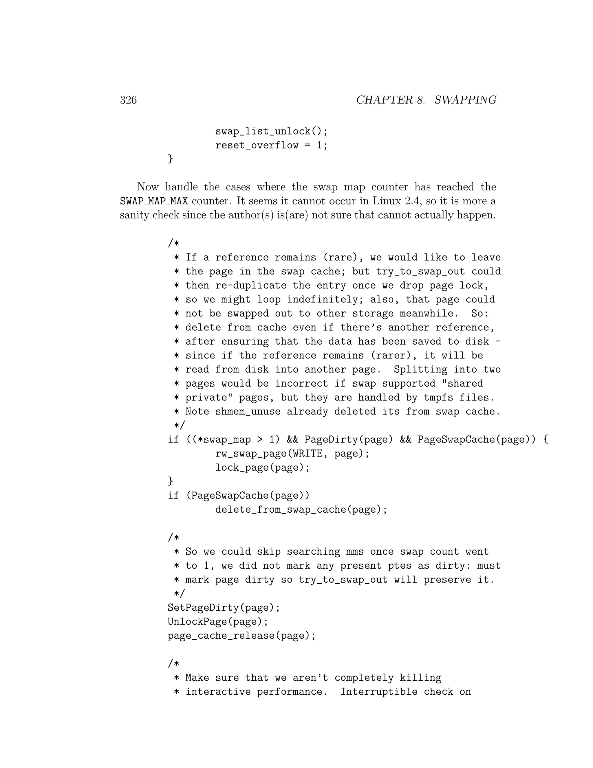 326                                             CHAPTER 8. SWAPPING

                   swap_list_unlock();
                   reset_overflow = 1;
         }

   Now handle the cases where the swap map counter has reached the
SWAP MAP MAX counter. It seems it cannot occur in Linux 2.4, so it is more a
sanity check since the author(s) is(are) not sure that cannot actually happen.

         /*
           * If a reference remains (rare), we would like to leave
           * the page in the swap cache; but try_to_swap_out could
           * then re-duplicate the entry once we drop page lock,
           * so we might loop indefinitely; also, that page could
           * not be swapped out to other storage meanwhile. So:
           * delete from cache even if there’s another reference,
           * after ensuring that the data has been saved to disk -
           * since if the reference remains (rarer), it will be
           * read from disk into another page. Splitting into two
           * pages would be incorrect if swap supported "shared
           * private" pages, but they are handled by tmpfs files.
           * Note shmem_unuse already deleted its from swap cache.
           */
         if ((*swap_map > 1) && PageDirty(page) && PageSwapCache(page)) {
                  rw_swap_page(WRITE, page);
                  lock_page(page);
         }
         if (PageSwapCache(page))
                  delete_from_swap_cache(page);

         /*
          * So we could skip searching mms once swap count went
          * to 1, we did not mark any present ptes as dirty: must
          * mark page dirty so try_to_swap_out will preserve it.
          */
         SetPageDirty(page);
         UnlockPage(page);
         page_cache_release(page);

         /*
          * Make sure that we aren’t completely killing
          * interactive performance. Interruptible check on
 