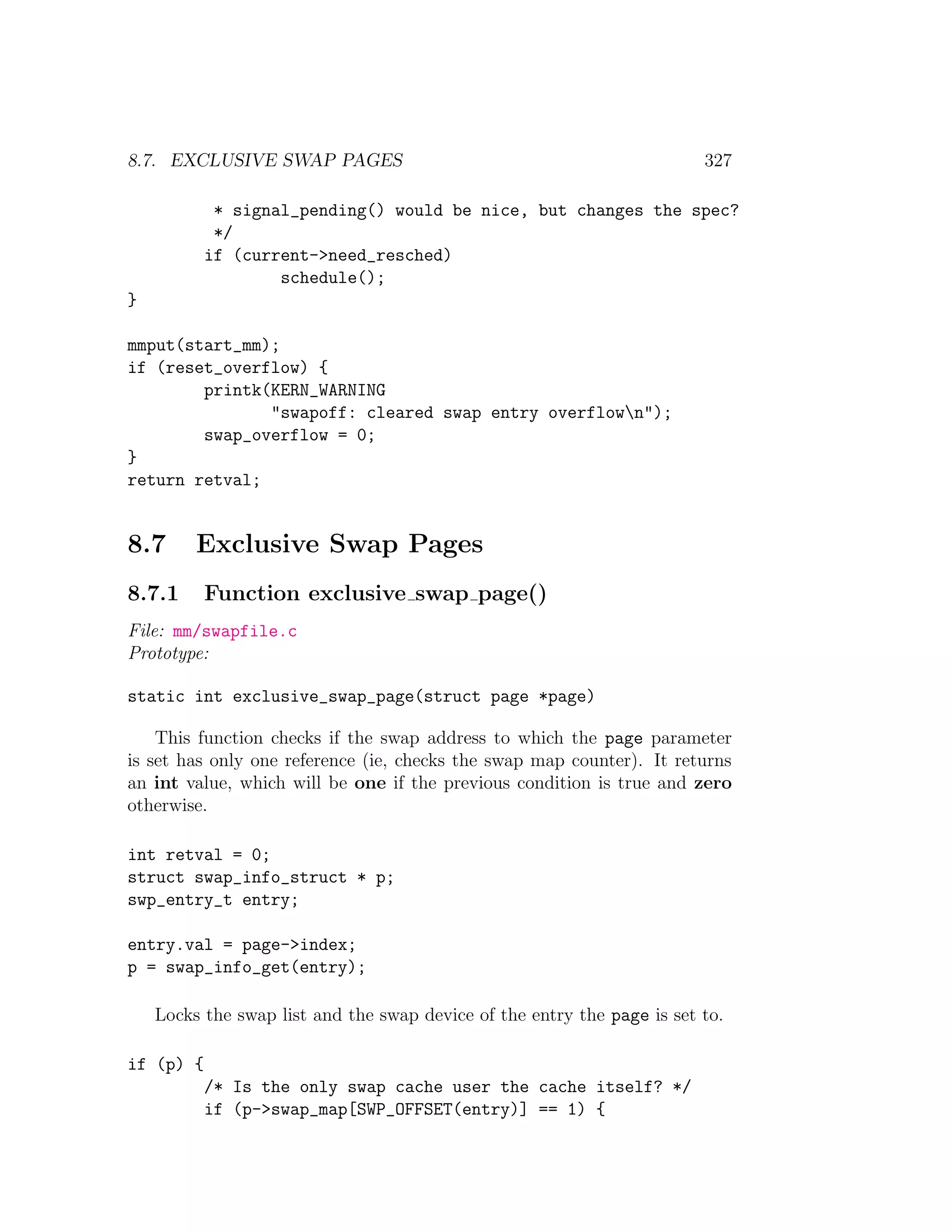 8.7. EXCLUSIVE SWAP PAGES                                                327

            * signal_pending() would be nice, but changes the spec?
            */
           if (current->need_resched)
                   schedule();
}

mmput(start_mm);
if (reset_overflow) {
        printk(KERN_WARNING
               "swapoff: cleared swap entry overflown");
        swap_overflow = 0;
}
return retval;


8.7      Exclusive Swap Pages
8.7.1      Function exclusive swap page()
File: mm/swapfile.c
Prototype:

static int exclusive_swap_page(struct page *page)

    This function checks if the swap address to which the page parameter
is set has only one reference (ie, checks the swap map counter). It returns
an int value, which will be one if the previous condition is true and zero
otherwise.

int retval = 0;
struct swap_info_struct * p;
swp_entry_t entry;

entry.val = page->index;
p = swap_info_get(entry);

    Locks the swap list and the swap device of the entry the page is set to.

if (p) {
           /* Is the only swap cache user the cache itself? */
           if (p->swap_map[SWP_OFFSET(entry)] == 1) {
 