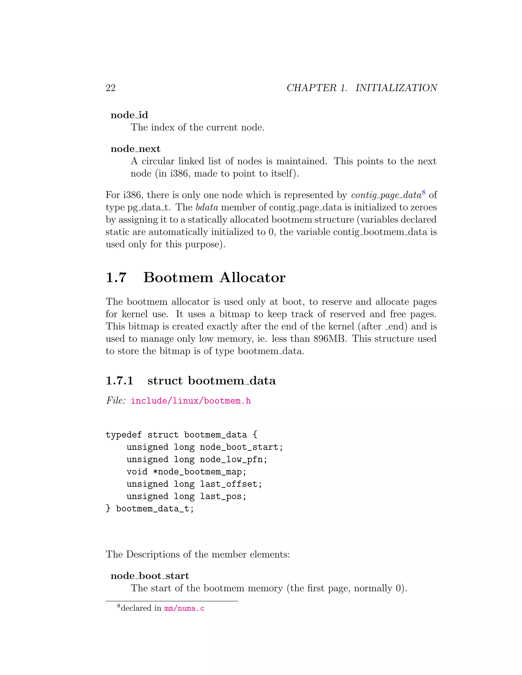 22                                         CHAPTER 1. INITIALIZATION

 node id
    The index of the current node.

 node next
    A circular linked list of nodes is maintained. This points to the next
    node (in i386, made to point to itself).

For i386, there is only one node which is represented by contig page data 8 of
type pg data t. The bdata member of contig page data is initialized to zeroes
by assigning it to a statically allocated bootmem structure (variables declared
static are automatically initialized to 0, the variable contig bootmem data is
used only for this purpose).


1.7           Bootmem Allocator
The bootmem allocator is used only at boot, to reserve and allocate pages
for kernel use. It uses a bitmap to keep track of reserved and free pages.
This bitmap is created exactly after the end of the kernel (after end) and is
used to manage only low memory, ie. less than 896MB. This structure used
to store the bitmap is of type bootmem data.

1.7.1          struct bootmem data
File: include/linux/bootmem.h


typedef struct bootmem_data {
    unsigned long node_boot_start;
    unsigned long node_low_pfn;
    void *node_bootmem_map;
    unsigned long last_offset;
    unsigned long last_pos;
} bootmem_data_t;



The Descriptions of the member elements:

 node boot start
    The start of the bootmem memory (the ﬁrst page, normally 0).
     8
         declared in mm/numa.c
 