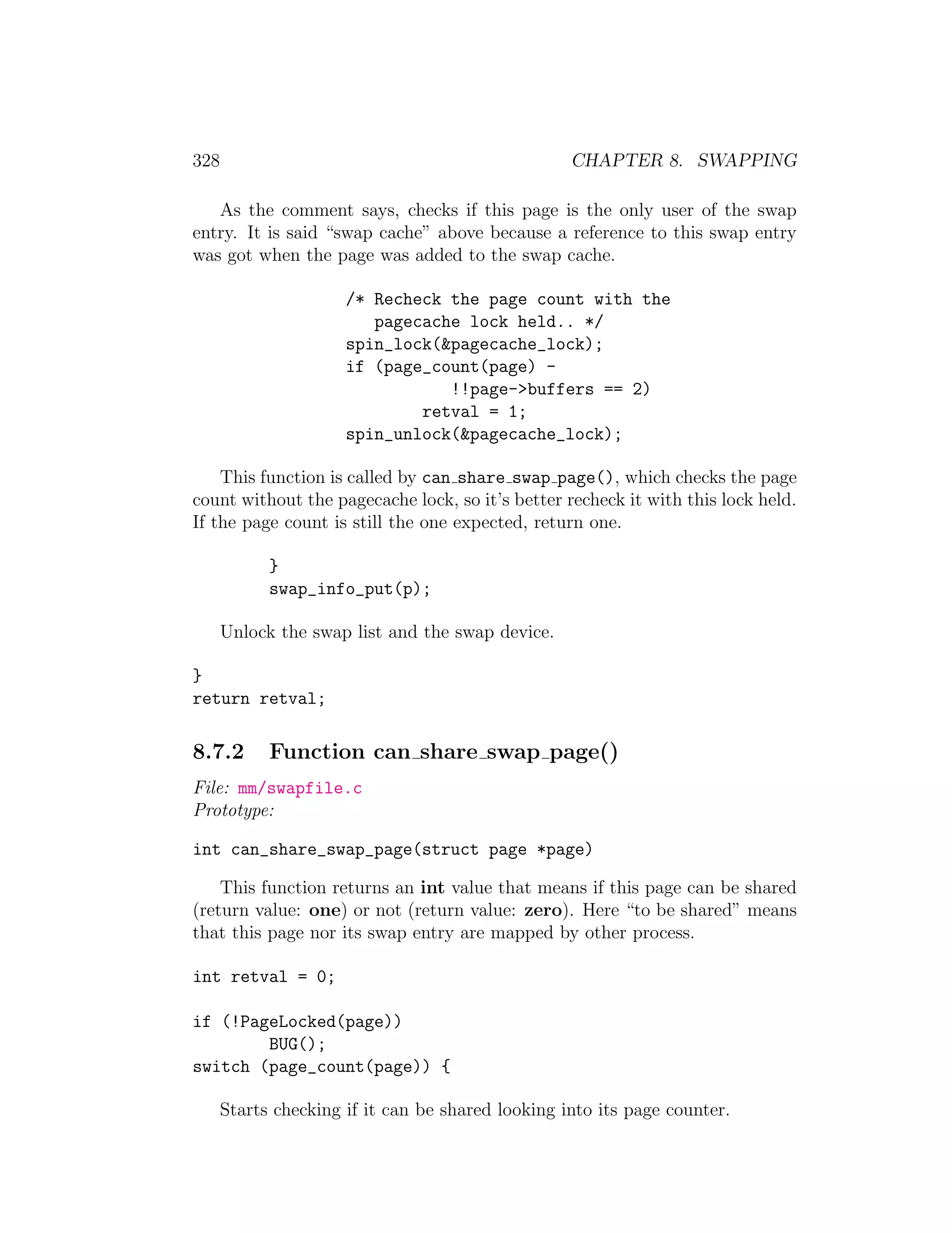 328                                                CHAPTER 8. SWAPPING

   As the comment says, checks if this page is the only user of the swap
entry. It is said “swap cache” above because a reference to this swap entry
was got when the page was added to the swap cache.

                      /* Recheck the page count with the
                         pagecache lock held.. */
                      spin_lock(&pagecache_lock);
                      if (page_count(page) -
                                 !!page->buffers == 2)
                              retval = 1;
                      spin_unlock(&pagecache_lock);

    This function is called by can share swap page(), which checks the page
count without the pagecache lock, so it’s better recheck it with this lock held.
If the page count is still the one expected, return one.

            }
            swap_info_put(p);

      Unlock the swap list and the swap device.

}
return retval;

8.7.2       Function can share swap page()
File: mm/swapfile.c
Prototype:

int can_share_swap_page(struct page *page)

    This function returns an int value that means if this page can be shared
(return value: one) or not (return value: zero). Here “to be shared” means
that this page nor its swap entry are mapped by other process.

int retval = 0;

if (!PageLocked(page))
        BUG();
switch (page_count(page)) {

      Starts checking if it can be shared looking into its page counter.
 