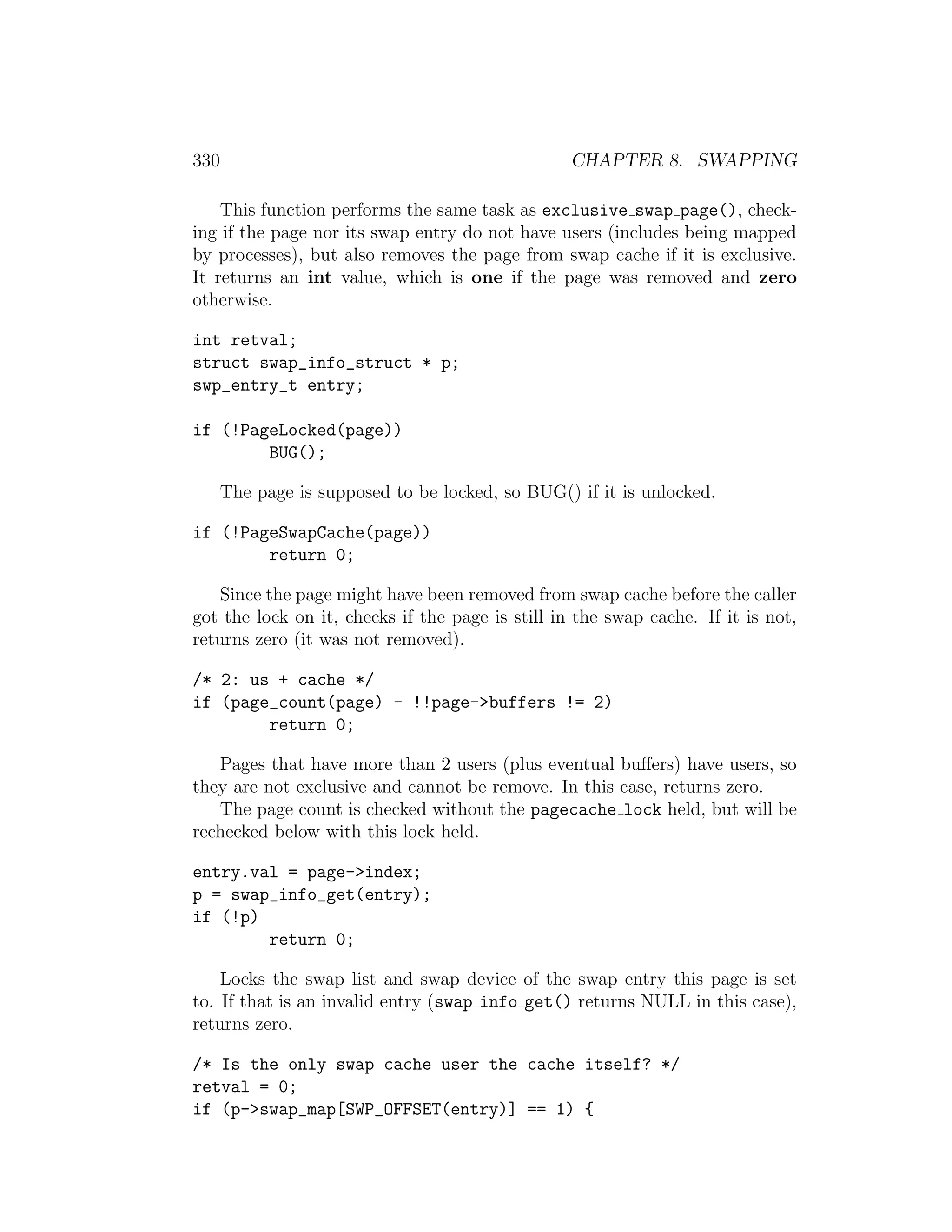 330                                               CHAPTER 8. SWAPPING

    This function performs the same task as exclusive swap page(), check-
ing if the page nor its swap entry do not have users (includes being mapped
by processes), but also removes the page from swap cache if it is exclusive.
It returns an int value, which is one if the page was removed and zero
otherwise.

int retval;
struct swap_info_struct * p;
swp_entry_t entry;

if (!PageLocked(page))
        BUG();

      The page is supposed to be locked, so BUG() if it is unlocked.

if (!PageSwapCache(page))
        return 0;

    Since the page might have been removed from swap cache before the caller
got the lock on it, checks if the page is still in the swap cache. If it is not,
returns zero (it was not removed).

/* 2: us + cache */
if (page_count(page) - !!page->buffers != 2)
        return 0;

   Pages that have more than 2 users (plus eventual buﬀers) have users, so
they are not exclusive and cannot be remove. In this case, returns zero.
   The page count is checked without the pagecache lock held, but will be
rechecked below with this lock held.

entry.val = page->index;
p = swap_info_get(entry);
if (!p)
        return 0;

    Locks the swap list and swap device of the swap entry this page is set
to. If that is an invalid entry (swap info get() returns NULL in this case),
returns zero.

/* Is the only swap cache user the cache itself? */
retval = 0;
if (p->swap_map[SWP_OFFSET(entry)] == 1) {
 