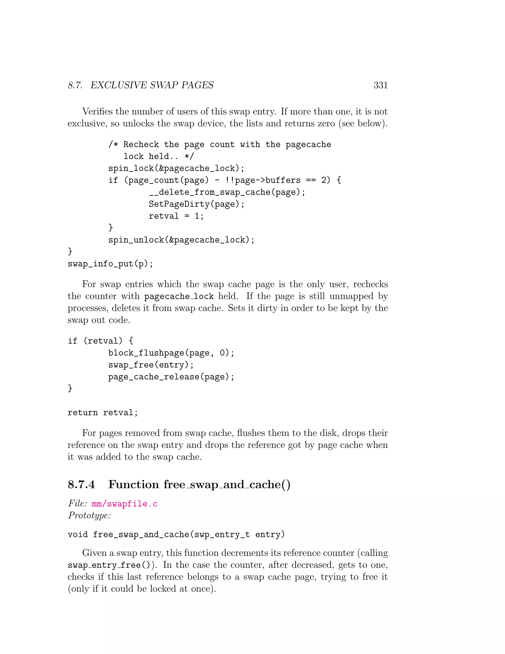 8.7. EXCLUSIVE SWAP PAGES                                                  331

   Veriﬁes the number of users of this swap entry. If more than one, it is not
exclusive, so unlocks the swap device, the lists and returns zero (see below).

          /* Recheck the page count with the pagecache
             lock held.. */
          spin_lock(&pagecache_lock);
          if (page_count(page) - !!page->buffers == 2) {
                  __delete_from_swap_cache(page);
                  SetPageDirty(page);
                  retval = 1;
          }
          spin_unlock(&pagecache_lock);
}
swap_info_put(p);

   For swap entries which the swap cache page is the only user, rechecks
the counter with pagecache lock held. If the page is still unmapped by
processes, deletes it from swap cache. Sets it dirty in order to be kept by the
swap out code.

if (retval) {
        block_flushpage(page, 0);
        swap_free(entry);
        page_cache_release(page);
}

return retval;

    For pages removed from swap cache, ﬂushes them to the disk, drops their
reference on the swap entry and drops the reference got by page cache when
it was added to the swap cache.

8.7.4     Function free swap and cache()
File: mm/swapfile.c
Prototype:
void free_swap_and_cache(swp_entry_t entry)
   Given a swap entry, this function decrements its reference counter (calling
swap entry free()). In the case the counter, after decreased, gets to one,
checks if this last reference belongs to a swap cache page, trying to free it
(only if it could be locked at once).
 