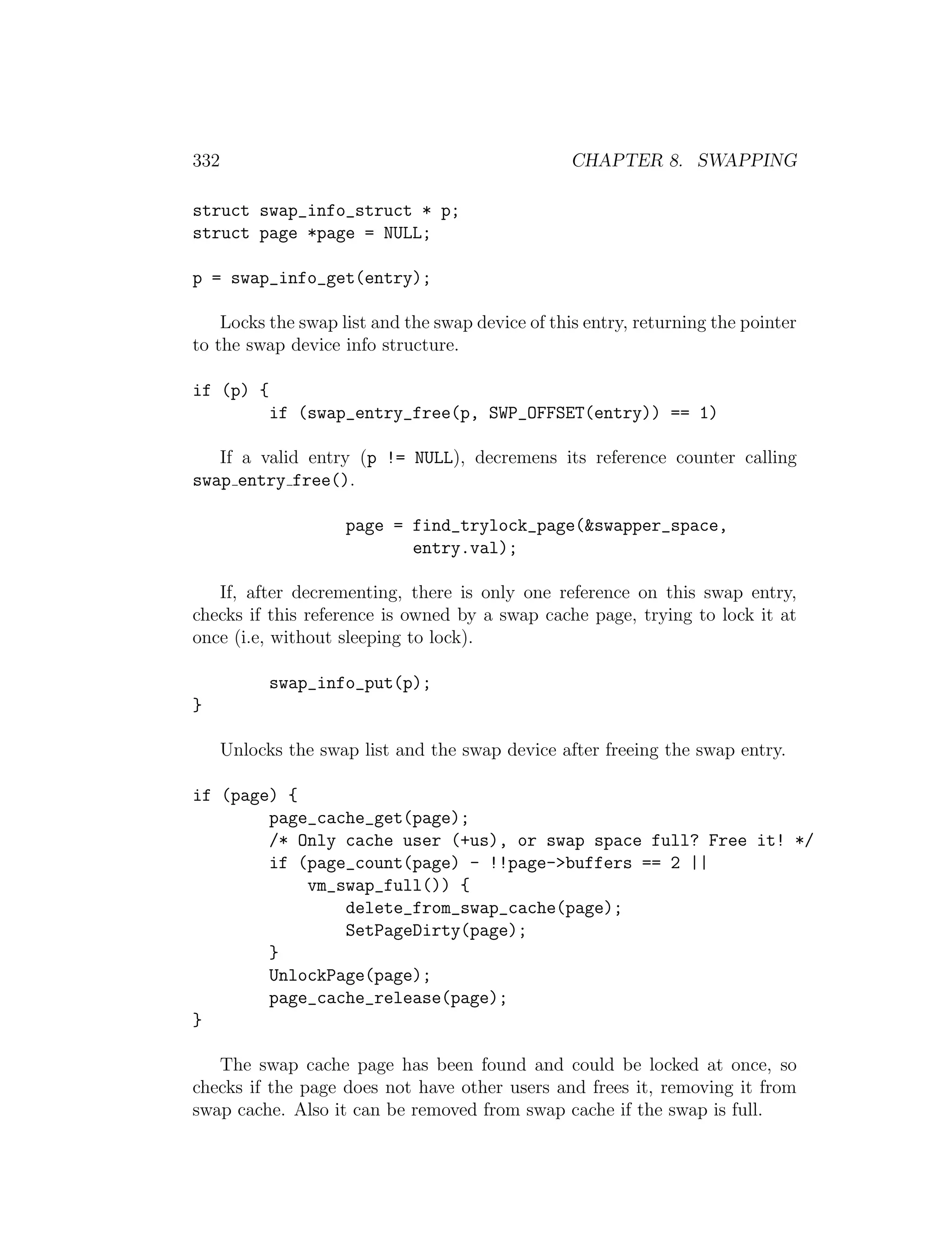 332                                               CHAPTER 8. SWAPPING

struct swap_info_struct * p;
struct page *page = NULL;

p = swap_info_get(entry);

    Locks the swap list and the swap device of this entry, returning the pointer
to the swap device info structure.

if (p) {
            if (swap_entry_free(p, SWP_OFFSET(entry)) == 1)

   If a valid entry (p != NULL), decremens its reference counter calling
swap entry free().

                     page = find_trylock_page(&swapper_space,
                            entry.val);

   If, after decrementing, there is only one reference on this swap entry,
checks if this reference is owned by a swap cache page, trying to lock it at
once (i.e, without sleeping to lock).

            swap_info_put(p);
}

      Unlocks the swap list and the swap device after freeing the swap entry.

if (page) {
        page_cache_get(page);
        /* Only cache user (+us), or swap space full? Free it! */
        if (page_count(page) - !!page->buffers == 2 ||
            vm_swap_full()) {
                delete_from_swap_cache(page);
                SetPageDirty(page);
        }
        UnlockPage(page);
        page_cache_release(page);
}

   The swap cache page has been found and could be locked at once, so
checks if the page does not have other users and frees it, removing it from
swap cache. Also it can be removed from swap cache if the swap is full.
 