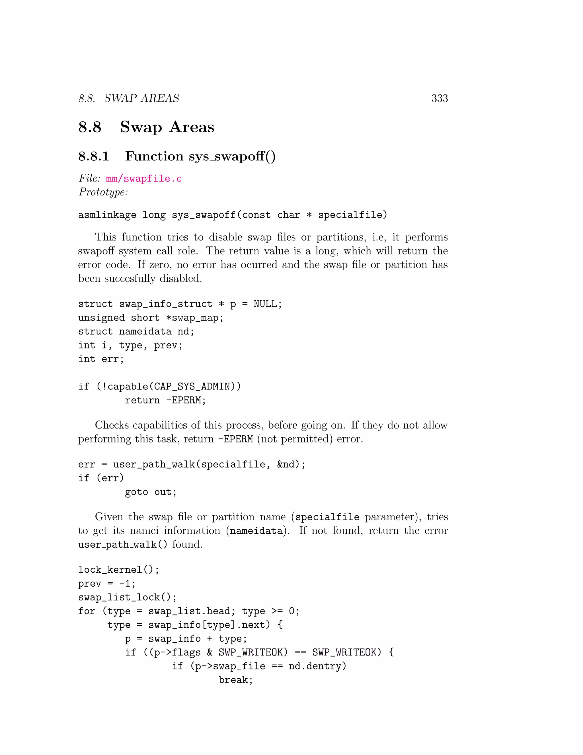 8.8. SWAP AREAS                                                          333

8.8     Swap Areas
8.8.1    Function sys swapoﬀ()
File: mm/swapfile.c
Prototype:
asmlinkage long sys_swapoff(const char * specialfile)
    This function tries to disable swap ﬁles or partitions, i.e, it performs
swapoﬀ system call role. The return value is a long, which will return the
error code. If zero, no error has ocurred and the swap ﬁle or partition has
been succesfully disabled.

struct swap_info_struct * p = NULL;
unsigned short *swap_map;
struct nameidata nd;
int i, type, prev;
int err;

if (!capable(CAP_SYS_ADMIN))
        return -EPERM;

   Checks capabilities of this process, before going on. If they do not allow
performing this task, return -EPERM (not permitted) error.

err = user_path_walk(specialfile, &nd);
if (err)
         goto out;

   Given the swap ﬁle or partition name (specialfile parameter), tries
to get its namei information (nameidata). If not found, return the error
user path walk() found.

lock_kernel();
prev = -1;
swap_list_lock();
for (type = swap_list.head; type >= 0;
     type = swap_info[type].next) {
        p = swap_info + type;
        if ((p->flags & SWP_WRITEOK) == SWP_WRITEOK) {
                if (p->swap_file == nd.dentry)
                        break;
 