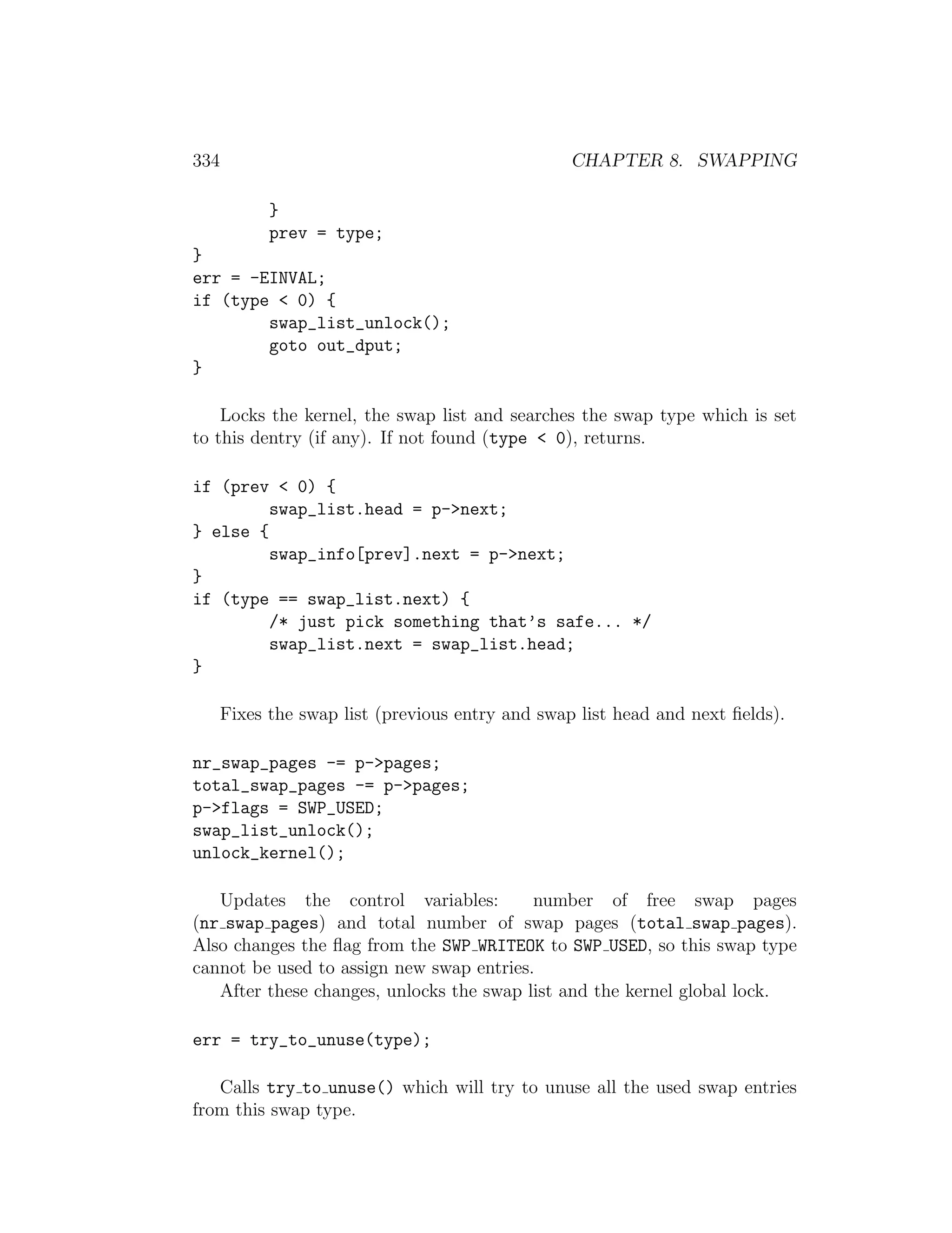 334                                               CHAPTER 8. SWAPPING

            }
            prev = type;
}
err = -EINVAL;
if (type < 0) {
        swap_list_unlock();
        goto out_dput;
}

    Locks the kernel, the swap list and searches the swap type which is set
to this dentry (if any). If not found (type < 0), returns.

if (prev < 0) {
         swap_list.head = p->next;
} else {
         swap_info[prev].next = p->next;
}
if (type == swap_list.next) {
         /* just pick something that’s safe... */
         swap_list.next = swap_list.head;
}

      Fixes the swap list (previous entry and swap list head and next ﬁelds).

nr_swap_pages -= p->pages;
total_swap_pages -= p->pages;
p->flags = SWP_USED;
swap_list_unlock();
unlock_kernel();

   Updates the control variables:         number of free swap pages
(nr swap pages) and total number of swap pages (total swap pages).
Also changes the ﬂag from the SWP WRITEOK to SWP USED, so this swap type
cannot be used to assign new swap entries.
   After these changes, unlocks the swap list and the kernel global lock.

err = try_to_unuse(type);

   Calls try to unuse() which will try to unuse all the used swap entries
from this swap type.
 