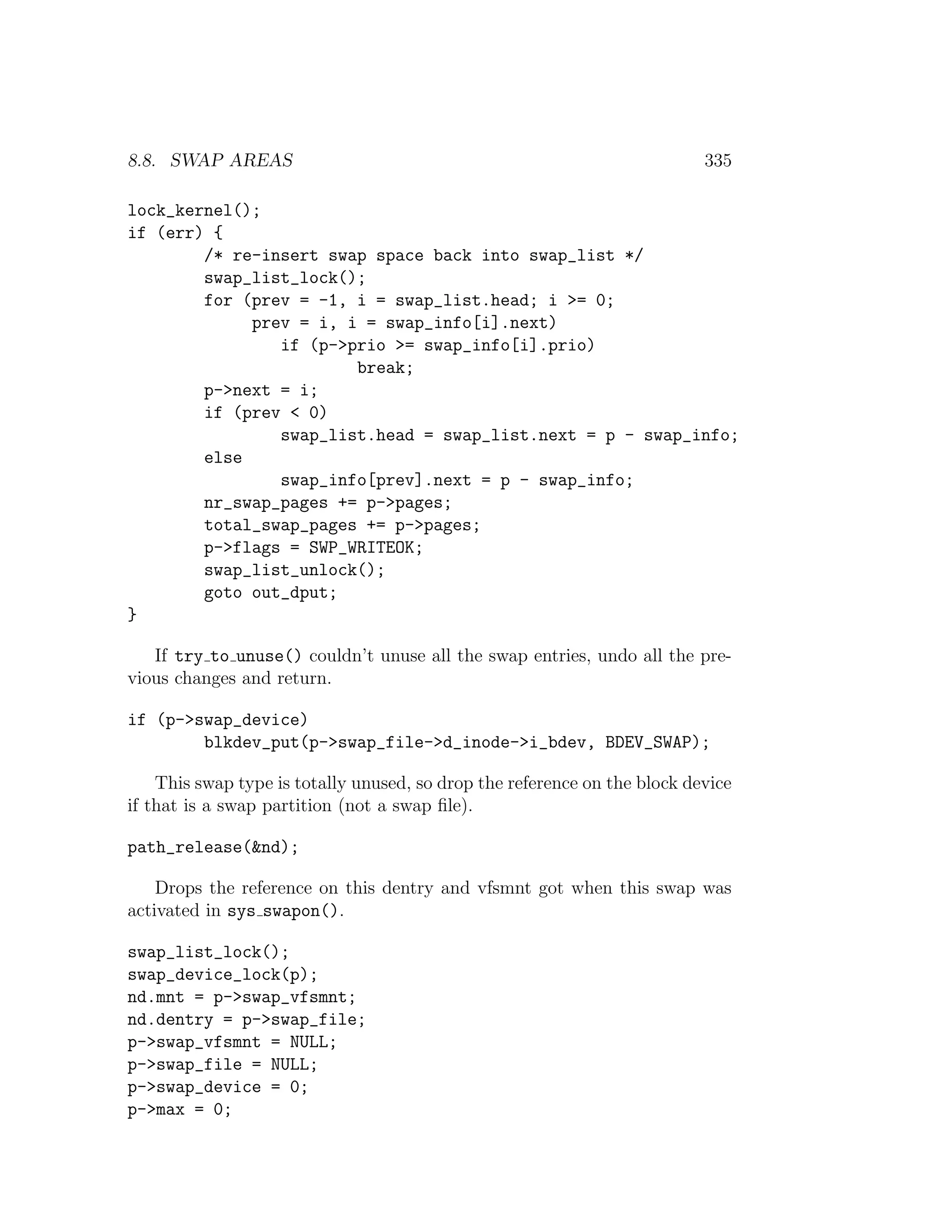 8.8. SWAP AREAS                                                            335

lock_kernel();
if (err) {
        /* re-insert swap space back into swap_list */
        swap_list_lock();
        for (prev = -1, i = swap_list.head; i >= 0;
             prev = i, i = swap_info[i].next)
                if (p->prio >= swap_info[i].prio)
                        break;
        p->next = i;
        if (prev < 0)
                swap_list.head = swap_list.next = p - swap_info;
        else
                swap_info[prev].next = p - swap_info;
        nr_swap_pages += p->pages;
        total_swap_pages += p->pages;
        p->flags = SWP_WRITEOK;
        swap_list_unlock();
        goto out_dput;
}

   If try to unuse() couldn’t unuse all the swap entries, undo all the pre-
vious changes and return.

if (p->swap_device)
        blkdev_put(p->swap_file->d_inode->i_bdev, BDEV_SWAP);

    This swap type is totally unused, so drop the reference on the block device
if that is a swap partition (not a swap ﬁle).

path_release(&nd);

    Drops the reference on this dentry and vfsmnt got when this swap was
activated in sys swapon().

swap_list_lock();
swap_device_lock(p);
nd.mnt = p->swap_vfsmnt;
nd.dentry = p->swap_file;
p->swap_vfsmnt = NULL;
p->swap_file = NULL;
p->swap_device = 0;
p->max = 0;
 