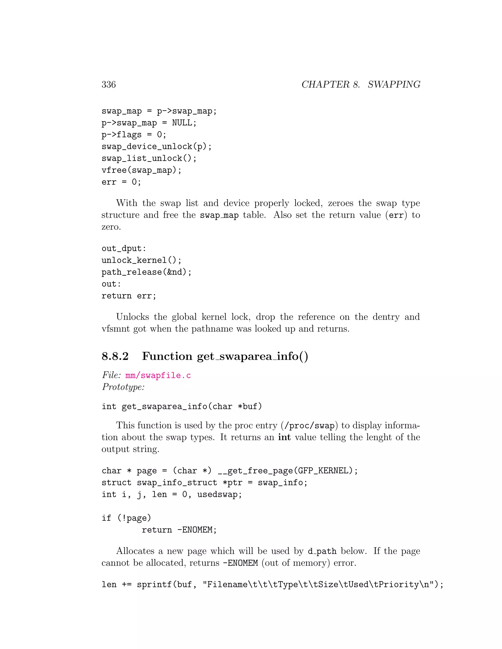 336                                            CHAPTER 8. SWAPPING

swap_map = p->swap_map;
p->swap_map = NULL;
p->flags = 0;
swap_device_unlock(p);
swap_list_unlock();
vfree(swap_map);
err = 0;

    With the swap list and device properly locked, zeroes the swap type
structure and free the swap map table. Also set the return value (err) to
zero.

out_dput:
unlock_kernel();
path_release(&nd);
out:
return err;

   Unlocks the global kernel lock, drop the reference on the dentry and
vfsmnt got when the pathname was looked up and returns.

8.8.2    Function get swaparea info()
File: mm/swapfile.c
Prototype:
int get_swaparea_info(char *buf)
    This function is used by the proc entry (/proc/swap) to display informa-
tion about the swap types. It returns an int value telling the lenght of the
output string.

char * page = (char *) __get_free_page(GFP_KERNEL);
struct swap_info_struct *ptr = swap_info;
int i, j, len = 0, usedswap;

if (!page)
        return -ENOMEM;

   Allocates a new page which will be used by d path below. If the page
cannot be allocated, returns -ENOMEM (out of memory) error.

len += sprintf(buf, "FilenametttTypettSizetUsedtPriorityn");
 