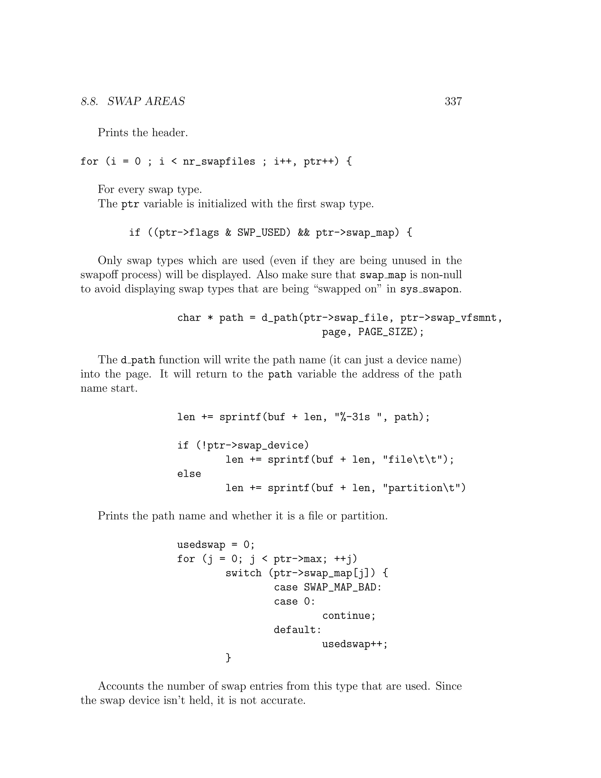 8.8. SWAP AREAS                                                         337

   Prints the header.

for (i = 0 ; i < nr_swapfiles ; i++, ptr++) {

   For every swap type.
   The ptr variable is initialized with the ﬁrst swap type.

         if ((ptr->flags & SWP_USED) && ptr->swap_map) {

    Only swap types which are used (even if they are being unused in the
swapoﬀ process) will be displayed. Also make sure that swap map is non-null
to avoid displaying swap types that are being “swapped on” in sys swapon.

                   char * path = d_path(ptr->swap_file, ptr->swap_vfsmnt,
                                           page, PAGE_SIZE);

    The d path function will write the path name (it can just a device name)
into the page. It will return to the path variable the address of the path
name start.

                   len += sprintf(buf + len, "%-31s ", path);

                   if (!ptr->swap_device)
                           len += sprintf(buf + len, "filett");
                   else
                           len += sprintf(buf + len, "partitiont")

   Prints the path name and whether it is a ﬁle or partition.

                   usedswap = 0;
                   for (j = 0; j < ptr->max; ++j)
                           switch (ptr->swap_map[j]) {
                                   case SWAP_MAP_BAD:
                                   case 0:
                                            continue;
                                   default:
                                            usedswap++;
                           }

   Accounts the number of swap entries from this type that are used. Since
the swap device isn’t held, it is not accurate.
 