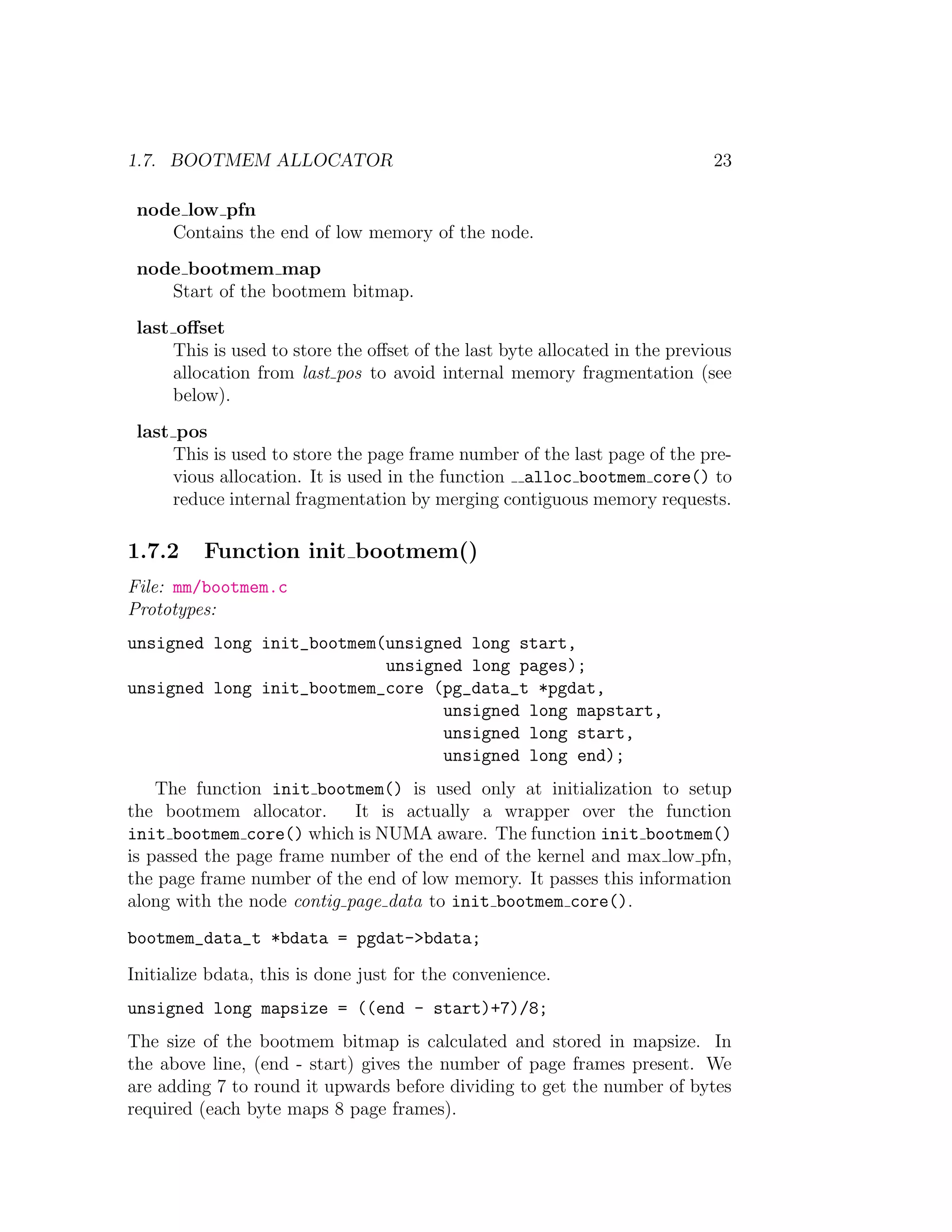 1.7. BOOTMEM ALLOCATOR                                                       23

 node low pfn
    Contains the end of low memory of the node.
 node bootmem map
    Start of the bootmem bitmap.
 last oﬀset
      This is used to store the oﬀset of the last byte allocated in the previous
      allocation from last pos to avoid internal memory fragmentation (see
      below).
 last pos
      This is used to store the page frame number of the last page of the pre-
      vious allocation. It is used in the function alloc bootmem core() to
      reduce internal fragmentation by merging contiguous memory requests.

1.7.2     Function init bootmem()
File: mm/bootmem.c
Prototypes:
unsigned long init_bootmem(unsigned long start,
                           unsigned long pages);
unsigned long init_bootmem_core (pg_data_t *pgdat,
                                 unsigned long mapstart,
                                 unsigned long start,
                                 unsigned long end);
    The function init bootmem() is used only at initialization to setup
the bootmem allocator.      It is actually a wrapper over the function
init bootmem core() which is NUMA aware. The function init bootmem()
is passed the page frame number of the end of the kernel and max low pfn,
the page frame number of the end of low memory. It passes this information
along with the node contig page data to init bootmem core().
bootmem_data_t *bdata = pgdat->bdata;
Initialize bdata, this is done just for the convenience.
unsigned long mapsize = ((end - start)+7)/8;
The size of the bootmem bitmap is calculated and stored in mapsize. In
the above line, (end - start) gives the number of page frames present. We
are adding 7 to round it upwards before dividing to get the number of bytes
required (each byte maps 8 page frames).
 