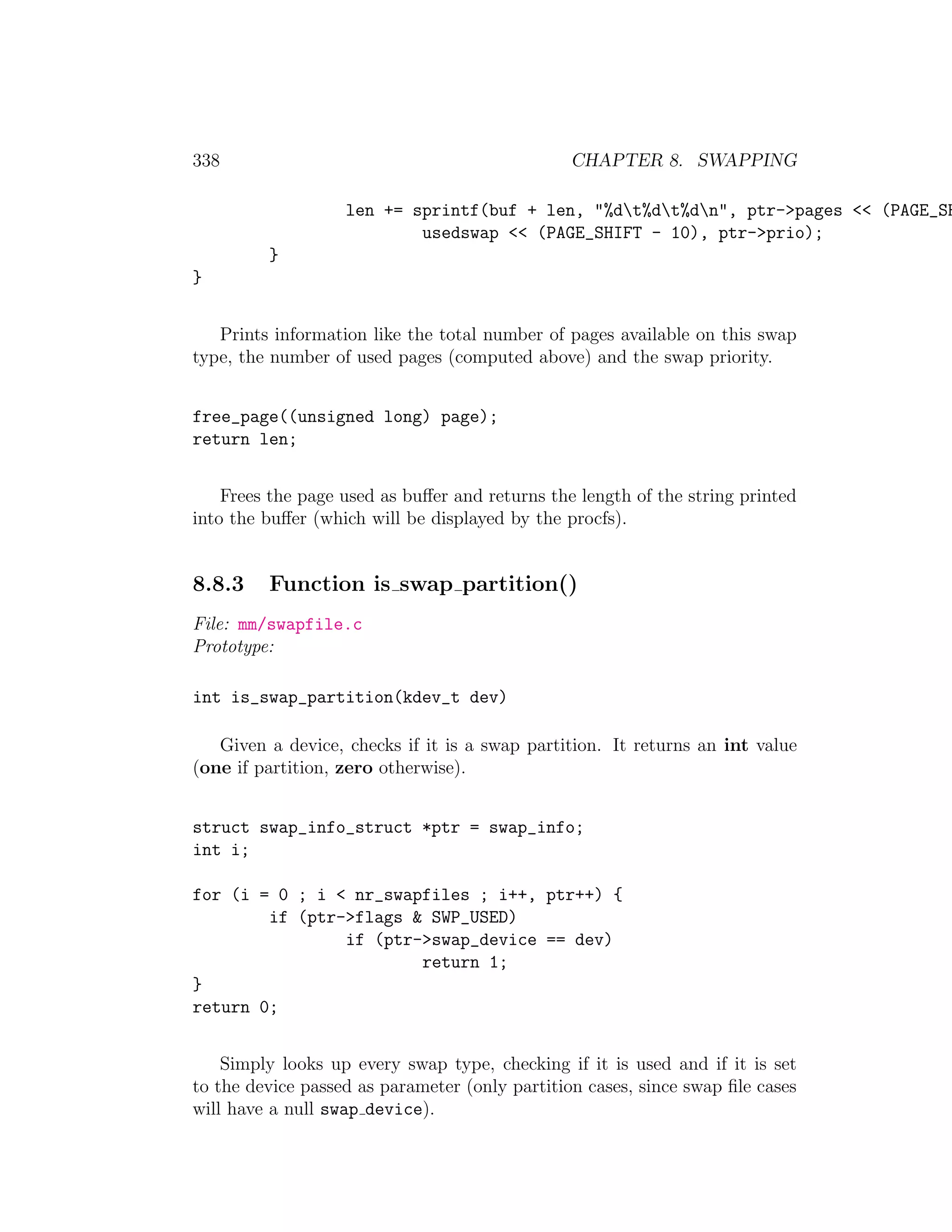 338                                             CHAPTER 8. SWAPPING

                   len += sprintf(buf + len, "%dt%dt%dn", ptr->pages << (PAGE_SH
                           usedswap << (PAGE_SHIFT - 10), ptr->prio);
         }
}


   Prints information like the total number of pages available on this swap
type, the number of used pages (computed above) and the swap priority.


free_page((unsigned long) page);
return len;


    Frees the page used as buﬀer and returns the length of the string printed
into the buﬀer (which will be displayed by the procfs).


8.8.3    Function is swap partition()
File: mm/swapfile.c
Prototype:

int is_swap_partition(kdev_t dev)

   Given a device, checks if it is a swap partition. It returns an int value
(one if partition, zero otherwise).


struct swap_info_struct *ptr = swap_info;
int i;

for (i = 0 ; i < nr_swapfiles ; i++, ptr++) {
        if (ptr->flags & SWP_USED)
                if (ptr->swap_device == dev)
                        return 1;
}
return 0;


    Simply looks up every swap type, checking if it is used and if it is set
to the device passed as parameter (only partition cases, since swap ﬁle cases
will have a null swap device).
 