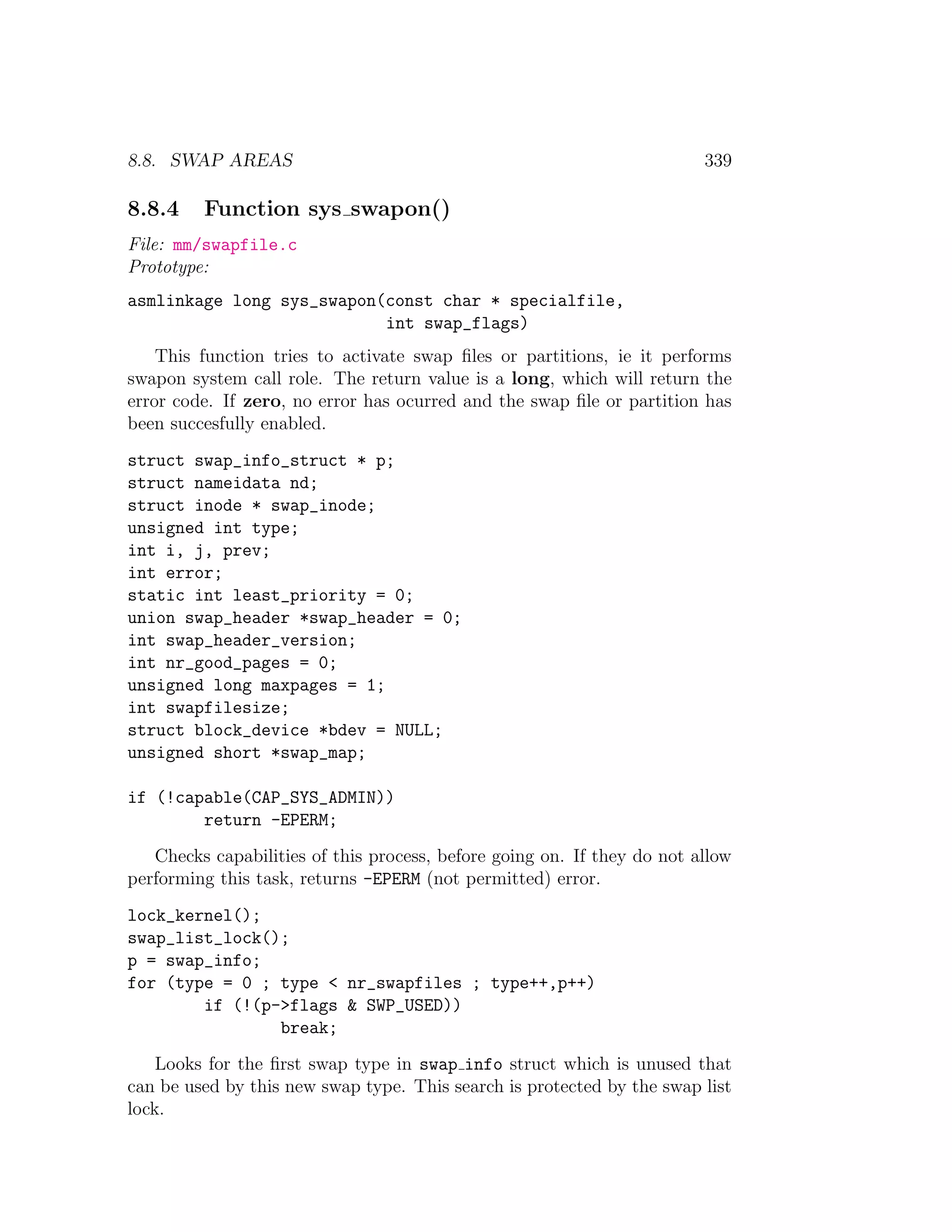 8.8. SWAP AREAS                                                          339

8.8.4    Function sys swapon()
File: mm/swapfile.c
Prototype:
asmlinkage long sys_swapon(const char * specialfile,
                           int swap_flags)
    This function tries to activate swap ﬁles or partitions, ie it performs
swapon system call role. The return value is a long, which will return the
error code. If zero, no error has ocurred and the swap ﬁle or partition has
been succesfully enabled.
struct swap_info_struct * p;
struct nameidata nd;
struct inode * swap_inode;
unsigned int type;
int i, j, prev;
int error;
static int least_priority = 0;
union swap_header *swap_header = 0;
int swap_header_version;
int nr_good_pages = 0;
unsigned long maxpages = 1;
int swapfilesize;
struct block_device *bdev = NULL;
unsigned short *swap_map;

if (!capable(CAP_SYS_ADMIN))
        return -EPERM;
   Checks capabilities of this process, before going on. If they do not allow
performing this task, returns -EPERM (not permitted) error.
lock_kernel();
swap_list_lock();
p = swap_info;
for (type = 0 ; type < nr_swapfiles ; type++,p++)
        if (!(p->flags & SWP_USED))
                break;
    Looks for the ﬁrst swap type in swap info struct which is unused that
can be used by this new swap type. This search is protected by the swap list
lock.
 