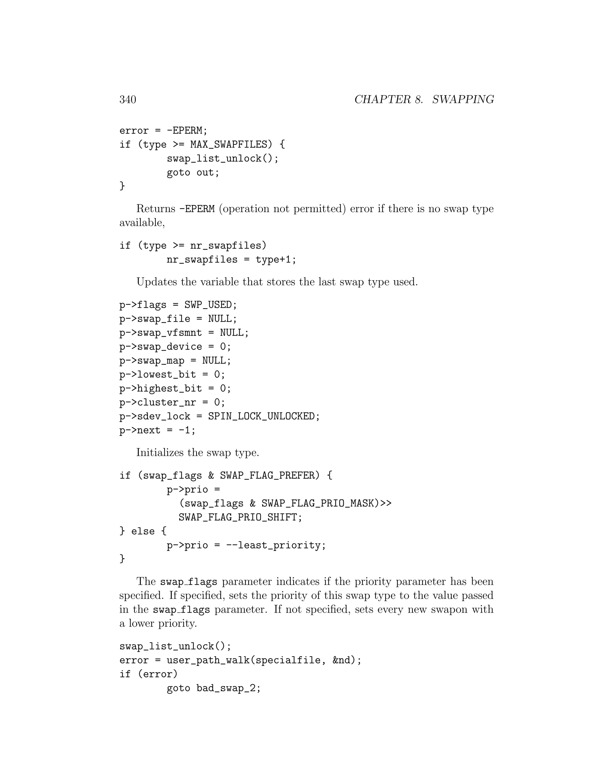 340                                              CHAPTER 8. SWAPPING

error = -EPERM;
if (type >= MAX_SWAPFILES) {
        swap_list_unlock();
        goto out;
}
   Returns -EPERM (operation not permitted) error if there is no swap type
available,
if (type >= nr_swapfiles)
        nr_swapfiles = type+1;
      Updates the variable that stores the last swap type used.
p->flags = SWP_USED;
p->swap_file = NULL;
p->swap_vfsmnt = NULL;
p->swap_device = 0;
p->swap_map = NULL;
p->lowest_bit = 0;
p->highest_bit = 0;
p->cluster_nr = 0;
p->sdev_lock = SPIN_LOCK_UNLOCKED;
p->next = -1;
      Initializes the swap type.
if (swap_flags & SWAP_FLAG_PREFER) {
         p->prio =
           (swap_flags & SWAP_FLAG_PRIO_MASK)>>
           SWAP_FLAG_PRIO_SHIFT;
} else {
         p->prio = --least_priority;
}
    The swap flags parameter indicates if the priority parameter has been
speciﬁed. If speciﬁed, sets the priority of this swap type to the value passed
in the swap flags parameter. If not speciﬁed, sets every new swapon with
a lower priority.
swap_list_unlock();
error = user_path_walk(specialfile, &nd);
if (error)
        goto bad_swap_2;
 