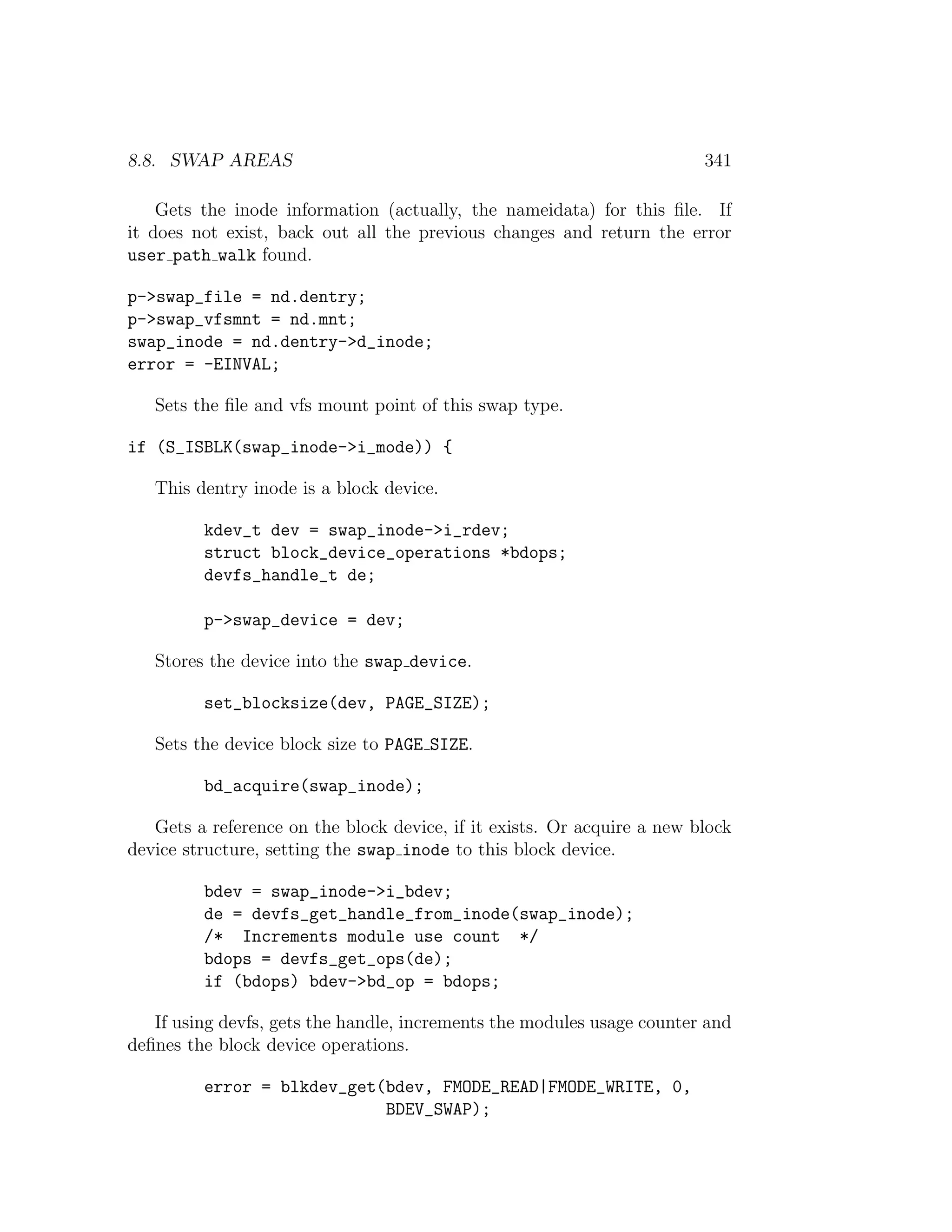 8.8. SWAP AREAS                                                          341

    Gets the inode information (actually, the nameidata) for this ﬁle. If
it does not exist, back out all the previous changes and return the error
user path walk found.

p->swap_file = nd.dentry;
p->swap_vfsmnt = nd.mnt;
swap_inode = nd.dentry->d_inode;
error = -EINVAL;

   Sets the ﬁle and vfs mount point of this swap type.

if (S_ISBLK(swap_inode->i_mode)) {

   This dentry inode is a block device.

         kdev_t dev = swap_inode->i_rdev;
         struct block_device_operations *bdops;
         devfs_handle_t de;

         p->swap_device = dev;

   Stores the device into the swap device.

         set_blocksize(dev, PAGE_SIZE);

   Sets the device block size to PAGE SIZE.

         bd_acquire(swap_inode);

   Gets a reference on the block device, if it exists. Or acquire a new block
device structure, setting the swap inode to this block device.

         bdev = swap_inode->i_bdev;
         de = devfs_get_handle_from_inode(swap_inode);
         /* Increments module use count */
         bdops = devfs_get_ops(de);
         if (bdops) bdev->bd_op = bdops;

   If using devfs, gets the handle, increments the modules usage counter and
deﬁnes the block device operations.

         error = blkdev_get(bdev, FMODE_READ|FMODE_WRITE, 0,
                            BDEV_SWAP);
 