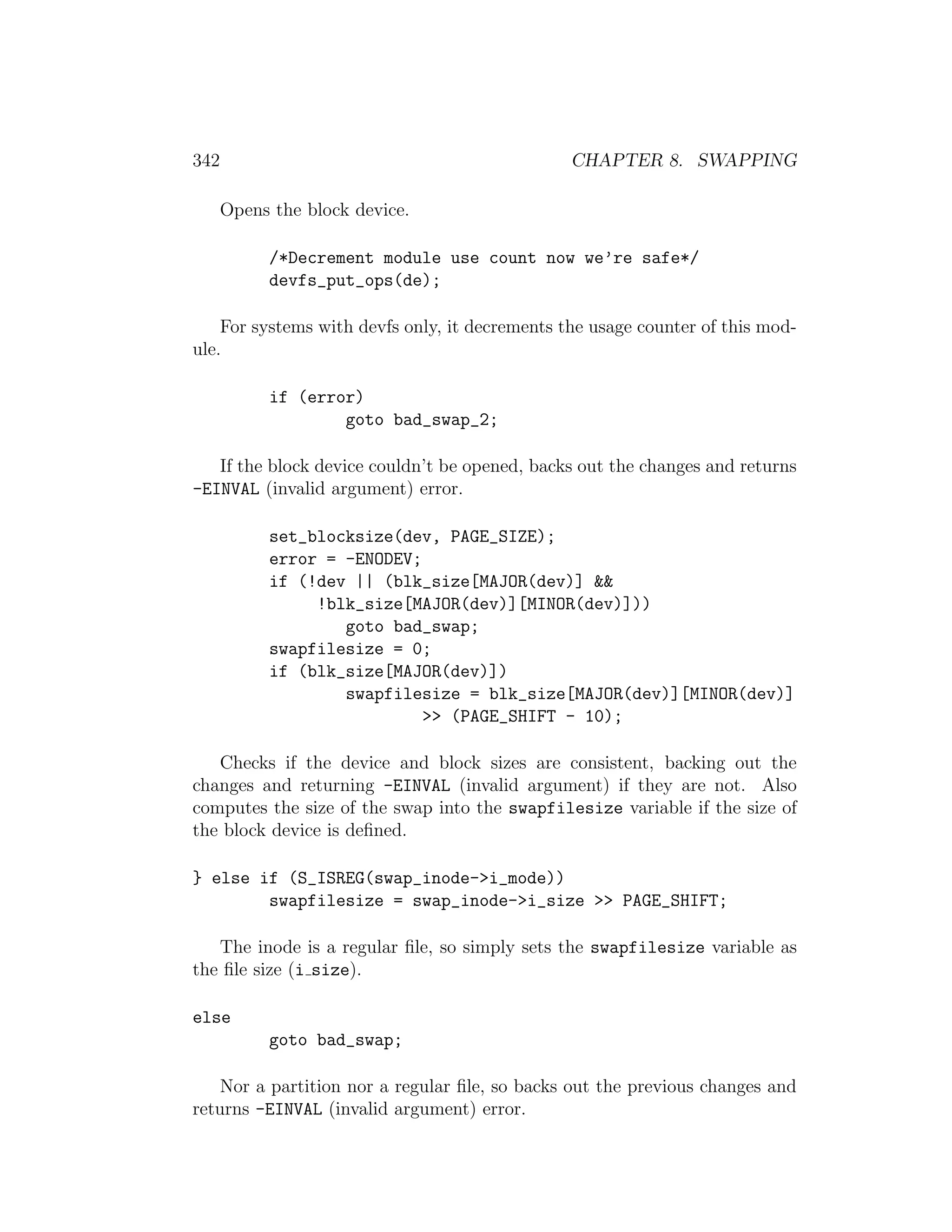 342                                             CHAPTER 8. SWAPPING

      Opens the block device.

           /*Decrement module use count now we’re safe*/
           devfs_put_ops(de);

    For systems with devfs only, it decrements the usage counter of this mod-
ule.

           if (error)
                   goto bad_swap_2;

   If the block device couldn’t be opened, backs out the changes and returns
-EINVAL (invalid argument) error.

           set_blocksize(dev, PAGE_SIZE);
           error = -ENODEV;
           if (!dev || (blk_size[MAJOR(dev)] &&
                !blk_size[MAJOR(dev)][MINOR(dev)]))
                   goto bad_swap;
           swapfilesize = 0;
           if (blk_size[MAJOR(dev)])
                   swapfilesize = blk_size[MAJOR(dev)][MINOR(dev)]
                            >> (PAGE_SHIFT - 10);

   Checks if the device and block sizes are consistent, backing out the
changes and returning -EINVAL (invalid argument) if they are not. Also
computes the size of the swap into the swapfilesize variable if the size of
the block device is deﬁned.

} else if (S_ISREG(swap_inode->i_mode))
        swapfilesize = swap_inode->i_size >> PAGE_SHIFT;

   The inode is a regular ﬁle, so simply sets the swapfilesize variable as
the ﬁle size (i size).

else
           goto bad_swap;

    Nor a partition nor a regular ﬁle, so backs out the previous changes and
returns -EINVAL (invalid argument) error.
 