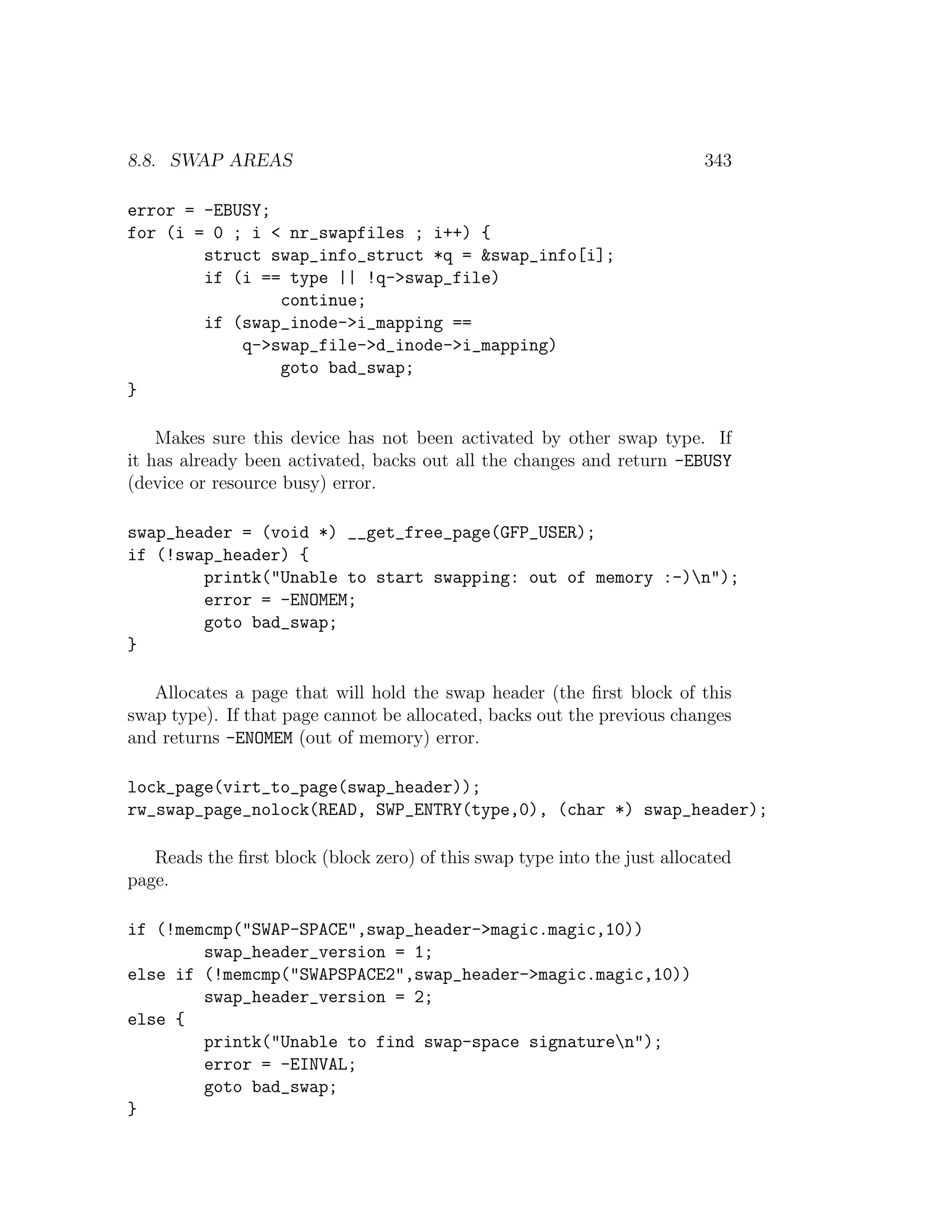 8.8. SWAP AREAS                                                           343

error = -EBUSY;
for (i = 0 ; i < nr_swapfiles ; i++) {
        struct swap_info_struct *q = &swap_info[i];
        if (i == type || !q->swap_file)
                continue;
        if (swap_inode->i_mapping ==
            q->swap_file->d_inode->i_mapping)
                goto bad_swap;
}

    Makes sure this device has not been activated by other swap type. If
it has already been activated, backs out all the changes and return -EBUSY
(device or resource busy) error.

swap_header = (void *) __get_free_page(GFP_USER);
if (!swap_header) {
        printk("Unable to start swapping: out of memory :-)n");
        error = -ENOMEM;
        goto bad_swap;
}

   Allocates a page that will hold the swap header (the ﬁrst block of this
swap type). If that page cannot be allocated, backs out the previous changes
and returns -ENOMEM (out of memory) error.

lock_page(virt_to_page(swap_header));
rw_swap_page_nolock(READ, SWP_ENTRY(type,0), (char *) swap_header);

   Reads the ﬁrst block (block zero) of this swap type into the just allocated
page.

if (!memcmp("SWAP-SPACE",swap_header->magic.magic,10))
        swap_header_version = 1;
else if (!memcmp("SWAPSPACE2",swap_header->magic.magic,10))
        swap_header_version = 2;
else {
        printk("Unable to find swap-space signaturen");
        error = -EINVAL;
        goto bad_swap;
}
 