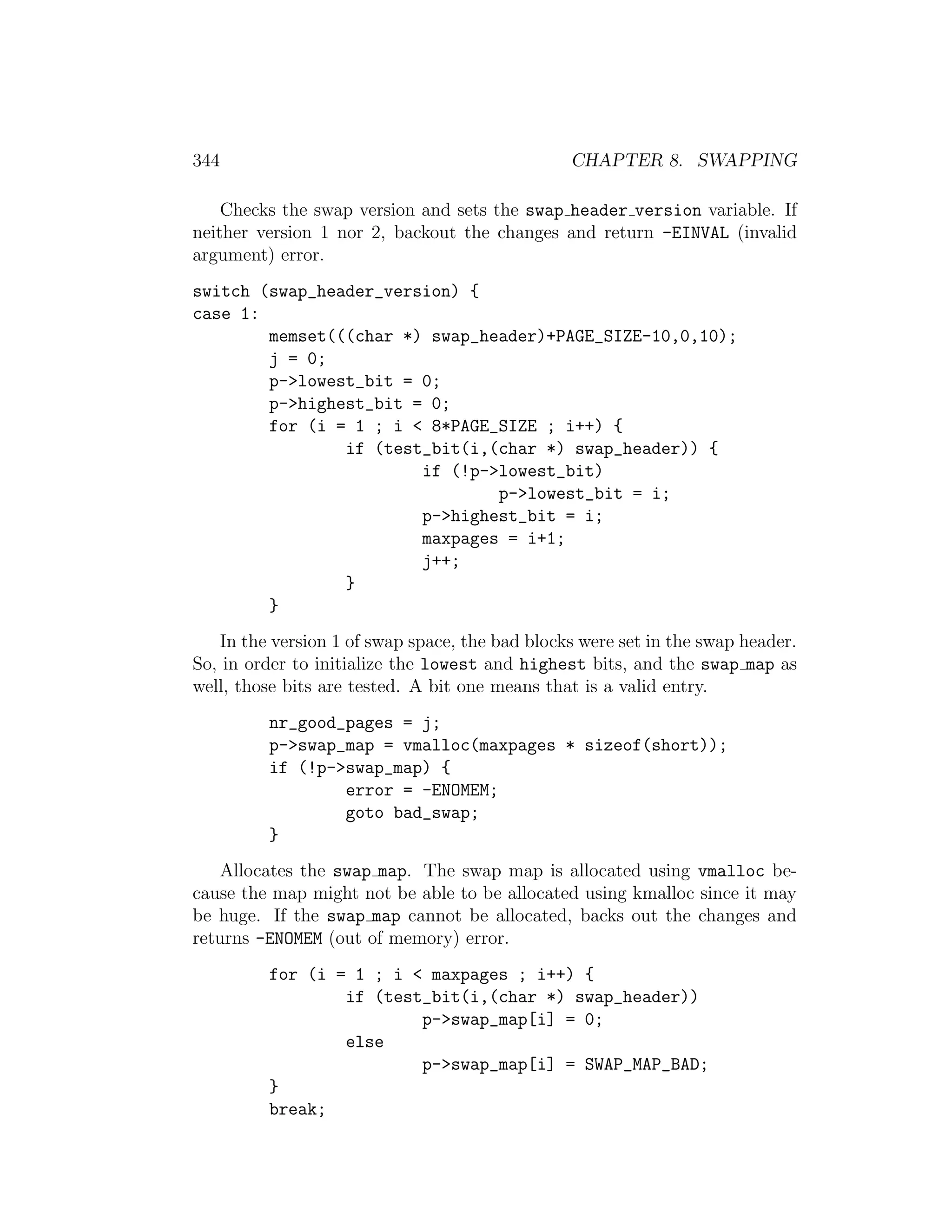 344                                             CHAPTER 8. SWAPPING

    Checks the swap version and sets the swap header version variable. If
neither version 1 nor 2, backout the changes and return -EINVAL (invalid
argument) error.
switch (swap_header_version) {
case 1:
        memset(((char *) swap_header)+PAGE_SIZE-10,0,10);
        j = 0;
        p->lowest_bit = 0;
        p->highest_bit = 0;
        for (i = 1 ; i < 8*PAGE_SIZE ; i++) {
                if (test_bit(i,(char *) swap_header)) {
                        if (!p->lowest_bit)
                                p->lowest_bit = i;
                        p->highest_bit = i;
                        maxpages = i+1;
                        j++;
                }
        }
   In the version 1 of swap space, the bad blocks were set in the swap header.
So, in order to initialize the lowest and highest bits, and the swap map as
well, those bits are tested. A bit one means that is a valid entry.
         nr_good_pages = j;
         p->swap_map = vmalloc(maxpages * sizeof(short));
         if (!p->swap_map) {
                 error = -ENOMEM;
                 goto bad_swap;
         }
    Allocates the swap map. The swap map is allocated using vmalloc be-
cause the map might not be able to be allocated using kmalloc since it may
be huge. If the swap map cannot be allocated, backs out the changes and
returns -ENOMEM (out of memory) error.
         for (i = 1 ; i < maxpages ; i++) {
                 if (test_bit(i,(char *) swap_header))
                         p->swap_map[i] = 0;
                 else
                         p->swap_map[i] = SWAP_MAP_BAD;
         }
         break;
 