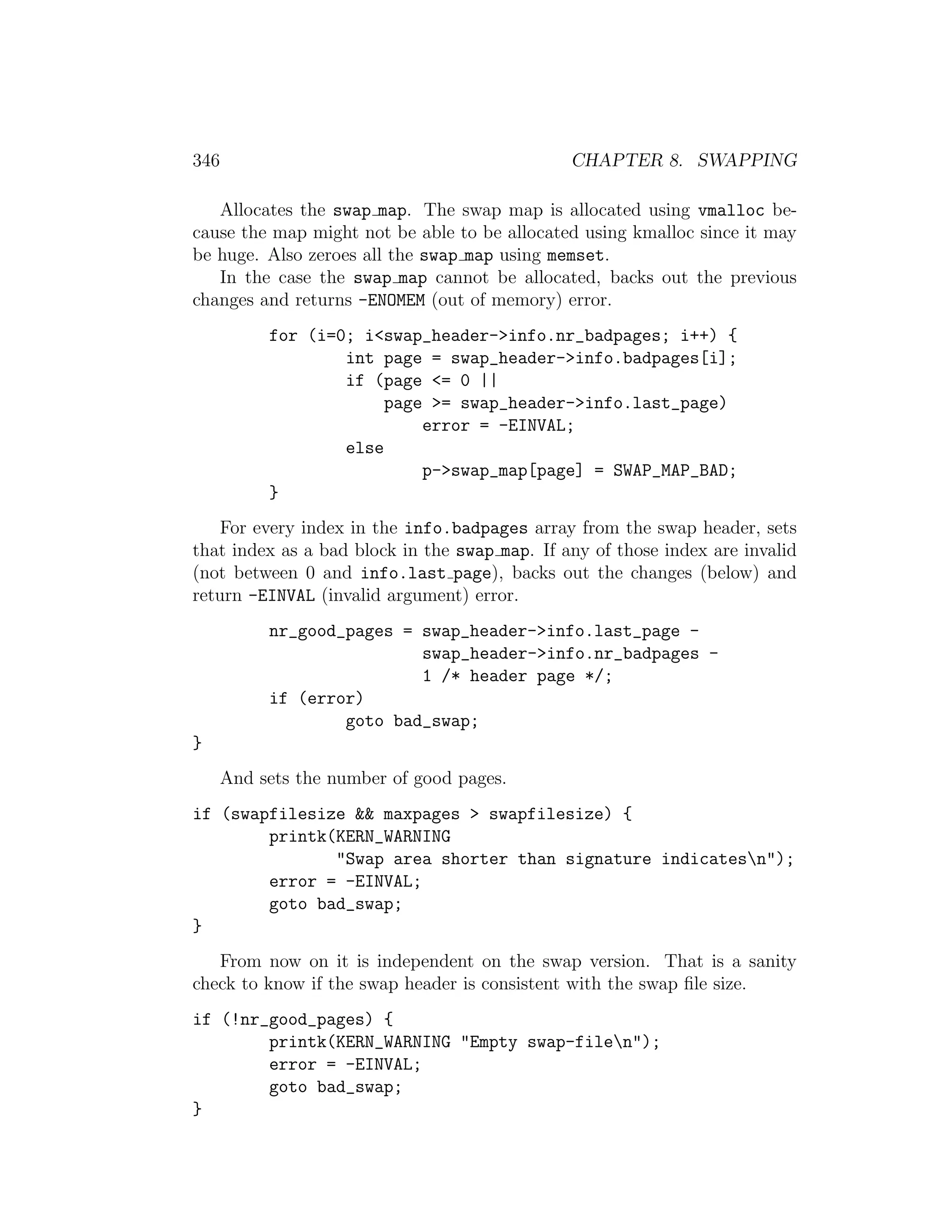 346                                            CHAPTER 8. SWAPPING

   Allocates the swap map. The swap map is allocated using vmalloc be-
cause the map might not be able to be allocated using kmalloc since it may
be huge. Also zeroes all the swap map using memset.
   In the case the swap map cannot be allocated, backs out the previous
changes and returns -ENOMEM (out of memory) error.
           for (i=0; i<swap_header->info.nr_badpages; i++) {
                   int page = swap_header->info.badpages[i];
                   if (page <= 0 ||
                        page >= swap_header->info.last_page)
                            error = -EINVAL;
                   else
                            p->swap_map[page] = SWAP_MAP_BAD;
           }
    For every index in the info.badpages array from the swap header, sets
that index as a bad block in the swap map. If any of those index are invalid
(not between 0 and info.last page), backs out the changes (below) and
return -EINVAL (invalid argument) error.
           nr_good_pages = swap_header->info.last_page -
                           swap_header->info.nr_badpages -
                           1 /* header page */;
           if (error)
                   goto bad_swap;
}
      And sets the number of good pages.
if (swapfilesize && maxpages > swapfilesize) {
        printk(KERN_WARNING
               "Swap area shorter than signature indicatesn");
        error = -EINVAL;
        goto bad_swap;
}
   From now on it is independent on the swap version. That is a sanity
check to know if the swap header is consistent with the swap ﬁle size.
if (!nr_good_pages) {
        printk(KERN_WARNING "Empty swap-filen");
        error = -EINVAL;
        goto bad_swap;
}
 