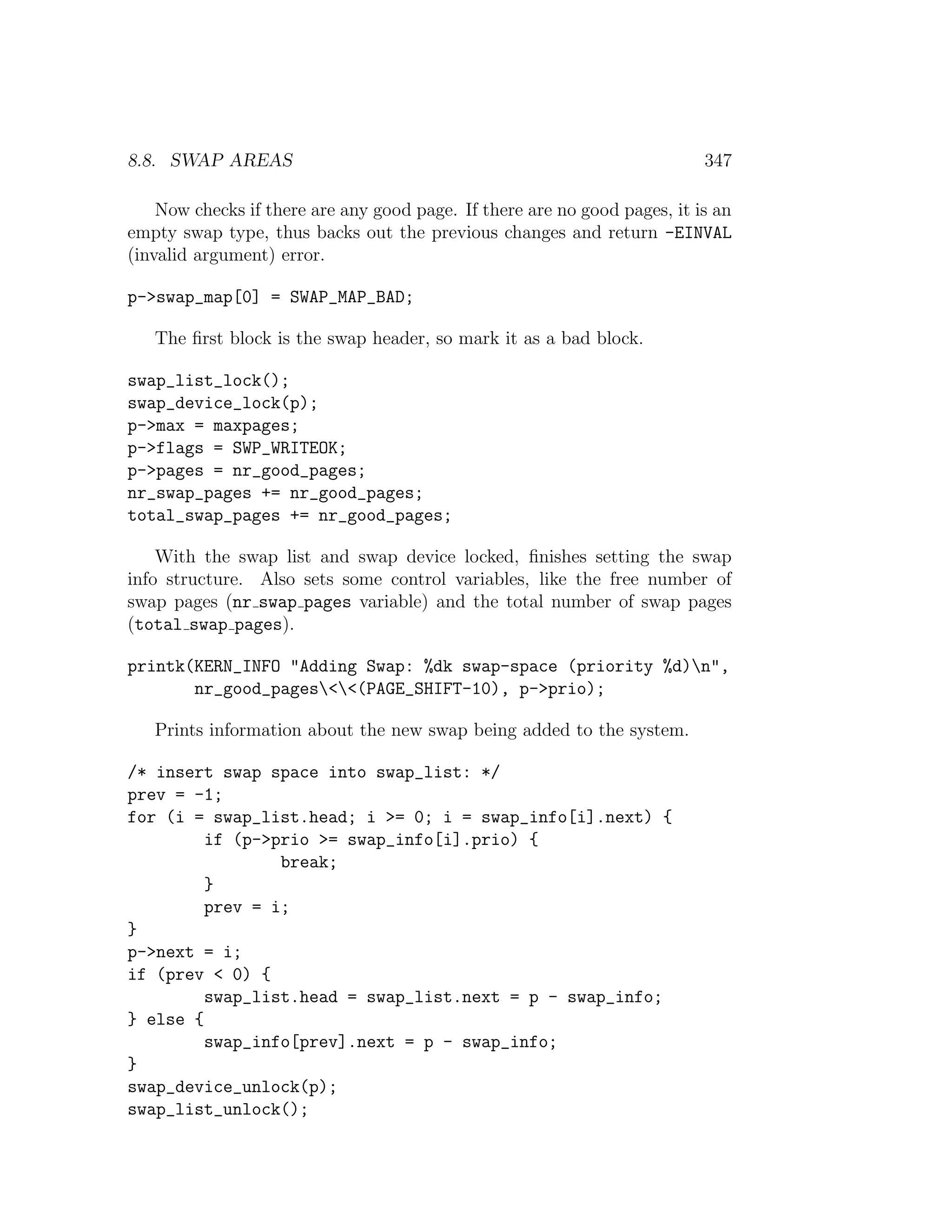 8.8. SWAP AREAS                                                            347

    Now checks if there are any good page. If there are no good pages, it is an
empty swap type, thus backs out the previous changes and return -EINVAL
(invalid argument) error.

p->swap_map[0] = SWAP_MAP_BAD;

   The ﬁrst block is the swap header, so mark it as a bad block.

swap_list_lock();
swap_device_lock(p);
p->max = maxpages;
p->flags = SWP_WRITEOK;
p->pages = nr_good_pages;
nr_swap_pages += nr_good_pages;
total_swap_pages += nr_good_pages;

    With the swap list and swap device locked, ﬁnishes setting the swap
info structure. Also sets some control variables, like the free number of
swap pages (nr swap pages variable) and the total number of swap pages
(total swap pages).

printk(KERN_INFO "Adding Swap: %dk swap-space (priority %d)n",
       nr_good_pages<<(PAGE_SHIFT-10), p->prio);

   Prints information about the new swap being added to the system.

/* insert swap space into swap_list: */
prev = -1;
for (i = swap_list.head; i >= 0; i = swap_info[i].next) {
         if (p->prio >= swap_info[i].prio) {
                 break;
         }
         prev = i;
}
p->next = i;
if (prev < 0) {
         swap_list.head = swap_list.next = p - swap_info;
} else {
         swap_info[prev].next = p - swap_info;
}
swap_device_unlock(p);
swap_list_unlock();
 