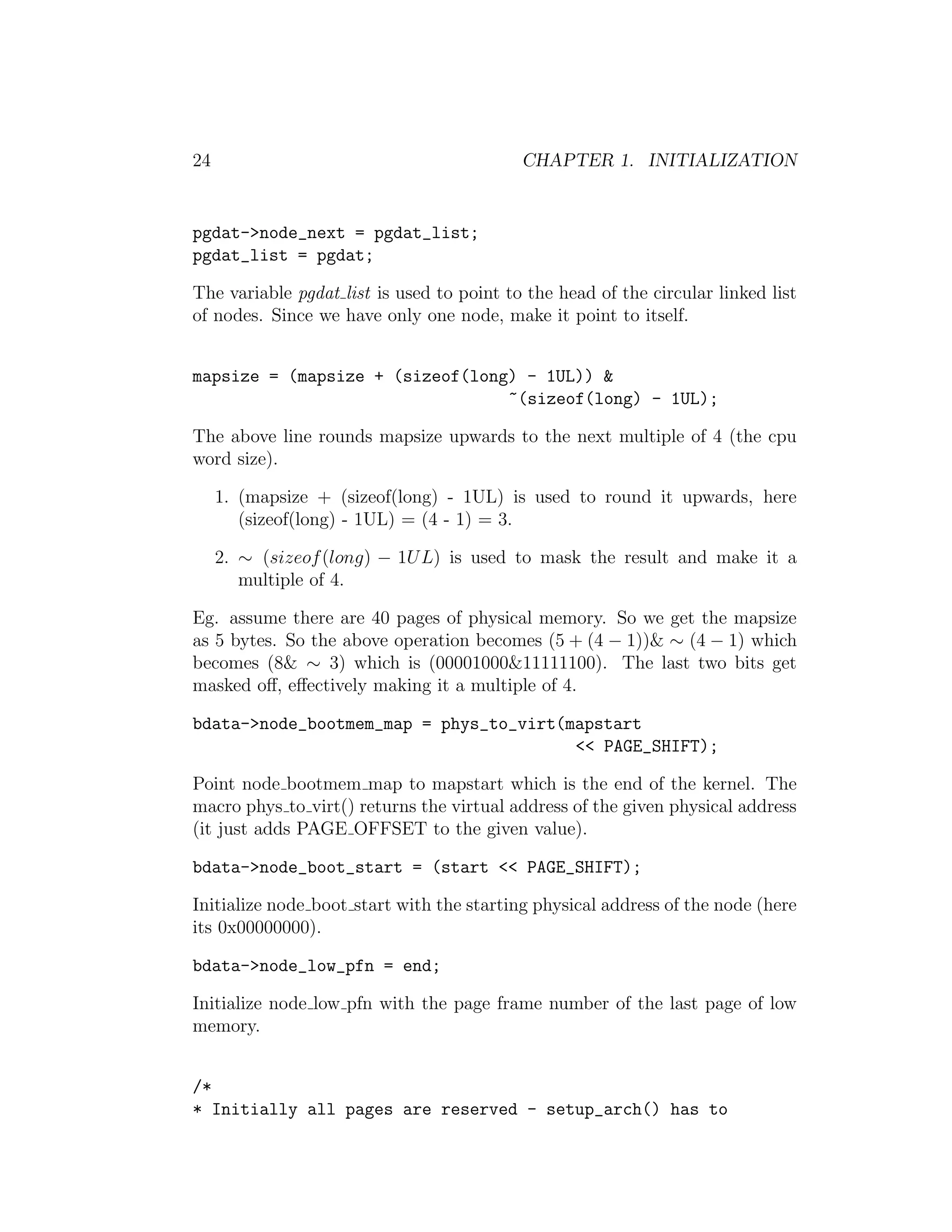 24                                         CHAPTER 1. INITIALIZATION


pgdat->node_next = pgdat_list;
pgdat_list = pgdat;

The variable pgdat list is used to point to the head of the circular linked list
of nodes. Since we have only one node, make it point to itself.


mapsize = (mapsize + (sizeof(long) - 1UL)) &
                                 ~(sizeof(long) - 1UL);

The above line rounds mapsize upwards to the next multiple of 4 (the cpu
word size).

     1. (mapsize + (sizeof(long) - 1UL) is used to round it upwards, here
        (sizeof(long) - 1UL) = (4 - 1) = 3.

     2. ∼ (sizeof (long) − 1U L) is used to mask the result and make it a
        multiple of 4.

Eg. assume there are 40 pages of physical memory. So we get the mapsize
as 5 bytes. So the above operation becomes (5 + (4 − 1))& ∼ (4 − 1) which
becomes (8& ∼ 3) which is (00001000&11111100). The last two bits get
masked oﬀ, eﬀectively making it a multiple of 4.

bdata->node_bootmem_map = phys_to_virt(mapstart
                                        << PAGE_SHIFT);

Point node bootmem map to mapstart which is the end of the kernel. The
macro phys to virt() returns the virtual address of the given physical address
(it just adds PAGE OFFSET to the given value).

bdata->node_boot_start = (start << PAGE_SHIFT);

Initialize node boot start with the starting physical address of the node (here
its 0x00000000).

bdata->node_low_pfn = end;

Initialize node low pfn with the page frame number of the last page of low
memory.


/*
* Initially all pages are reserved - setup_arch() has to
 