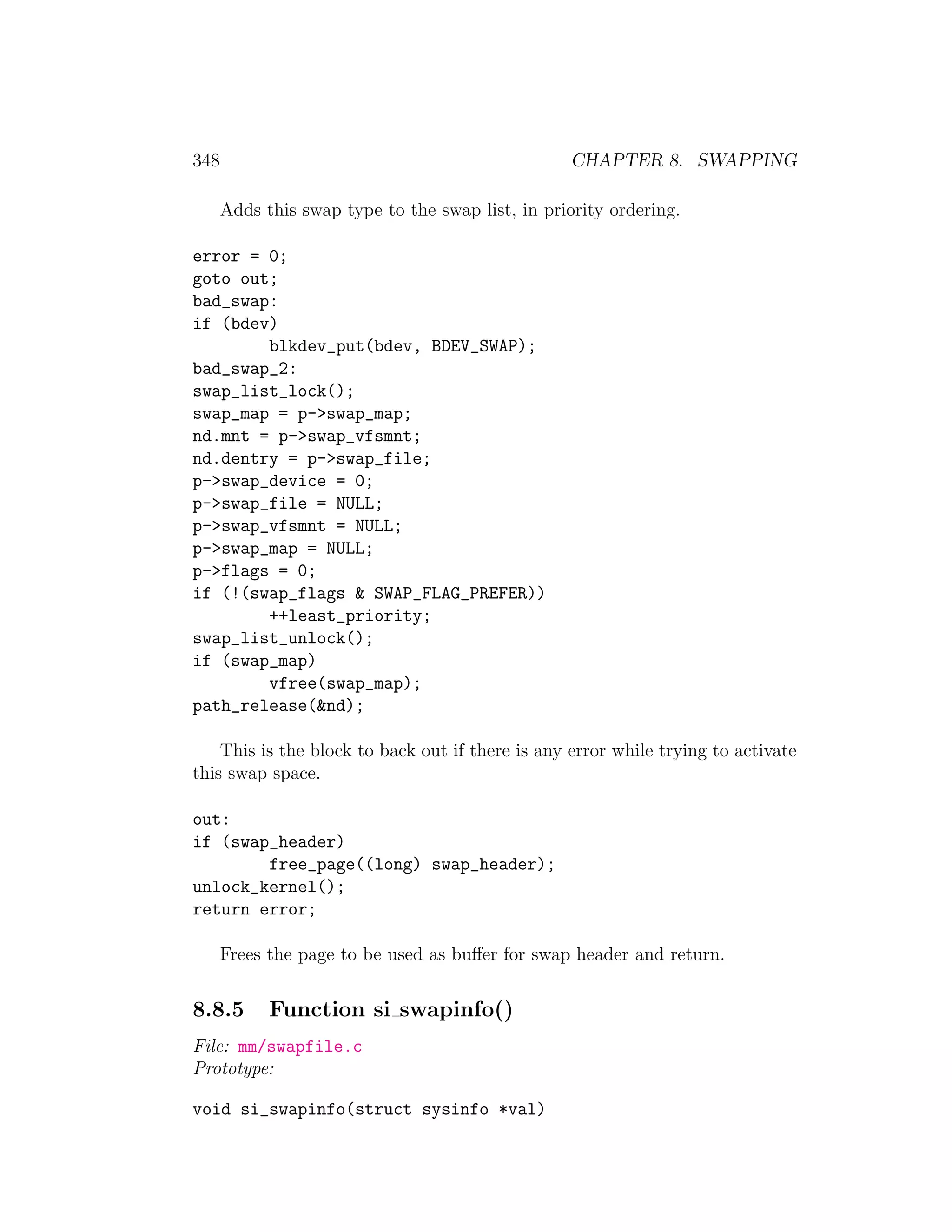 348                                               CHAPTER 8. SWAPPING

      Adds this swap type to the swap list, in priority ordering.

error = 0;
goto out;
bad_swap:
if (bdev)
        blkdev_put(bdev, BDEV_SWAP);
bad_swap_2:
swap_list_lock();
swap_map = p->swap_map;
nd.mnt = p->swap_vfsmnt;
nd.dentry = p->swap_file;
p->swap_device = 0;
p->swap_file = NULL;
p->swap_vfsmnt = NULL;
p->swap_map = NULL;
p->flags = 0;
if (!(swap_flags & SWAP_FLAG_PREFER))
        ++least_priority;
swap_list_unlock();
if (swap_map)
        vfree(swap_map);
path_release(&nd);

    This is the block to back out if there is any error while trying to activate
this swap space.

out:
if (swap_header)
        free_page((long) swap_header);
unlock_kernel();
return error;

      Frees the page to be used as buﬀer for swap header and return.


8.8.5       Function si swapinfo()
File: mm/swapfile.c
Prototype:

void si_swapinfo(struct sysinfo *val)
 