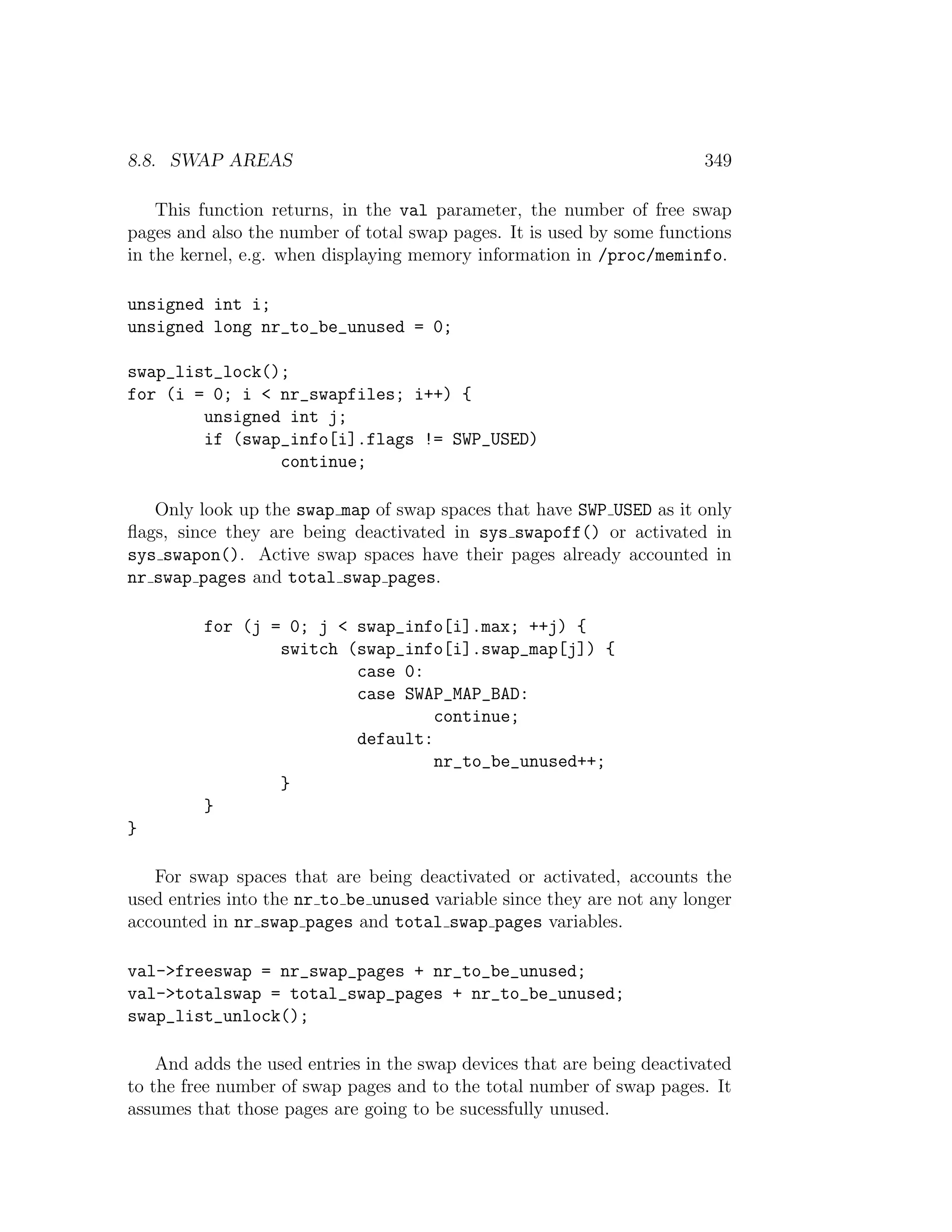8.8. SWAP AREAS                                                         349

    This function returns, in the val parameter, the number of free swap
pages and also the number of total swap pages. It is used by some functions
in the kernel, e.g. when displaying memory information in /proc/meminfo.

unsigned int i;
unsigned long nr_to_be_unused = 0;

swap_list_lock();
for (i = 0; i < nr_swapfiles; i++) {
        unsigned int j;
        if (swap_info[i].flags != SWP_USED)
                continue;

   Only look up the swap map of swap spaces that have SWP USED as it only
ﬂags, since they are being deactivated in sys swapoff() or activated in
sys swapon(). Active swap spaces have their pages already accounted in
nr swap pages and total swap pages.

         for (j = 0; j < swap_info[i].max; ++j) {
                 switch (swap_info[i].swap_map[j]) {
                         case 0:
                         case SWAP_MAP_BAD:
                                  continue;
                         default:
                                  nr_to_be_unused++;
                 }
         }
}

   For swap spaces that are being deactivated or activated, accounts the
used entries into the nr to be unused variable since they are not any longer
accounted in nr swap pages and total swap pages variables.

val->freeswap = nr_swap_pages + nr_to_be_unused;
val->totalswap = total_swap_pages + nr_to_be_unused;
swap_list_unlock();

    And adds the used entries in the swap devices that are being deactivated
to the free number of swap pages and to the total number of swap pages. It
assumes that those pages are going to be sucessfully unused.
 