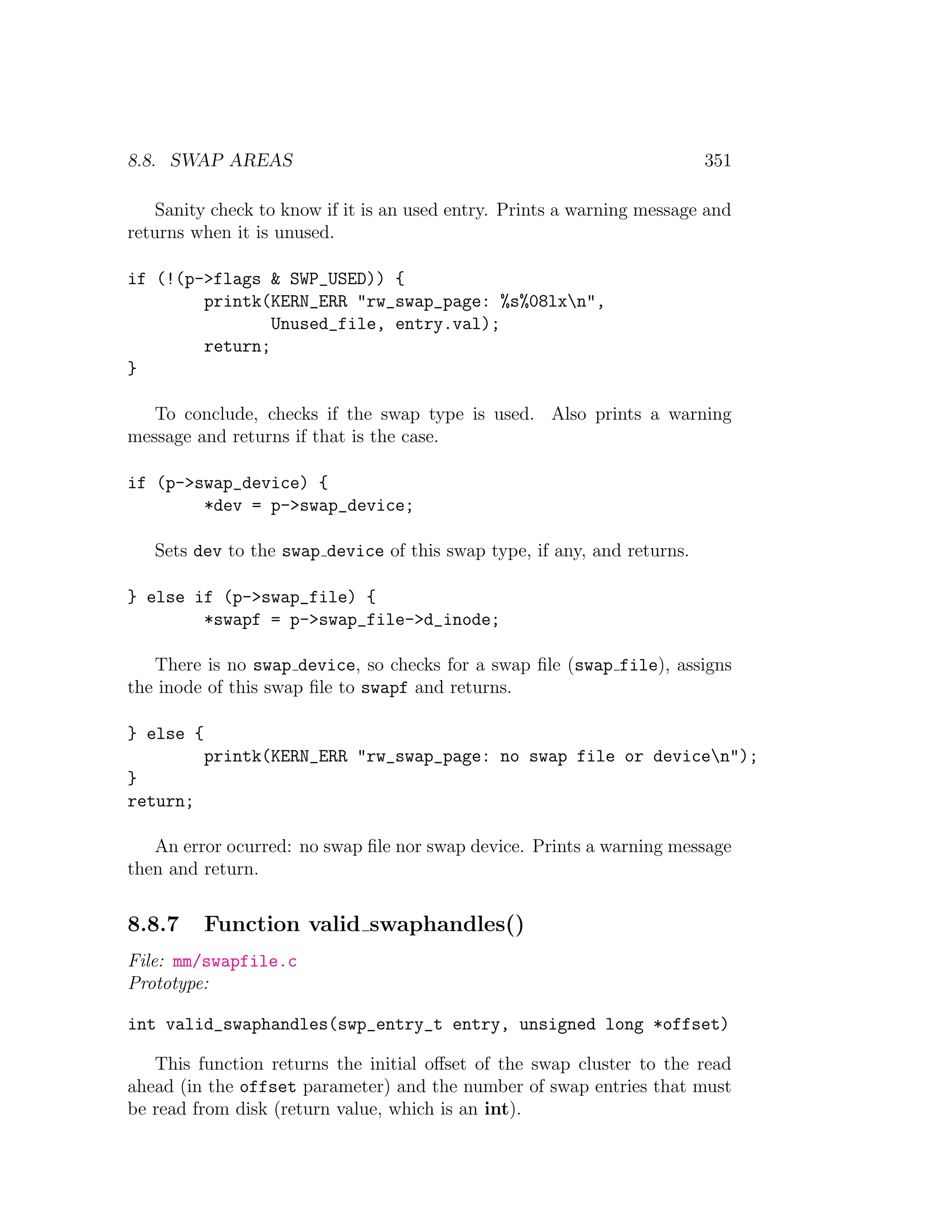 8.8. SWAP AREAS                                                          351

   Sanity check to know if it is an used entry. Prints a warning message and
returns when it is unused.

if (!(p->flags & SWP_USED)) {
        printk(KERN_ERR "rw_swap_page: %s%08lxn",
                Unused_file, entry.val);
        return;
}

   To conclude, checks if the swap type is used. Also prints a warning
message and returns if that is the case.

if (p->swap_device) {
        *dev = p->swap_device;

   Sets dev to the swap device of this swap type, if any, and returns.

} else if (p->swap_file) {
        *swapf = p->swap_file->d_inode;

   There is no swap device, so checks for a swap ﬁle (swap file), assigns
the inode of this swap ﬁle to swapf and returns.

} else {
           printk(KERN_ERR "rw_swap_page: no swap file or devicen");
}
return;

   An error ocurred: no swap ﬁle nor swap device. Prints a warning message
then and return.


8.8.7      Function valid swaphandles()
File: mm/swapfile.c
Prototype:

int valid_swaphandles(swp_entry_t entry, unsigned long *offset)

   This function returns the initial oﬀset of the swap cluster to the read
ahead (in the offset parameter) and the number of swap entries that must
be read from disk (return value, which is an int).
 