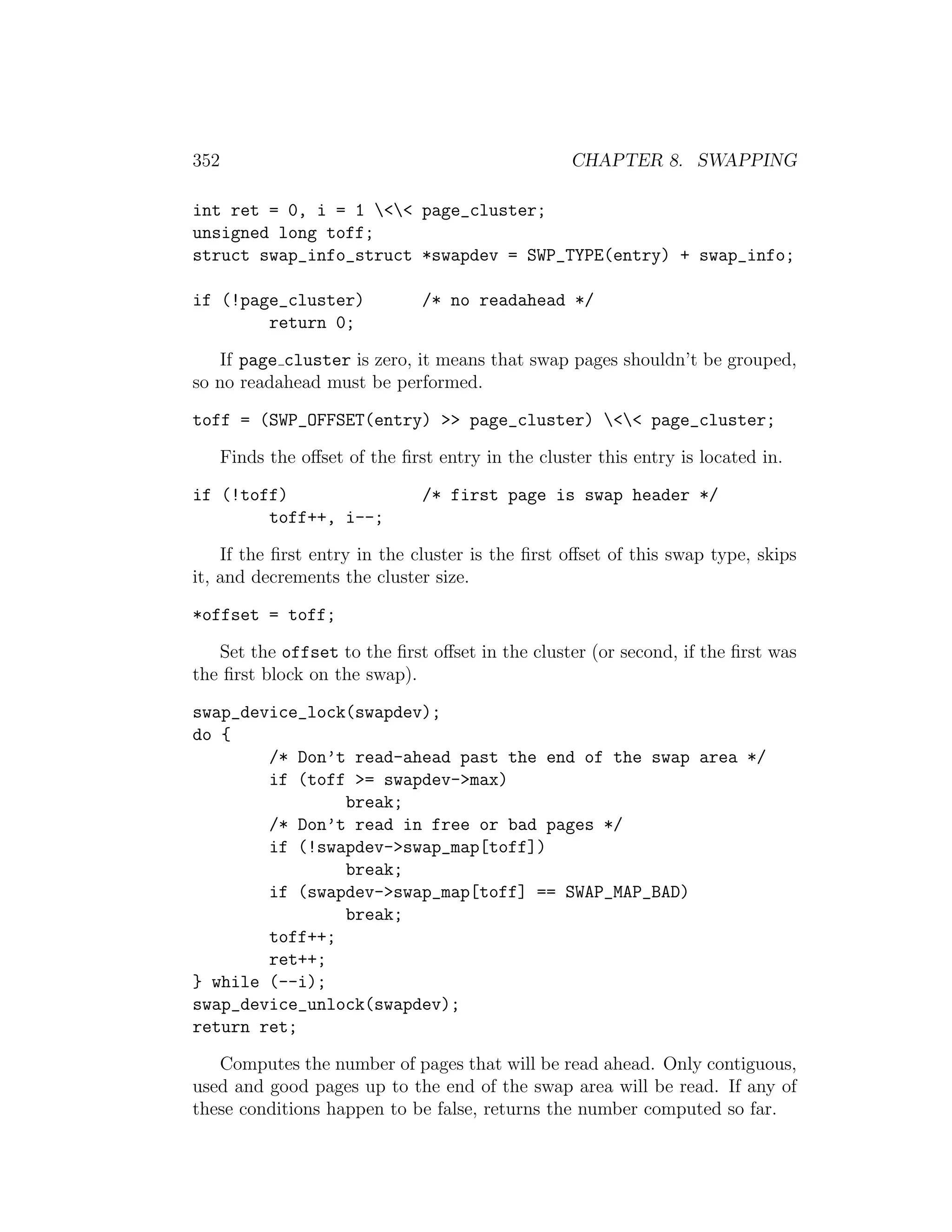 352                                                 CHAPTER 8. SWAPPING

int ret = 0, i = 1 << page_cluster;
unsigned long toff;
struct swap_info_struct *swapdev = SWP_TYPE(entry) + swap_info;

if (!page_cluster)              /* no readahead */
        return 0;

   If page cluster is zero, it means that swap pages shouldn’t be grouped,
so no readahead must be performed.

toff = (SWP_OFFSET(entry) >> page_cluster) << page_cluster;

      Finds the oﬀset of the ﬁrst entry in the cluster this entry is located in.

if (!toff)                      /* first page is swap header */
        toff++, i--;

    If the ﬁrst entry in the cluster is the ﬁrst oﬀset of this swap type, skips
it, and decrements the cluster size.

*offset = toff;

   Set the offset to the ﬁrst oﬀset in the cluster (or second, if the ﬁrst was
the ﬁrst block on the swap).

swap_device_lock(swapdev);
do {
        /* Don’t read-ahead past the end of the swap area */
        if (toff >= swapdev->max)
                break;
        /* Don’t read in free or bad pages */
        if (!swapdev->swap_map[toff])
                break;
        if (swapdev->swap_map[toff] == SWAP_MAP_BAD)
                break;
        toff++;
        ret++;
} while (--i);
swap_device_unlock(swapdev);
return ret;

   Computes the number of pages that will be read ahead. Only contiguous,
used and good pages up to the end of the swap area will be read. If any of
these conditions happen to be false, returns the number computed so far.
 