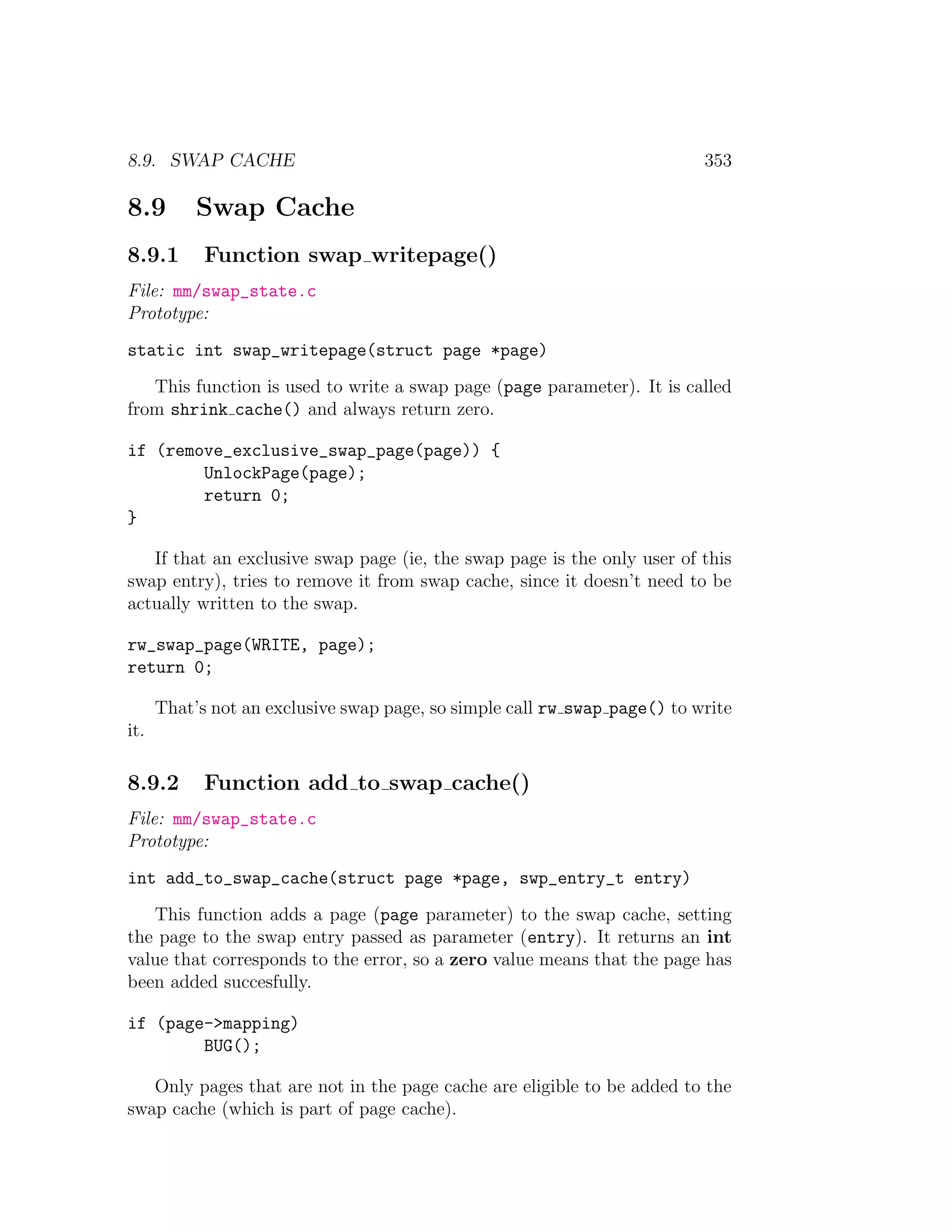 8.9. SWAP CACHE                                                            353

8.9        Swap Cache
8.9.1       Function swap writepage()
File: mm/swap_state.c
Prototype:
static int swap_writepage(struct page *page)
   This function is used to write a swap page (page parameter). It is called
from shrink cache() and always return zero.

if (remove_exclusive_swap_page(page)) {
        UnlockPage(page);
        return 0;
}

   If that an exclusive swap page (ie, the swap page is the only user of this
swap entry), tries to remove it from swap cache, since it doesn’t need to be
actually written to the swap.

rw_swap_page(WRITE, page);
return 0;

      That’s not an exclusive swap page, so simple call rw swap page() to write
it.

8.9.2       Function add to swap cache()
File: mm/swap_state.c
Prototype:
int add_to_swap_cache(struct page *page, swp_entry_t entry)
   This function adds a page (page parameter) to the swap cache, setting
the page to the swap entry passed as parameter (entry). It returns an int
value that corresponds to the error, so a zero value means that the page has
been added succesfully.

if (page->mapping)
        BUG();

   Only pages that are not in the page cache are eligible to be added to the
swap cache (which is part of page cache).
 