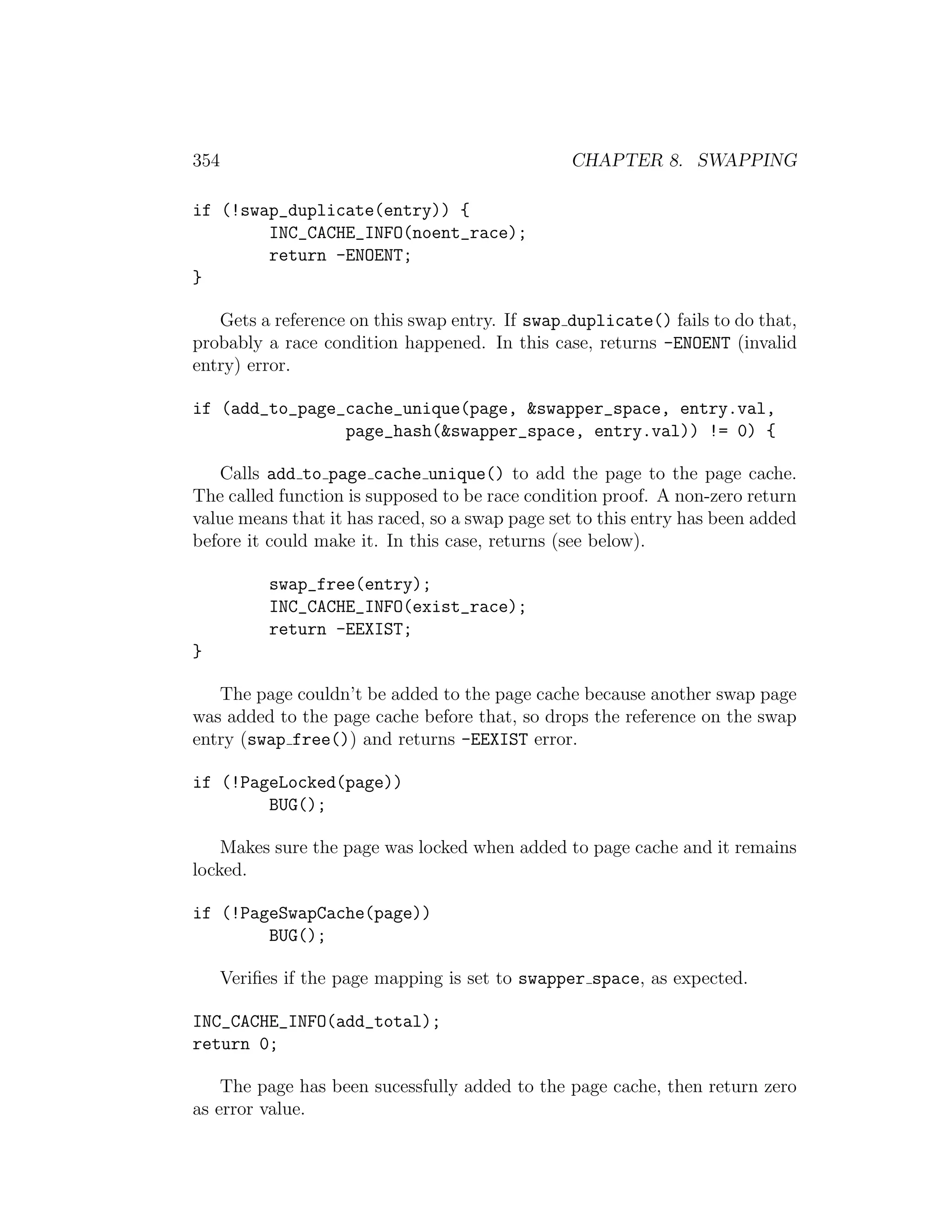 354                                              CHAPTER 8. SWAPPING

if (!swap_duplicate(entry)) {
        INC_CACHE_INFO(noent_race);
        return -ENOENT;
}

   Gets a reference on this swap entry. If swap duplicate() fails to do that,
probably a race condition happened. In this case, returns -ENOENT (invalid
entry) error.

if (add_to_page_cache_unique(page, &swapper_space, entry.val,
                page_hash(&swapper_space, entry.val)) != 0) {

   Calls add to page cache unique() to add the page to the page cache.
The called function is supposed to be race condition proof. A non-zero return
value means that it has raced, so a swap page set to this entry has been added
before it could make it. In this case, returns (see below).

            swap_free(entry);
            INC_CACHE_INFO(exist_race);
            return -EEXIST;
}

   The page couldn’t be added to the page cache because another swap page
was added to the page cache before that, so drops the reference on the swap
entry (swap free()) and returns -EEXIST error.

if (!PageLocked(page))
        BUG();

    Makes sure the page was locked when added to page cache and it remains
locked.

if (!PageSwapCache(page))
        BUG();

      Veriﬁes if the page mapping is set to swapper space, as expected.

INC_CACHE_INFO(add_total);
return 0;

    The page has been sucessfully added to the page cache, then return zero
as error value.
 