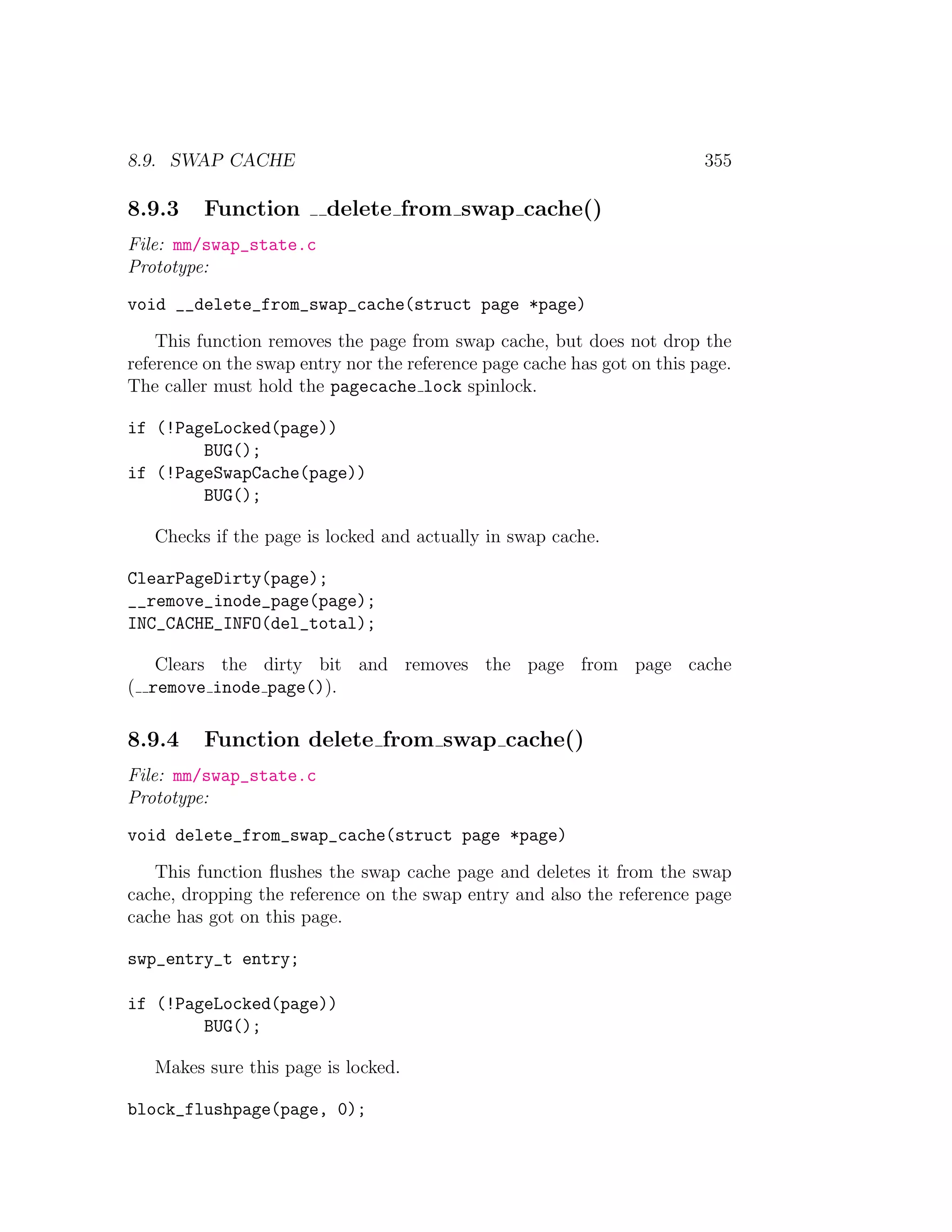 8.9. SWAP CACHE                                                           355

8.9.3    Function        delete from swap cache()
File: mm/swap_state.c
Prototype:
void __delete_from_swap_cache(struct page *page)
    This function removes the page from swap cache, but does not drop the
reference on the swap entry nor the reference page cache has got on this page.
The caller must hold the pagecache lock spinlock.

if (!PageLocked(page))
        BUG();
if (!PageSwapCache(page))
        BUG();

   Checks if the page is locked and actually in swap cache.

ClearPageDirty(page);
__remove_inode_page(page);
INC_CACHE_INFO(del_total);

   Clears the dirty bit and removes the page from page cache
( remove inode page()).

8.9.4    Function delete from swap cache()
File: mm/swap_state.c
Prototype:
void delete_from_swap_cache(struct page *page)
   This function ﬂushes the swap cache page and deletes it from the swap
cache, dropping the reference on the swap entry and also the reference page
cache has got on this page.

swp_entry_t entry;

if (!PageLocked(page))
        BUG();

   Makes sure this page is locked.

block_flushpage(page, 0);
 