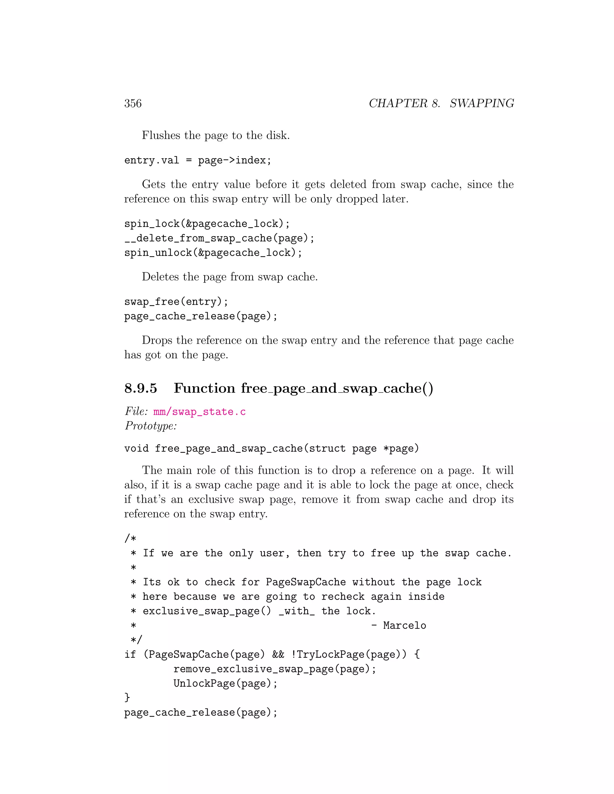 356                                              CHAPTER 8. SWAPPING

      Flushes the page to the disk.

entry.val = page->index;

    Gets the entry value before it gets deleted from swap cache, since the
reference on this swap entry will be only dropped later.

spin_lock(&pagecache_lock);
__delete_from_swap_cache(page);
spin_unlock(&pagecache_lock);

      Deletes the page from swap cache.

swap_free(entry);
page_cache_release(page);

   Drops the reference on the swap entry and the reference that page cache
has got on the page.

8.9.5       Function free page and swap cache()
File: mm/swap_state.c
Prototype:
void free_page_and_swap_cache(struct page *page)
    The main role of this function is to drop a reference on a page. It will
also, if it is a swap cache page and it is able to lock the page at once, check
if that’s an exclusive swap page, remove it from swap cache and drop its
reference on the swap entry.

/*
  * If we are the only user, then try to free up the swap cache.
  *
  * Its ok to check for PageSwapCache without the page lock
  * here because we are going to recheck again inside
  * exclusive_swap_page() _with_ the lock.
  *                                      - Marcelo
  */
if (PageSwapCache(page) && !TryLockPage(page)) {
         remove_exclusive_swap_page(page);
         UnlockPage(page);
}
page_cache_release(page);
 