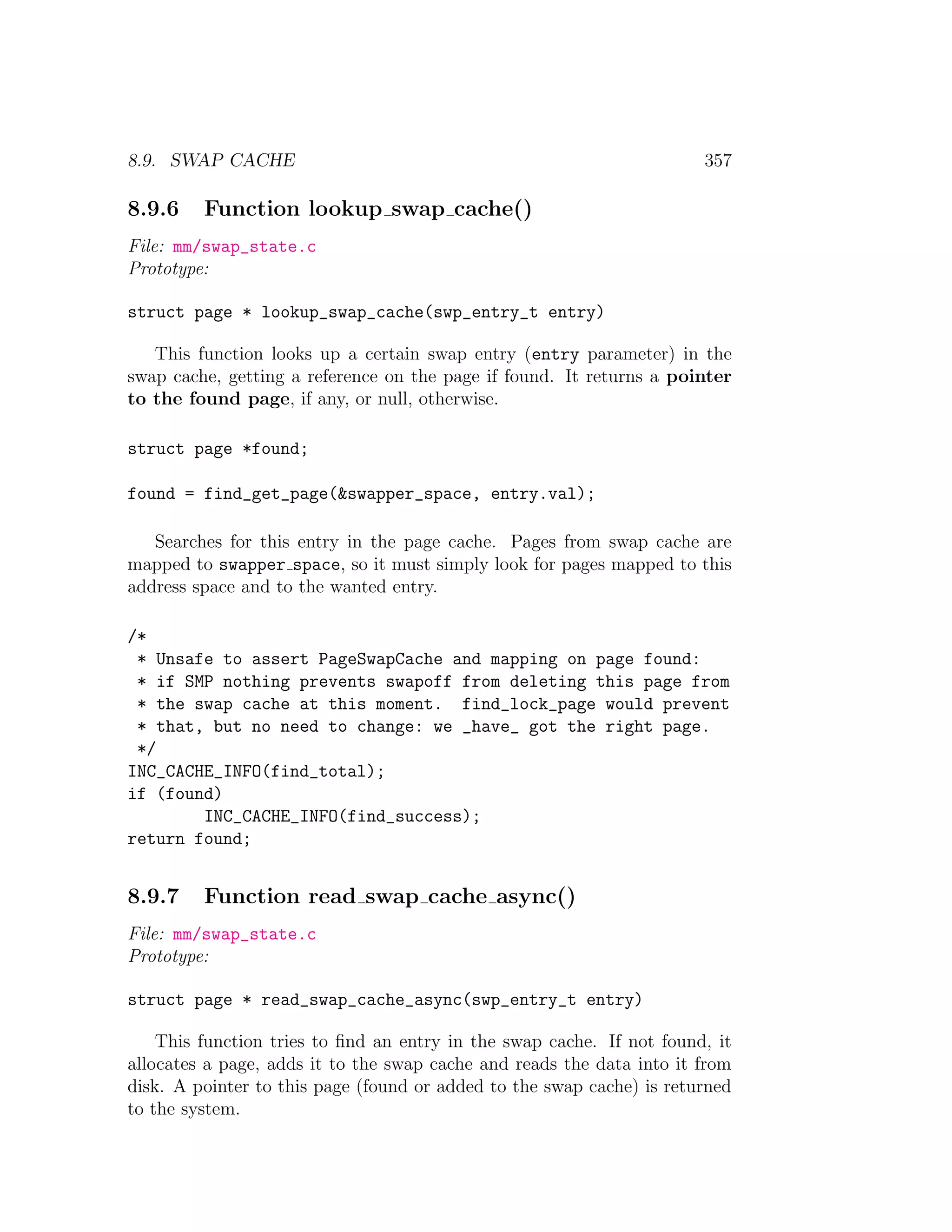 8.9. SWAP CACHE                                                        357

8.9.6    Function lookup swap cache()
File: mm/swap_state.c
Prototype:

struct page * lookup_swap_cache(swp_entry_t entry)

   This function looks up a certain swap entry (entry parameter) in the
swap cache, getting a reference on the page if found. It returns a pointer
to the found page, if any, or null, otherwise.

struct page *found;

found = find_get_page(&swapper_space, entry.val);

   Searches for this entry in the page cache. Pages from swap cache are
mapped to swapper space, so it must simply look for pages mapped to this
address space and to the wanted entry.

/*
 * Unsafe to assert PageSwapCache and mapping on page found:
 * if SMP nothing prevents swapoff from deleting this page from
 * the swap cache at this moment. find_lock_page would prevent
 * that, but no need to change: we _have_ got the right page.
 */
INC_CACHE_INFO(find_total);
if (found)
        INC_CACHE_INFO(find_success);
return found;


8.9.7    Function read swap cache async()
File: mm/swap_state.c
Prototype:

struct page * read_swap_cache_async(swp_entry_t entry)

    This function tries to ﬁnd an entry in the swap cache. If not found, it
allocates a page, adds it to the swap cache and reads the data into it from
disk. A pointer to this page (found or added to the swap cache) is returned
to the system.
 