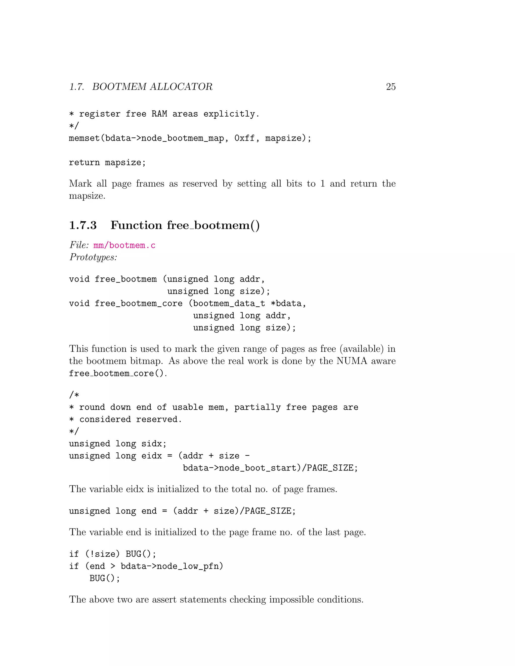 1.7. BOOTMEM ALLOCATOR                                                    25

* register free RAM areas explicitly.
*/
memset(bdata->node_bootmem_map, 0xff, mapsize);

return mapsize;

Mark all page frames as reserved by setting all bits to 1 and return the
mapsize.


1.7.3     Function free bootmem()
File: mm/bootmem.c
Prototypes:

void free_bootmem (unsigned long addr,
                   unsigned long size);
void free_bootmem_core (bootmem_data_t *bdata,
                        unsigned long addr,
                        unsigned long size);

This function is used to mark the given range of pages as free (available) in
the bootmem bitmap. As above the real work is done by the NUMA aware
free bootmem core().

/*
* round down end of usable mem, partially free pages are
* considered reserved.
*/
unsigned long sidx;
unsigned long eidx = (addr + size -
                       bdata->node_boot_start)/PAGE_SIZE;

The variable eidx is initialized to the total no. of page frames.

unsigned long end = (addr + size)/PAGE_SIZE;

The variable end is initialized to the page frame no. of the last page.

if (!size) BUG();
if (end > bdata->node_low_pfn)
    BUG();

The above two are assert statements checking impossible conditions.
 