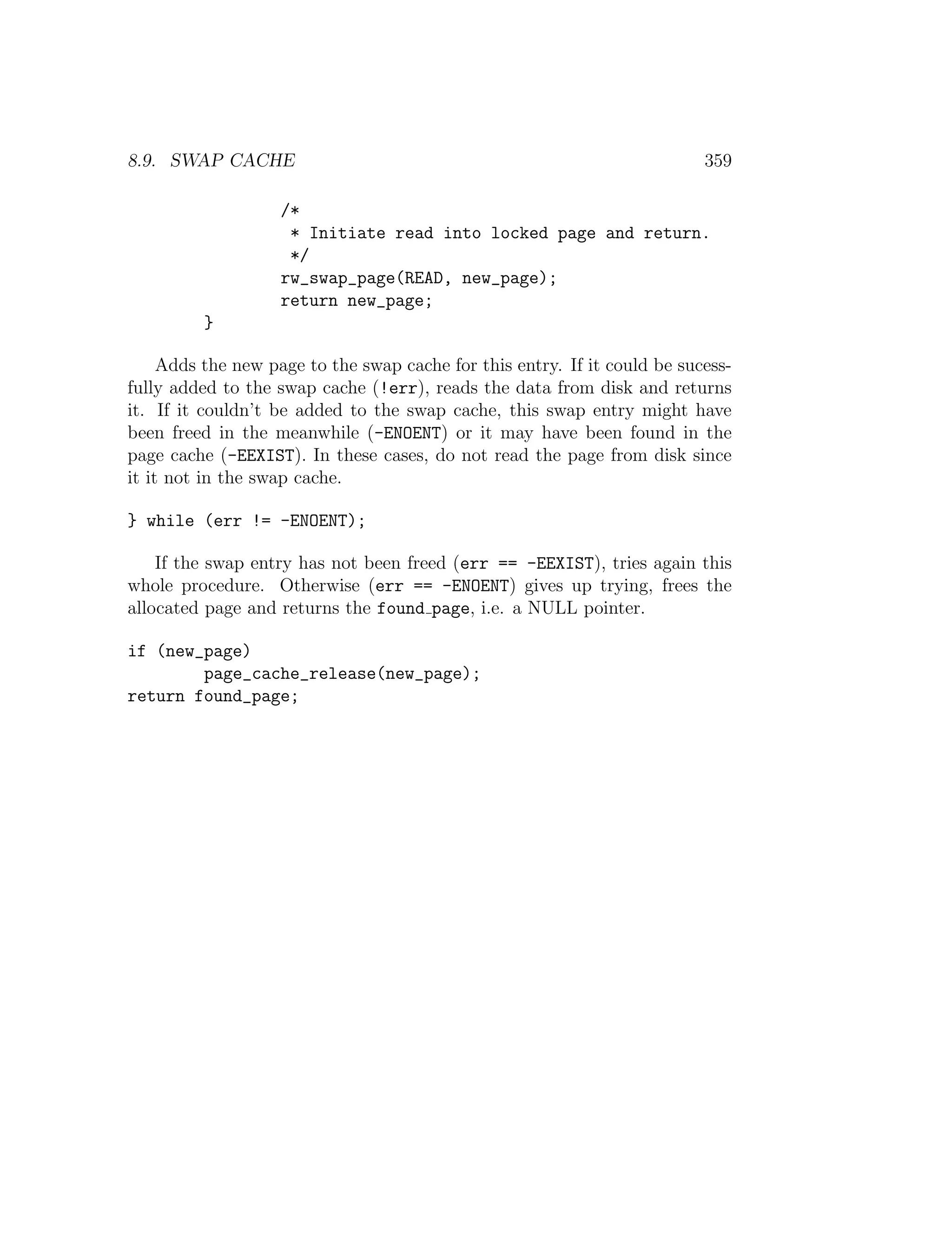 8.9. SWAP CACHE                                                            359

                    /*
                     * Initiate read into locked page and return.
                     */
                    rw_swap_page(READ, new_page);
                    return new_page;
          }

     Adds the new page to the swap cache for this entry. If it could be sucess-
fully added to the swap cache (!err), reads the data from disk and returns
it. If it couldn’t be added to the swap cache, this swap entry might have
been freed in the meanwhile (-ENOENT) or it may have been found in the
page cache (-EEXIST). In these cases, do not read the page from disk since
it it not in the swap cache.

} while (err != -ENOENT);

    If the swap entry has not been freed (err == -EEXIST), tries again this
whole procedure. Otherwise (err == -ENOENT) gives up trying, frees the
allocated page and returns the found page, i.e. a NULL pointer.

if (new_page)
        page_cache_release(new_page);
return found_page;
 