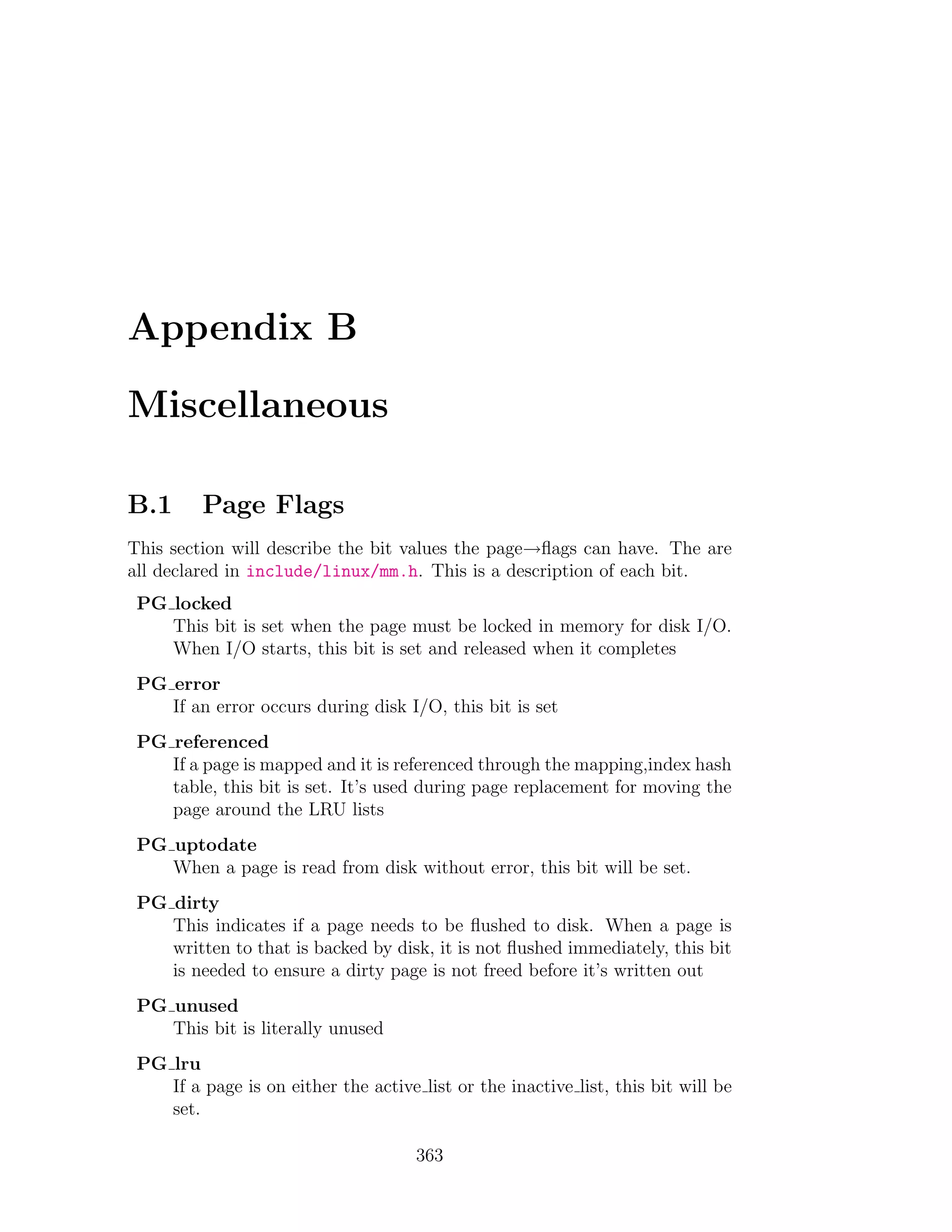 Appendix B

Miscellaneous

B.1      Page Flags
This section will describe the bit values the page→ﬂags can have. The are
all declared in include/linux/mm.h. This is a description of each bit.
 PG locked
    This bit is set when the page must be locked in memory for disk I/O.
    When I/O starts, this bit is set and released when it completes
 PG error
    If an error occurs during disk I/O, this bit is set
 PG referenced
    If a page is mapped and it is referenced through the mapping,index hash
    table, this bit is set. It’s used during page replacement for moving the
    page around the LRU lists
 PG uptodate
    When a page is read from disk without error, this bit will be set.
 PG dirty
    This indicates if a page needs to be ﬂushed to disk. When a page is
    written to that is backed by disk, it is not ﬂushed immediately, this bit
    is needed to ensure a dirty page is not freed before it’s written out
 PG unused
    This bit is literally unused
 PG lru
    If a page is on either the active list or the inactive list, this bit will be
    set.

                                      363
 