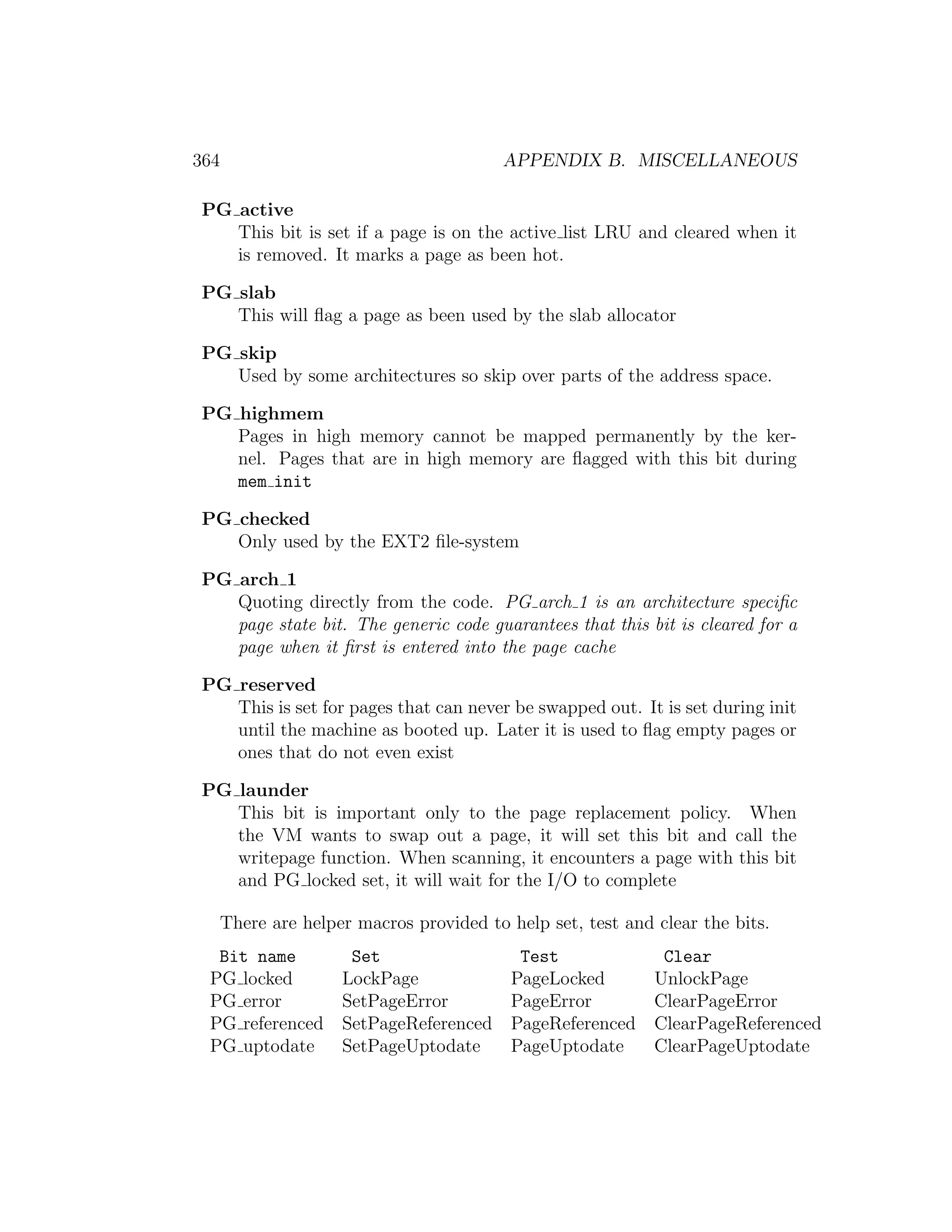 364                                       APPENDIX B. MISCELLANEOUS

PG active
   This bit is set if a page is on the active list LRU and cleared when it
   is removed. It marks a page as been hot.

PG slab
   This will ﬂag a page as been used by the slab allocator

PG skip
   Used by some architectures so skip over parts of the address space.

PG highmem
   Pages in high memory cannot be mapped permanently by the ker-
   nel. Pages that are in high memory are ﬂagged with this bit during
   mem init

PG checked
   Only used by the EXT2 ﬁle-system

PG arch 1
   Quoting directly from the code. PG arch 1 is an architecture speciﬁc
   page state bit. The generic code guarantees that this bit is cleared for a
   page when it ﬁrst is entered into the page cache

PG reserved
   This is set for pages that can never be swapped out. It is set during init
   until the machine as booted up. Later it is used to ﬂag empty pages or
   ones that do not even exist

PG launder
   This bit is important only to the page replacement policy. When
   the VM wants to swap out a page, it will set this bit and call the
   writepage function. When scanning, it encounters a page with this bit
   and PG locked set, it will wait for the I/O to complete

      There are helper macros provided to help set, test and clear the bits.
  Bit name            Set                   Test              Clear
 PG locked           LockPage              PageLocked        UnlockPage
 PG error            SetPageError          PageError         ClearPageError
 PG referenced       SetPageReferenced     PageReferenced    ClearPageReferenced
 PG uptodate         SetPageUptodate       PageUptodate      ClearPageUptodate
 