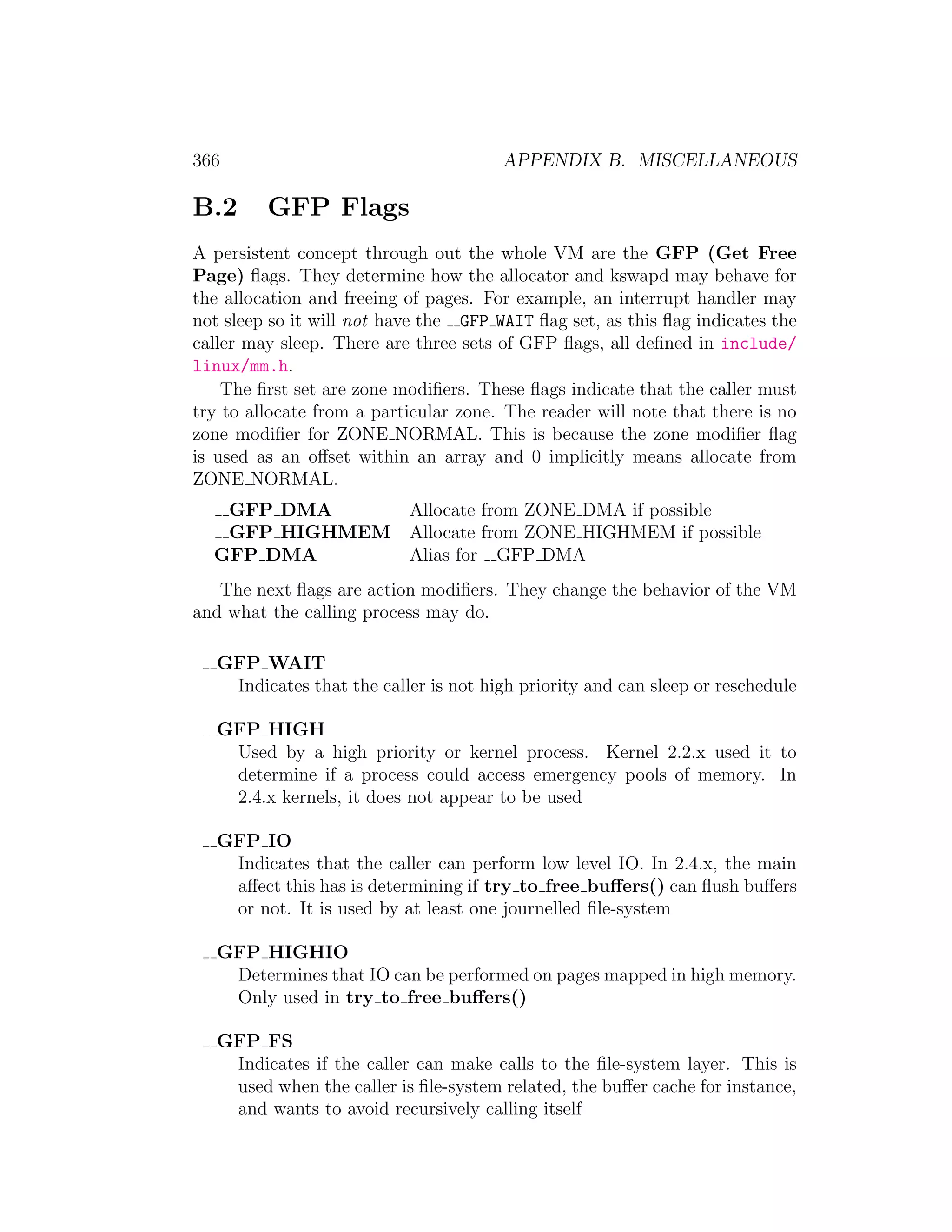 366                                    APPENDIX B. MISCELLANEOUS

B.2      GFP Flags
A persistent concept through out the whole VM are the GFP (Get Free
Page) ﬂags. They determine how the allocator and kswapd may behave for
the allocation and freeing of pages. For example, an interrupt handler may
not sleep so it will not have the GFP WAIT ﬂag set, as this ﬂag indicates the
caller may sleep. There are three sets of GFP ﬂags, all deﬁned in include/
linux/mm.h.
    The ﬁrst set are zone modiﬁers. These ﬂags indicate that the caller must
try to allocate from a particular zone. The reader will note that there is no
zone modiﬁer for ZONE NORMAL. This is because the zone modiﬁer ﬂag
is used as an oﬀset within an array and 0 implicitly means allocate from
ZONE NORMAL.
   GFP DMA                 Allocate from ZONE DMA if possible
   GFP HIGHMEM             Allocate from ZONE HIGHMEM if possible
  GFP DMA                  Alias for GFP DMA
   The next ﬂags are action modiﬁers. They change the behavior of the VM
and what the calling process may do.

   GFP WAIT
    Indicates that the caller is not high priority and can sleep or reschedule

   GFP HIGH
    Used by a high priority or kernel process. Kernel 2.2.x used it to
    determine if a process could access emergency pools of memory. In
    2.4.x kernels, it does not appear to be used

   GFP IO
    Indicates that the caller can perform low level IO. In 2.4.x, the main
    aﬀect this has is determining if try to free buﬀers() can ﬂush buﬀers
    or not. It is used by at least one journelled ﬁle-system

   GFP HIGHIO
    Determines that IO can be performed on pages mapped in high memory.
    Only used in try to free buﬀers()

   GFP FS
    Indicates if the caller can make calls to the ﬁle-system layer. This is
    used when the caller is ﬁle-system related, the buﬀer cache for instance,
    and wants to avoid recursively calling itself
 