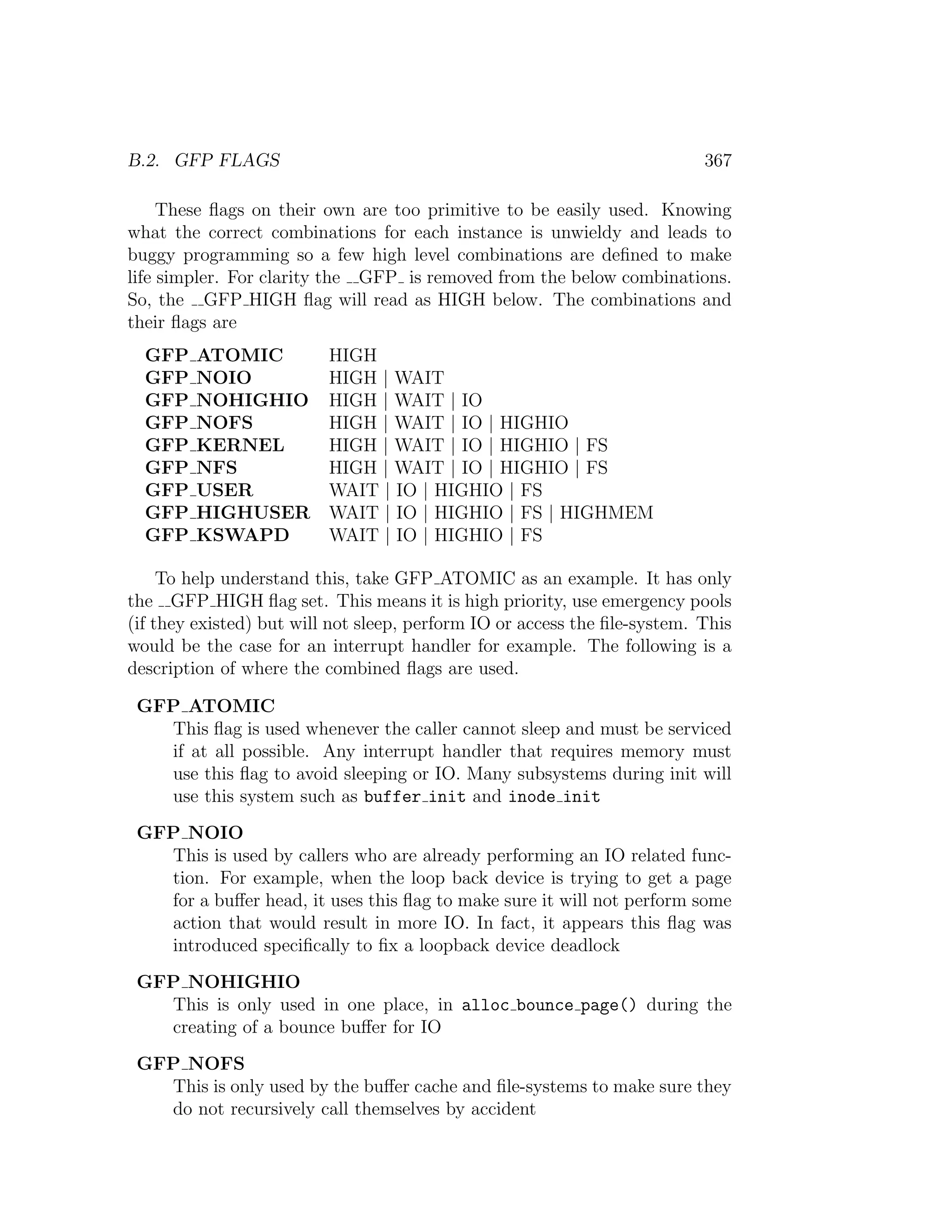 B.2. GFP FLAGS                                                             367

     These ﬂags on their own are too primitive to be easily used. Knowing
what the correct combinations for each instance is unwieldy and leads to
buggy programming so a few high level combinations are deﬁned to make
life simpler. For clarity the GFP is removed from the below combinations.
So, the GFP HIGH ﬂag will read as HIGH below. The combinations and
their ﬂags are
  GFP   ATOMIC            HIGH
  GFP   NOIO              HIGH | WAIT
  GFP   NOHIGHIO          HIGH | WAIT | IO
  GFP   NOFS              HIGH | WAIT | IO | HIGHIO
  GFP   KERNEL            HIGH | WAIT | IO | HIGHIO | FS
  GFP   NFS               HIGH | WAIT | IO | HIGHIO | FS
  GFP   USER              WAIT | IO | HIGHIO | FS
  GFP   HIGHUSER          WAIT | IO | HIGHIO | FS | HIGHMEM
  GFP   KSWAPD            WAIT | IO | HIGHIO | FS

     To help understand this, take GFP ATOMIC as an example. It has only
the GFP HIGH ﬂag set. This means it is high priority, use emergency pools
(if they existed) but will not sleep, perform IO or access the ﬁle-system. This
would be the case for an interrupt handler for example. The following is a
description of where the combined ﬂags are used.

 GFP ATOMIC
   This ﬂag is used whenever the caller cannot sleep and must be serviced
   if at all possible. Any interrupt handler that requires memory must
   use this ﬂag to avoid sleeping or IO. Many subsystems during init will
   use this system such as buffer init and inode init
 GFP NOIO
   This is used by callers who are already performing an IO related func-
   tion. For example, when the loop back device is trying to get a page
   for a buﬀer head, it uses this ﬂag to make sure it will not perform some
   action that would result in more IO. In fact, it appears this ﬂag was
   introduced speciﬁcally to ﬁx a loopback device deadlock
 GFP NOHIGHIO
   This is only used in one place, in alloc bounce page() during the
   creating of a bounce buﬀer for IO
 GFP NOFS
   This is only used by the buﬀer cache and ﬁle-systems to make sure they
   do not recursively call themselves by accident
 