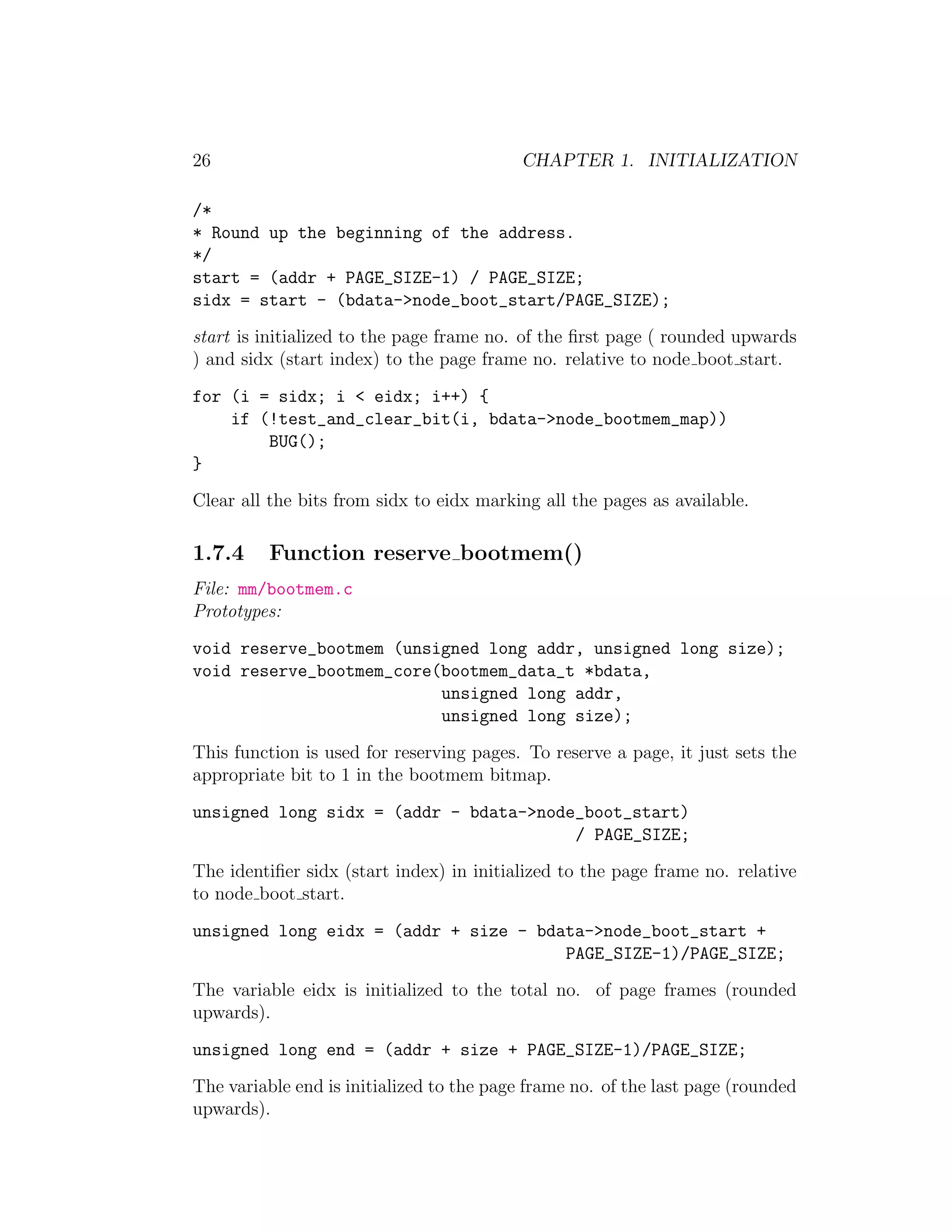26                                         CHAPTER 1. INITIALIZATION

/*
* Round up the beginning of the address.
*/
start = (addr + PAGE_SIZE-1) / PAGE_SIZE;
sidx = start - (bdata->node_boot_start/PAGE_SIZE);
start is initialized to the page frame no. of the ﬁrst page ( rounded upwards
) and sidx (start index) to the page frame no. relative to node boot start.
for (i = sidx; i < eidx; i++) {
    if (!test_and_clear_bit(i, bdata->node_bootmem_map))
        BUG();
}
Clear all the bits from sidx to eidx marking all the pages as available.

1.7.4     Function reserve bootmem()
File: mm/bootmem.c
Prototypes:
void reserve_bootmem (unsigned long addr, unsigned long size);
void reserve_bootmem_core(bootmem_data_t *bdata,
                          unsigned long addr,
                          unsigned long size);
This function is used for reserving pages. To reserve a page, it just sets the
appropriate bit to 1 in the bootmem bitmap.
unsigned long sidx = (addr - bdata->node_boot_start)
                                        / PAGE_SIZE;
The identiﬁer sidx (start index) in initialized to the page frame no. relative
to node boot start.
unsigned long eidx = (addr + size - bdata->node_boot_start +
                                       PAGE_SIZE-1)/PAGE_SIZE;
The variable eidx is initialized to the total no. of page frames (rounded
upwards).
unsigned long end = (addr + size + PAGE_SIZE-1)/PAGE_SIZE;
The variable end is initialized to the page frame no. of the last page (rounded
upwards).
 