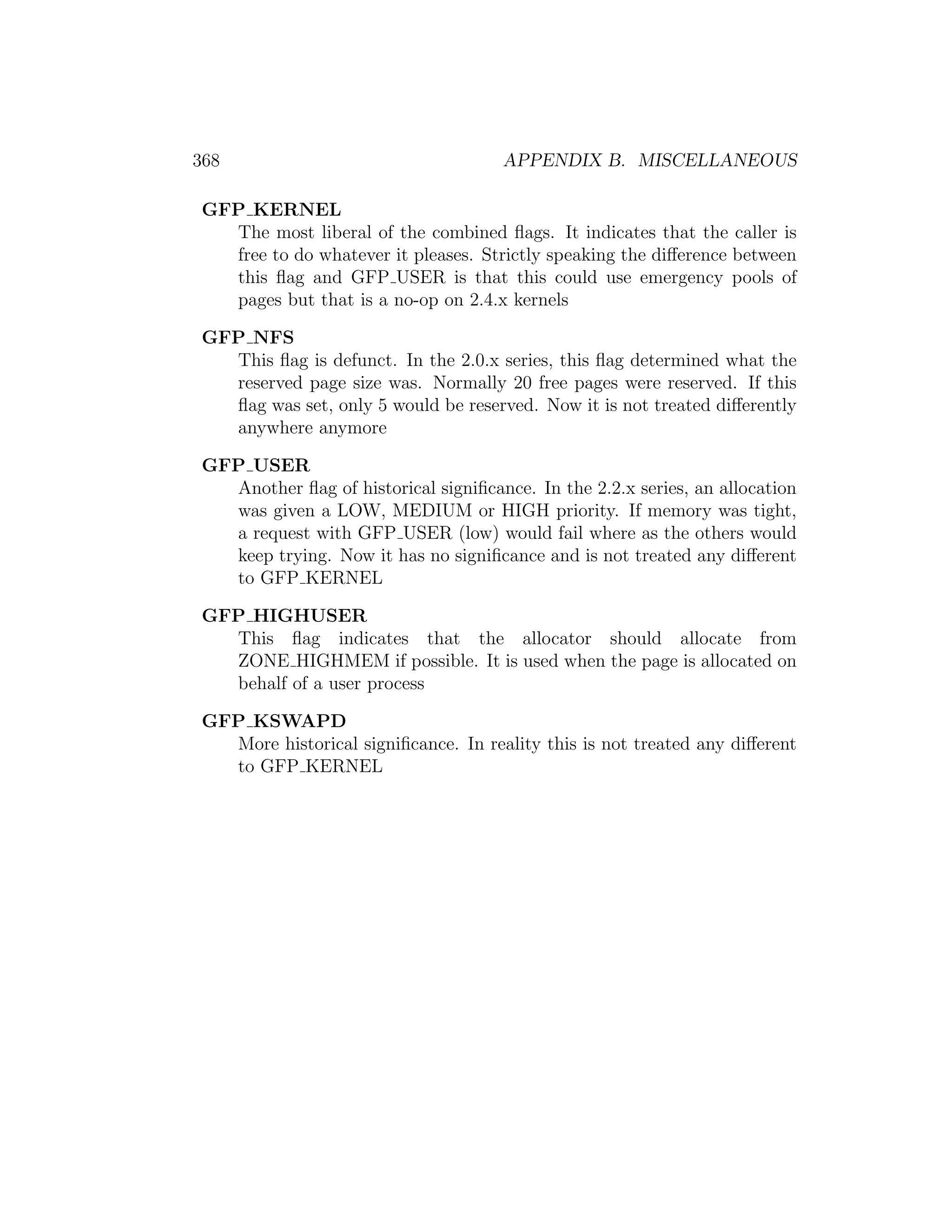 368                                  APPENDIX B. MISCELLANEOUS

GFP KERNEL
  The most liberal of the combined ﬂags. It indicates that the caller is
  free to do whatever it pleases. Strictly speaking the diﬀerence between
  this ﬂag and GFP USER is that this could use emergency pools of
  pages but that is a no-op on 2.4.x kernels

GFP NFS
  This ﬂag is defunct. In the 2.0.x series, this ﬂag determined what the
  reserved page size was. Normally 20 free pages were reserved. If this
  ﬂag was set, only 5 would be reserved. Now it is not treated diﬀerently
  anywhere anymore

GFP USER
  Another ﬂag of historical signiﬁcance. In the 2.2.x series, an allocation
  was given a LOW, MEDIUM or HIGH priority. If memory was tight,
  a request with GFP USER (low) would fail where as the others would
  keep trying. Now it has no signiﬁcance and is not treated any diﬀerent
  to GFP KERNEL

GFP HIGHUSER
  This ﬂag indicates that the allocator should allocate from
  ZONE HIGHMEM if possible. It is used when the page is allocated on
  behalf of a user process

GFP KSWAPD
  More historical signiﬁcance. In reality this is not treated any diﬀerent
  to GFP KERNEL
 
