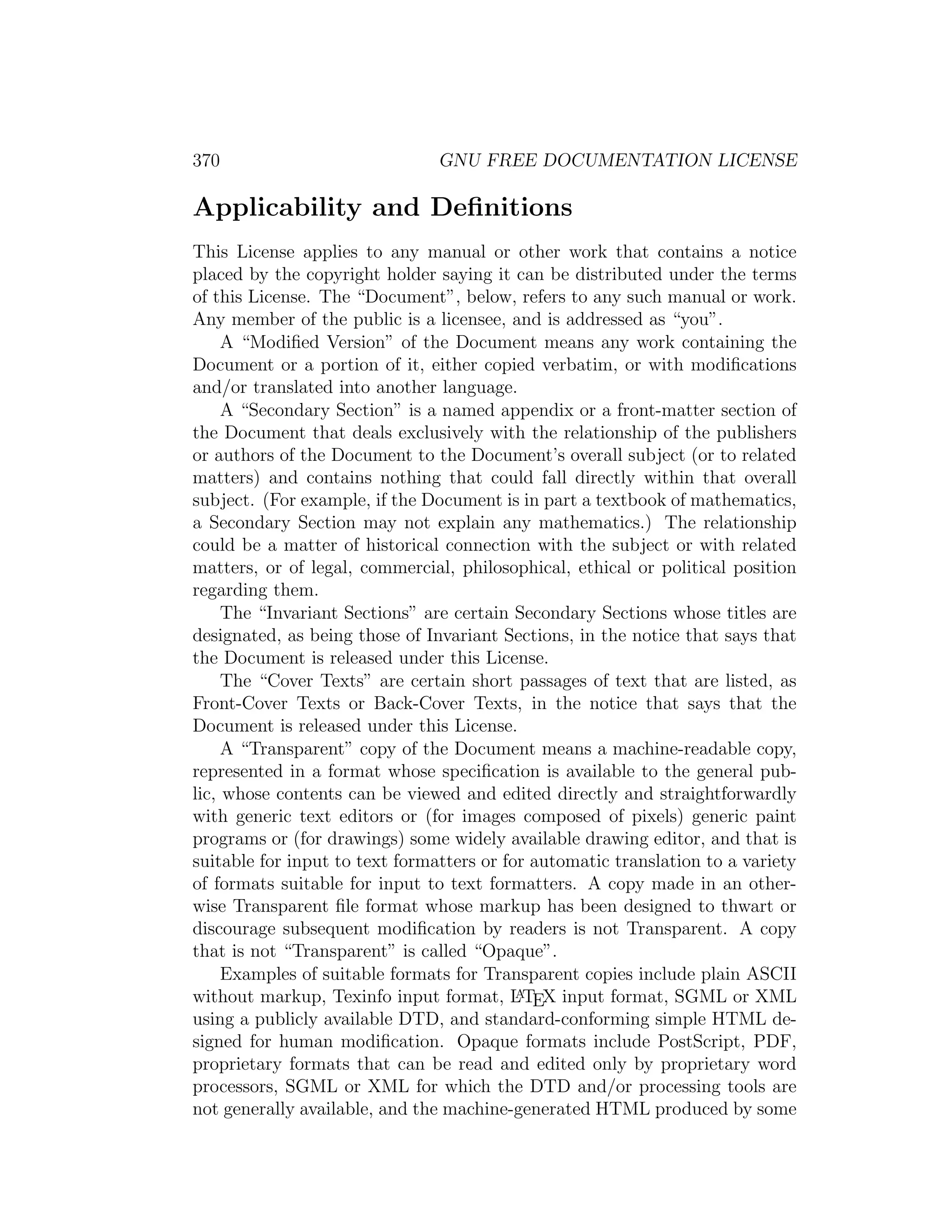 370                             GNU FREE DOCUMENTATION LICENSE

Applicability and Deﬁnitions
This License applies to any manual or other work that contains a notice
placed by the copyright holder saying it can be distributed under the terms
of this License. The “Document”, below, refers to any such manual or work.
Any member of the public is a licensee, and is addressed as “you”.
     A “Modiﬁed Version” of the Document means any work containing the
Document or a portion of it, either copied verbatim, or with modiﬁcations
and/or translated into another language.
     A “Secondary Section” is a named appendix or a front-matter section of
the Document that deals exclusively with the relationship of the publishers
or authors of the Document to the Document’s overall subject (or to related
matters) and contains nothing that could fall directly within that overall
subject. (For example, if the Document is in part a textbook of mathematics,
a Secondary Section may not explain any mathematics.) The relationship
could be a matter of historical connection with the subject or with related
matters, or of legal, commercial, philosophical, ethical or political position
regarding them.
     The “Invariant Sections” are certain Secondary Sections whose titles are
designated, as being those of Invariant Sections, in the notice that says that
the Document is released under this License.
     The “Cover Texts” are certain short passages of text that are listed, as
Front-Cover Texts or Back-Cover Texts, in the notice that says that the
Document is released under this License.
     A “Transparent” copy of the Document means a machine-readable copy,
represented in a format whose speciﬁcation is available to the general pub-
lic, whose contents can be viewed and edited directly and straightforwardly
with generic text editors or (for images composed of pixels) generic paint
programs or (for drawings) some widely available drawing editor, and that is
suitable for input to text formatters or for automatic translation to a variety
of formats suitable for input to text formatters. A copy made in an other-
wise Transparent ﬁle format whose markup has been designed to thwart or
discourage subsequent modiﬁcation by readers is not Transparent. A copy
that is not “Transparent” is called “Opaque”.
     Examples of suitable formats for Transparent copies include plain ASCII
without markup, Texinfo input format, L TEX input format, SGML or XML
                                           A

using a publicly available DTD, and standard-conforming simple HTML de-
signed for human modiﬁcation. Opaque formats include PostScript, PDF,
proprietary formats that can be read and edited only by proprietary word
processors, SGML or XML for which the DTD and/or processing tools are
not generally available, and the machine-generated HTML produced by some
 