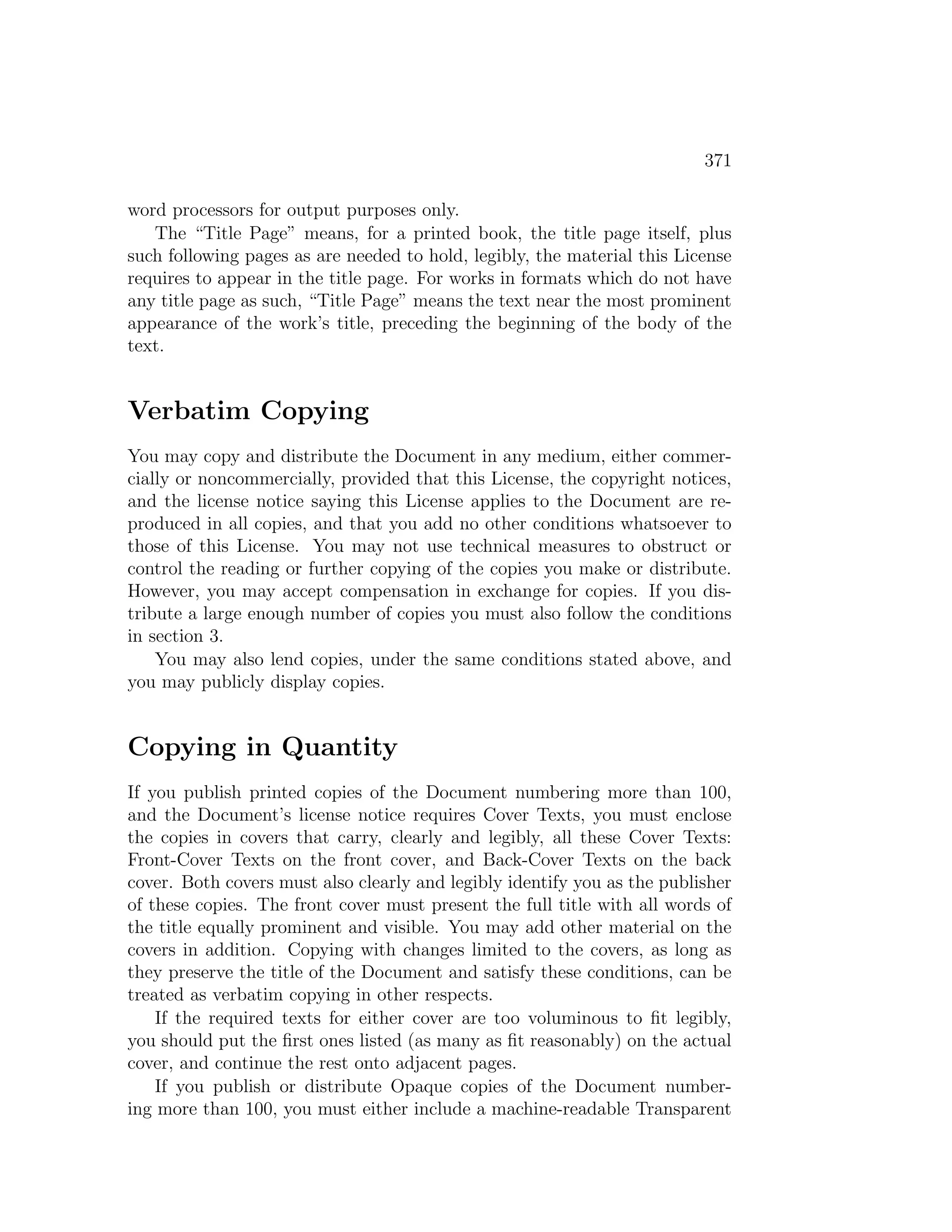 371

word processors for output purposes only.
   The “Title Page” means, for a printed book, the title page itself, plus
such following pages as are needed to hold, legibly, the material this License
requires to appear in the title page. For works in formats which do not have
any title page as such, “Title Page” means the text near the most prominent
appearance of the work’s title, preceding the beginning of the body of the
text.


Verbatim Copying
You may copy and distribute the Document in any medium, either commer-
cially or noncommercially, provided that this License, the copyright notices,
and the license notice saying this License applies to the Document are re-
produced in all copies, and that you add no other conditions whatsoever to
those of this License. You may not use technical measures to obstruct or
control the reading or further copying of the copies you make or distribute.
However, you may accept compensation in exchange for copies. If you dis-
tribute a large enough number of copies you must also follow the conditions
in section 3.
    You may also lend copies, under the same conditions stated above, and
you may publicly display copies.


Copying in Quantity
If you publish printed copies of the Document numbering more than 100,
and the Document’s license notice requires Cover Texts, you must enclose
the copies in covers that carry, clearly and legibly, all these Cover Texts:
Front-Cover Texts on the front cover, and Back-Cover Texts on the back
cover. Both covers must also clearly and legibly identify you as the publisher
of these copies. The front cover must present the full title with all words of
the title equally prominent and visible. You may add other material on the
covers in addition. Copying with changes limited to the covers, as long as
they preserve the title of the Document and satisfy these conditions, can be
treated as verbatim copying in other respects.
    If the required texts for either cover are too voluminous to ﬁt legibly,
you should put the ﬁrst ones listed (as many as ﬁt reasonably) on the actual
cover, and continue the rest onto adjacent pages.
    If you publish or distribute Opaque copies of the Document number-
ing more than 100, you must either include a machine-readable Transparent
 