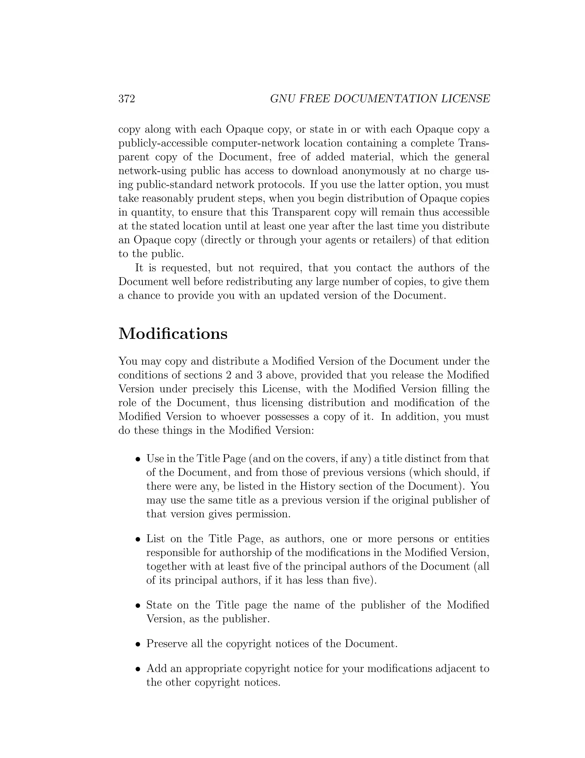 372                             GNU FREE DOCUMENTATION LICENSE

copy along with each Opaque copy, or state in or with each Opaque copy a
publicly-accessible computer-network location containing a complete Trans-
parent copy of the Document, free of added material, which the general
network-using public has access to download anonymously at no charge us-
ing public-standard network protocols. If you use the latter option, you must
take reasonably prudent steps, when you begin distribution of Opaque copies
in quantity, to ensure that this Transparent copy will remain thus accessible
at the stated location until at least one year after the last time you distribute
an Opaque copy (directly or through your agents or retailers) of that edition
to the public.
    It is requested, but not required, that you contact the authors of the
Document well before redistributing any large number of copies, to give them
a chance to provide you with an updated version of the Document.


Modiﬁcations
You may copy and distribute a Modiﬁed Version of the Document under the
conditions of sections 2 and 3 above, provided that you release the Modiﬁed
Version under precisely this License, with the Modiﬁed Version ﬁlling the
role of the Document, thus licensing distribution and modiﬁcation of the
Modiﬁed Version to whoever possesses a copy of it. In addition, you must
do these things in the Modiﬁed Version:

   • Use in the Title Page (and on the covers, if any) a title distinct from that
     of the Document, and from those of previous versions (which should, if
     there were any, be listed in the History section of the Document). You
     may use the same title as a previous version if the original publisher of
     that version gives permission.

   • List on the Title Page, as authors, one or more persons or entities
     responsible for authorship of the modiﬁcations in the Modiﬁed Version,
     together with at least ﬁve of the principal authors of the Document (all
     of its principal authors, if it has less than ﬁve).

   • State on the Title page the name of the publisher of the Modiﬁed
     Version, as the publisher.

   • Preserve all the copyright notices of the Document.

   • Add an appropriate copyright notice for your modiﬁcations adjacent to
     the other copyright notices.
 