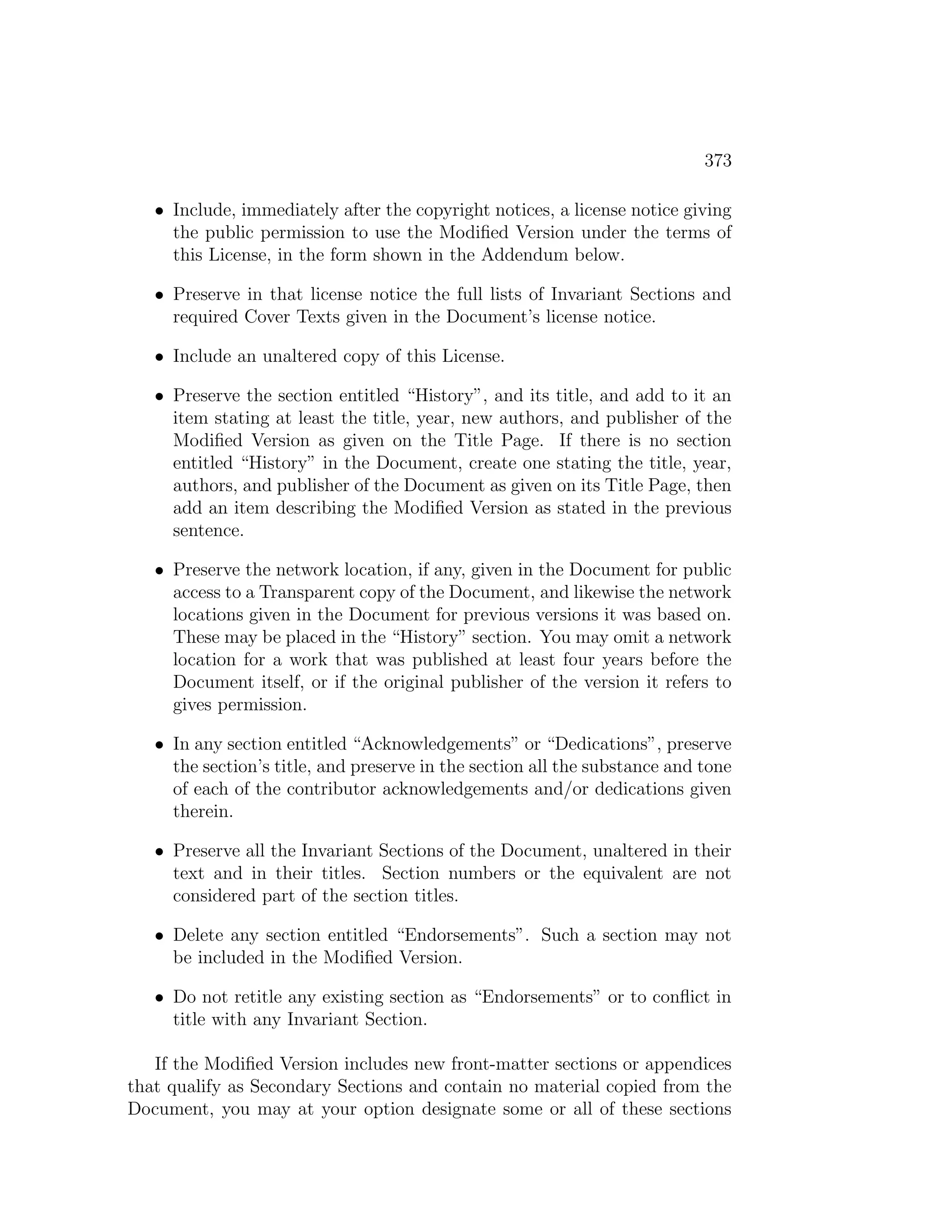373

   • Include, immediately after the copyright notices, a license notice giving
     the public permission to use the Modiﬁed Version under the terms of
     this License, in the form shown in the Addendum below.

   • Preserve in that license notice the full lists of Invariant Sections and
     required Cover Texts given in the Document’s license notice.

   • Include an unaltered copy of this License.

   • Preserve the section entitled “History”, and its title, and add to it an
     item stating at least the title, year, new authors, and publisher of the
     Modiﬁed Version as given on the Title Page. If there is no section
     entitled “History” in the Document, create one stating the title, year,
     authors, and publisher of the Document as given on its Title Page, then
     add an item describing the Modiﬁed Version as stated in the previous
     sentence.

   • Preserve the network location, if any, given in the Document for public
     access to a Transparent copy of the Document, and likewise the network
     locations given in the Document for previous versions it was based on.
     These may be placed in the “History” section. You may omit a network
     location for a work that was published at least four years before the
     Document itself, or if the original publisher of the version it refers to
     gives permission.

   • In any section entitled “Acknowledgements” or “Dedications”, preserve
     the section’s title, and preserve in the section all the substance and tone
     of each of the contributor acknowledgements and/or dedications given
     therein.

   • Preserve all the Invariant Sections of the Document, unaltered in their
     text and in their titles. Section numbers or the equivalent are not
     considered part of the section titles.

   • Delete any section entitled “Endorsements”. Such a section may not
     be included in the Modiﬁed Version.

   • Do not retitle any existing section as “Endorsements” or to conﬂict in
     title with any Invariant Section.

   If the Modiﬁed Version includes new front-matter sections or appendices
that qualify as Secondary Sections and contain no material copied from the
Document, you may at your option designate some or all of these sections
 