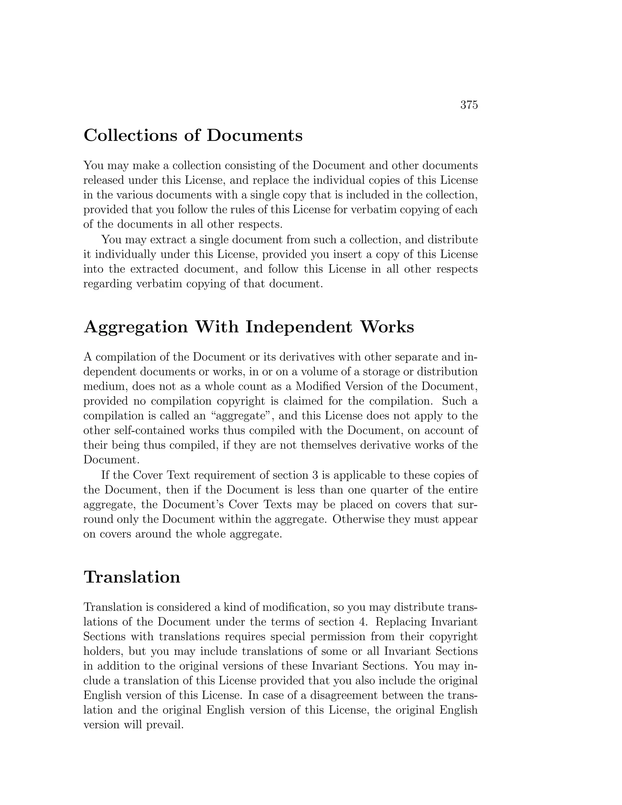 375

Collections of Documents
You may make a collection consisting of the Document and other documents
released under this License, and replace the individual copies of this License
in the various documents with a single copy that is included in the collection,
provided that you follow the rules of this License for verbatim copying of each
of the documents in all other respects.
    You may extract a single document from such a collection, and distribute
it individually under this License, provided you insert a copy of this License
into the extracted document, and follow this License in all other respects
regarding verbatim copying of that document.


Aggregation With Independent Works
A compilation of the Document or its derivatives with other separate and in-
dependent documents or works, in or on a volume of a storage or distribution
medium, does not as a whole count as a Modiﬁed Version of the Document,
provided no compilation copyright is claimed for the compilation. Such a
compilation is called an “aggregate”, and this License does not apply to the
other self-contained works thus compiled with the Document, on account of
their being thus compiled, if they are not themselves derivative works of the
Document.
   If the Cover Text requirement of section 3 is applicable to these copies of
the Document, then if the Document is less than one quarter of the entire
aggregate, the Document’s Cover Texts may be placed on covers that sur-
round only the Document within the aggregate. Otherwise they must appear
on covers around the whole aggregate.


Translation
Translation is considered a kind of modiﬁcation, so you may distribute trans-
lations of the Document under the terms of section 4. Replacing Invariant
Sections with translations requires special permission from their copyright
holders, but you may include translations of some or all Invariant Sections
in addition to the original versions of these Invariant Sections. You may in-
clude a translation of this License provided that you also include the original
English version of this License. In case of a disagreement between the trans-
lation and the original English version of this License, the original English
version will prevail.
 
