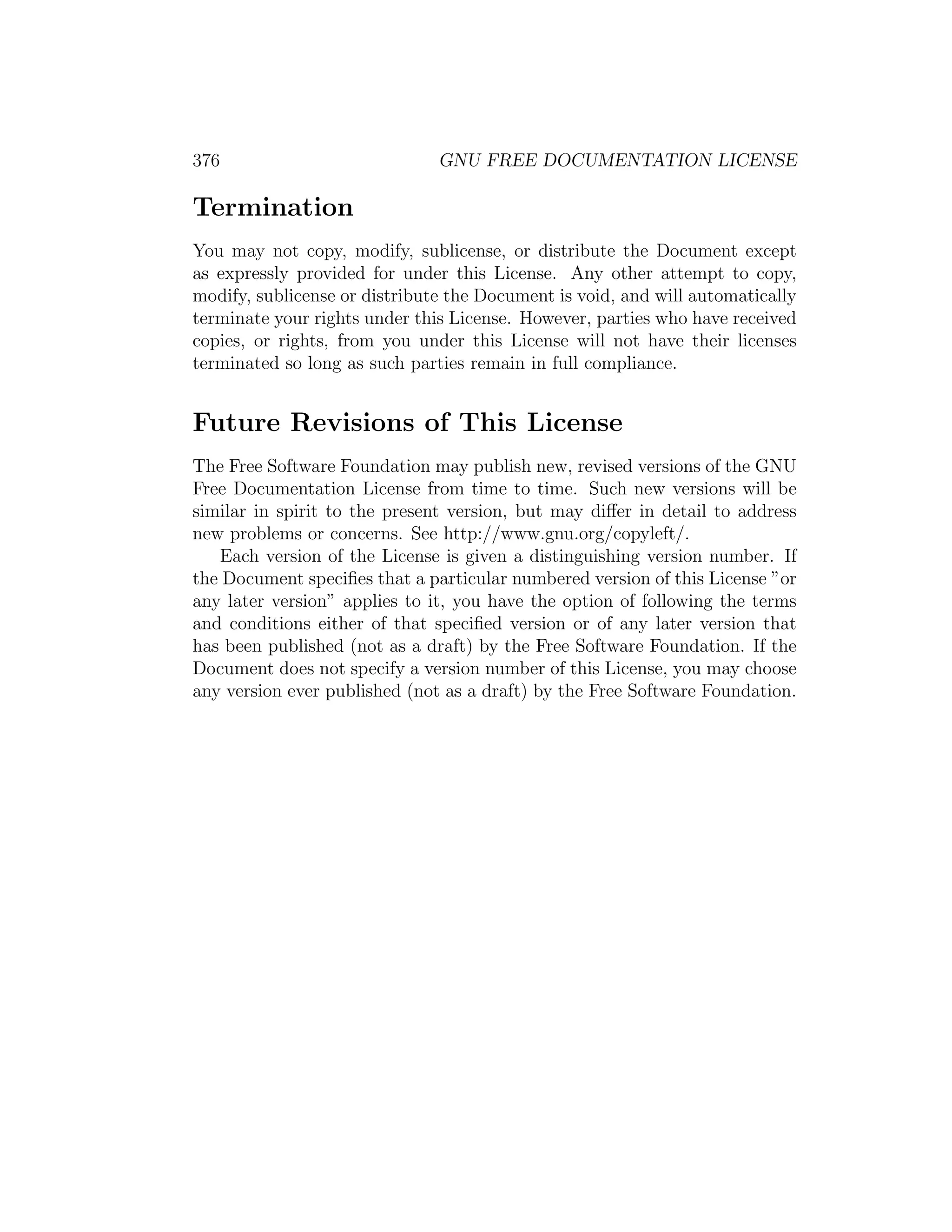 376                            GNU FREE DOCUMENTATION LICENSE

Termination
You may not copy, modify, sublicense, or distribute the Document except
as expressly provided for under this License. Any other attempt to copy,
modify, sublicense or distribute the Document is void, and will automatically
terminate your rights under this License. However, parties who have received
copies, or rights, from you under this License will not have their licenses
terminated so long as such parties remain in full compliance.


Future Revisions of This License
The Free Software Foundation may publish new, revised versions of the GNU
Free Documentation License from time to time. Such new versions will be
similar in spirit to the present version, but may diﬀer in detail to address
new problems or concerns. See http://www.gnu.org/copyleft/.
   Each version of the License is given a distinguishing version number. If
the Document speciﬁes that a particular numbered version of this License ”or
any later version” applies to it, you have the option of following the terms
and conditions either of that speciﬁed version or of any later version that
has been published (not as a draft) by the Free Software Foundation. If the
Document does not specify a version number of this License, you may choose
any version ever published (not as a draft) by the Free Software Foundation.
 