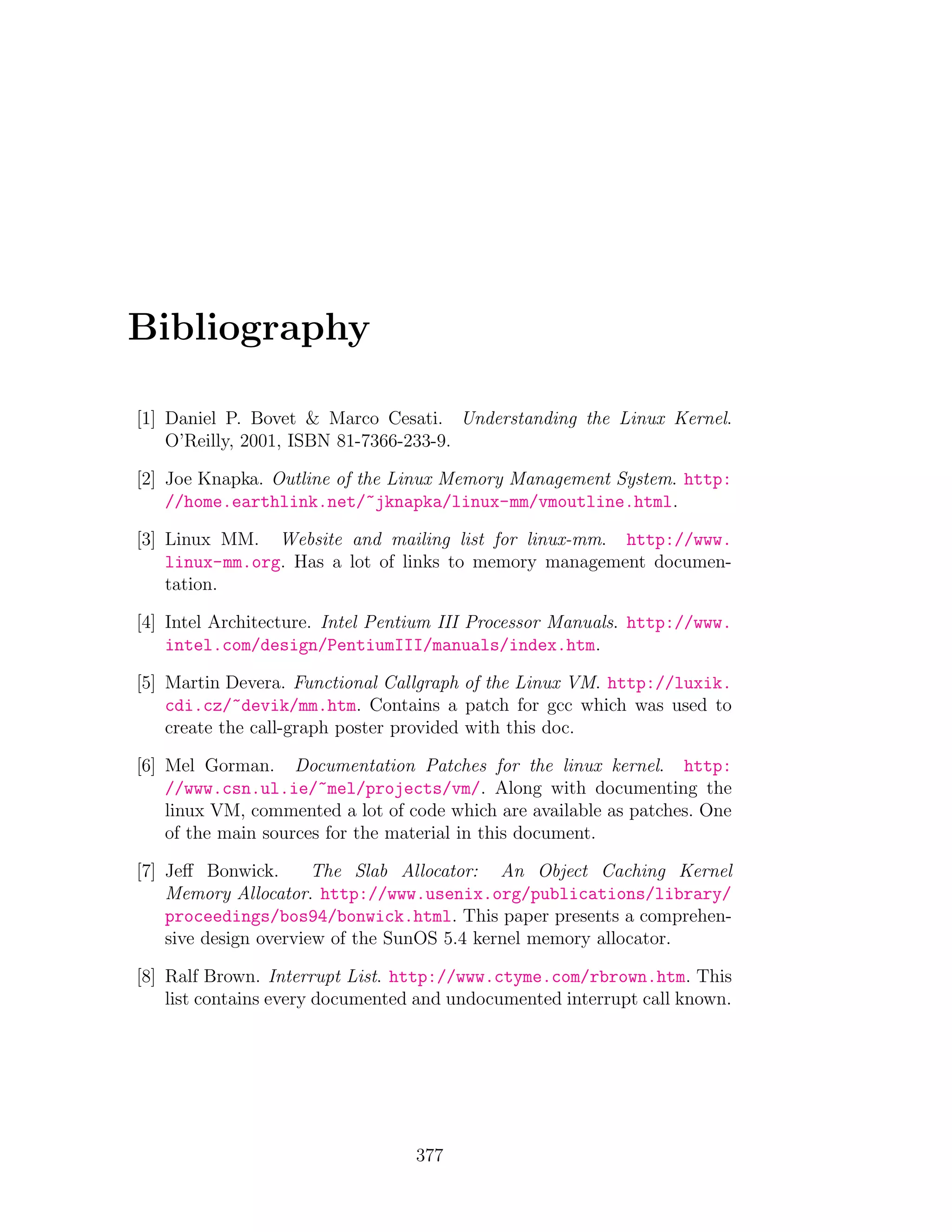 Bibliography

[1] Daniel P. Bovet & Marco Cesati. Understanding the Linux Kernel.
    O’Reilly, 2001, ISBN 81-7366-233-9.

[2] Joe Knapka. Outline of the Linux Memory Management System. http:
    //home.earthlink.net/~jknapka/linux-mm/vmoutline.html.

[3] Linux MM. Website and mailing list for linux-mm. http://www.
    linux-mm.org. Has a lot of links to memory management documen-
    tation.

[4] Intel Architecture. Intel Pentium III Processor Manuals. http://www.
    intel.com/design/PentiumIII/manuals/index.htm.

[5] Martin Devera. Functional Callgraph of the Linux VM. http://luxik.
    cdi.cz/~devik/mm.htm. Contains a patch for gcc which was used to
    create the call-graph poster provided with this doc.

[6] Mel Gorman. Documentation Patches for the linux kernel. http:
    //www.csn.ul.ie/~mel/projects/vm/. Along with documenting the
    linux VM, commented a lot of code which are available as patches. One
    of the main sources for the material in this document.

[7] Jeﬀ Bonwick.       The Slab Allocator: An Object Caching Kernel
    Memory Allocator. http://www.usenix.org/publications/library/
    proceedings/bos94/bonwick.html. This paper presents a comprehen-
    sive design overview of the SunOS 5.4 kernel memory allocator.

[8] Ralf Brown. Interrupt List. http://www.ctyme.com/rbrown.htm. This
    list contains every documented and undocumented interrupt call known.




                                  377
 