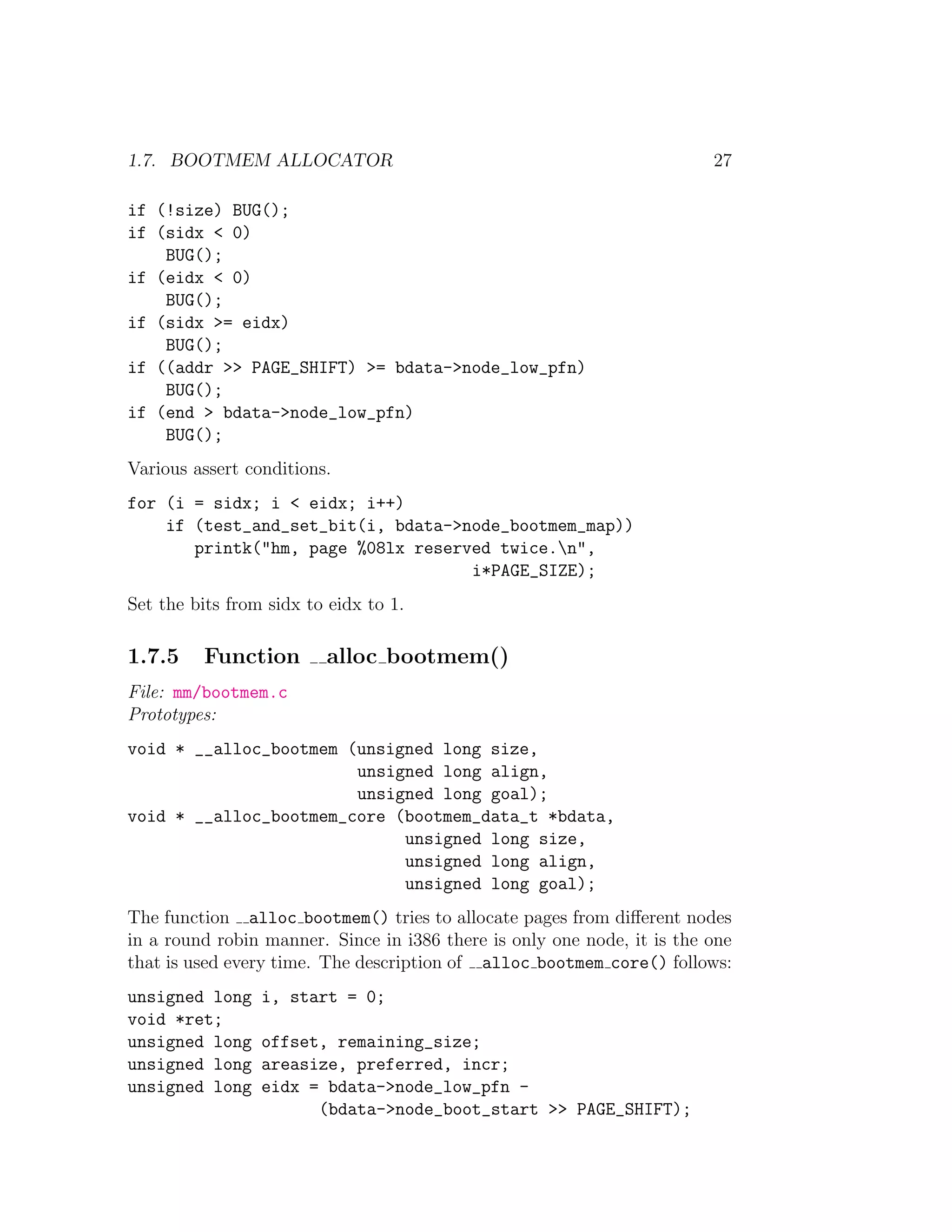 1.7. BOOTMEM ALLOCATOR                                                   27

if (!size) BUG();
if (sidx < 0)
    BUG();
if (eidx < 0)
    BUG();
if (sidx >= eidx)
    BUG();
if ((addr >> PAGE_SHIFT) >= bdata->node_low_pfn)
    BUG();
if (end > bdata->node_low_pfn)
    BUG();
Various assert conditions.
for (i = sidx; i < eidx; i++)
    if (test_and_set_bit(i, bdata->node_bootmem_map))
       printk("hm, page %08lx reserved twice.n",
                                    i*PAGE_SIZE);
Set the bits from sidx to eidx to 1.

1.7.5    Function        alloc bootmem()
File: mm/bootmem.c
Prototypes:
void * __alloc_bootmem (unsigned long size,
                        unsigned long align,
                        unsigned long goal);
void * __alloc_bootmem_core (bootmem_data_t *bdata,
                             unsigned long size,
                             unsigned long align,
                             unsigned long goal);
The function alloc bootmem() tries to allocate pages from diﬀerent nodes
in a round robin manner. Since in i386 there is only one node, it is the one
that is used every time. The description of alloc bootmem core() follows:
unsigned long    i, start = 0;
void *ret;
unsigned long    offset, remaining_size;
unsigned long    areasize, preferred, incr;
unsigned long    eidx = bdata->node_low_pfn -
                       (bdata->node_boot_start >> PAGE_SHIFT);
 