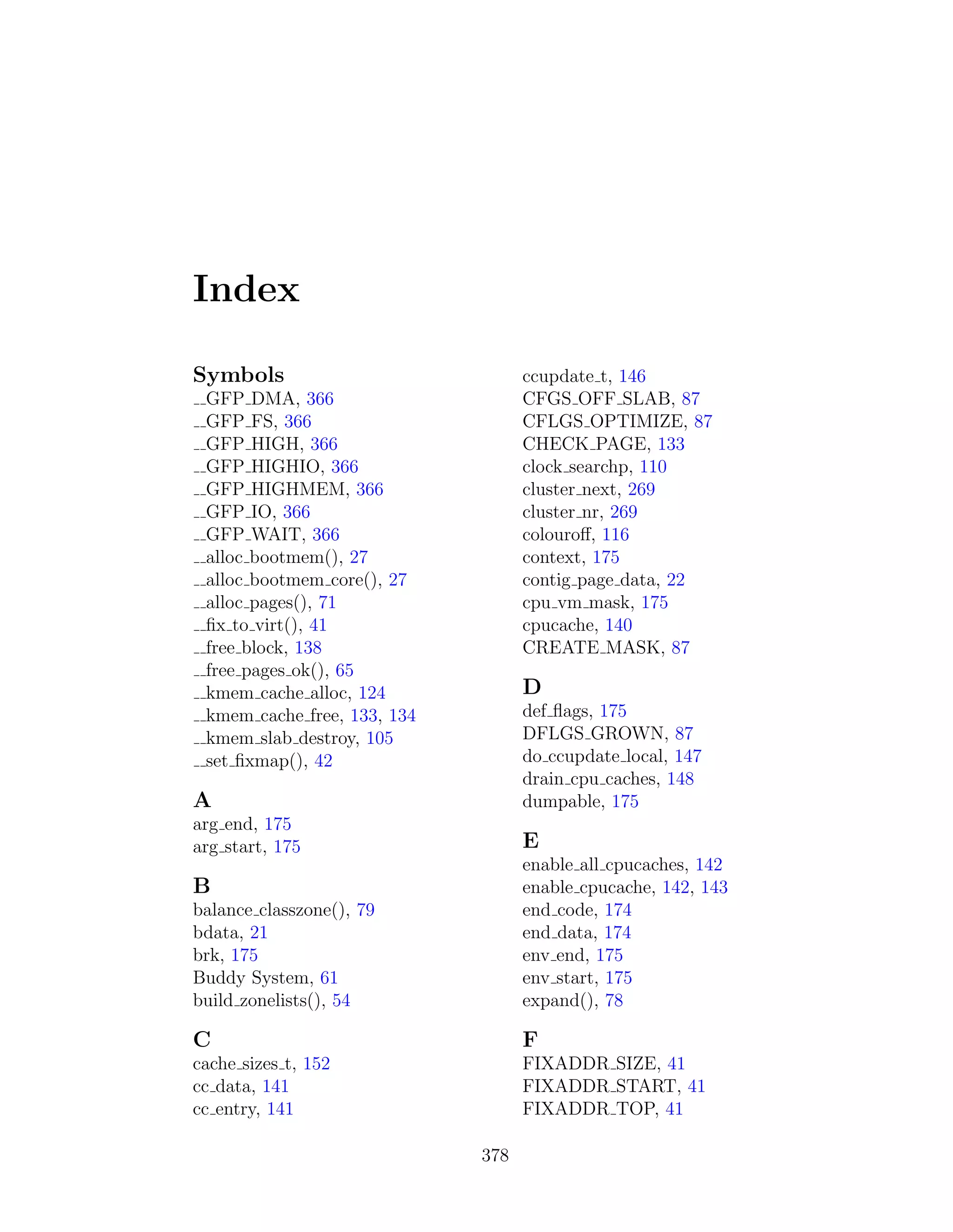 Index

Symbols                            ccupdate t, 146
 GFP DMA, 366                      CFGS OFF SLAB, 87
 GFP FS, 366                       CFLGS OPTIMIZE, 87
 GFP HIGH, 366                     CHECK PAGE, 133
 GFP HIGHIO, 366                   clock searchp, 110
 GFP HIGHMEM, 366                  cluster next, 269
 GFP IO, 366                       cluster nr, 269
 GFP WAIT, 366                     colouroﬀ, 116
 alloc bootmem(), 27               context, 175
 alloc bootmem core(), 27          contig page data, 22
 alloc pages(), 71                 cpu vm mask, 175
 ﬁx to virt(), 41                  cpucache, 140
 free block, 138                   CREATE MASK, 87
 free pages ok(), 65
 kmem cache alloc, 124             D
 kmem cache free, 133, 134         def ﬂags, 175
 kmem slab destroy, 105            DFLGS GROWN, 87
 set ﬁxmap(), 42                   do ccupdate local, 147
                                   drain cpu caches, 148
A                                  dumpable, 175
arg end, 175
arg start, 175                     E
                                   enable all cpucaches, 142
B                                  enable cpucache, 142, 143
balance classzone(), 79            end code, 174
bdata, 21                          end data, 174
brk, 175                           env end, 175
Buddy System, 61                   env start, 175
build zonelists(), 54              expand(), 78

C                                  F
cache sizes t, 152                 FIXADDR SIZE, 41
cc data, 141                       FIXADDR START, 41
cc entry, 141                      FIXADDR TOP, 41

                             378
 